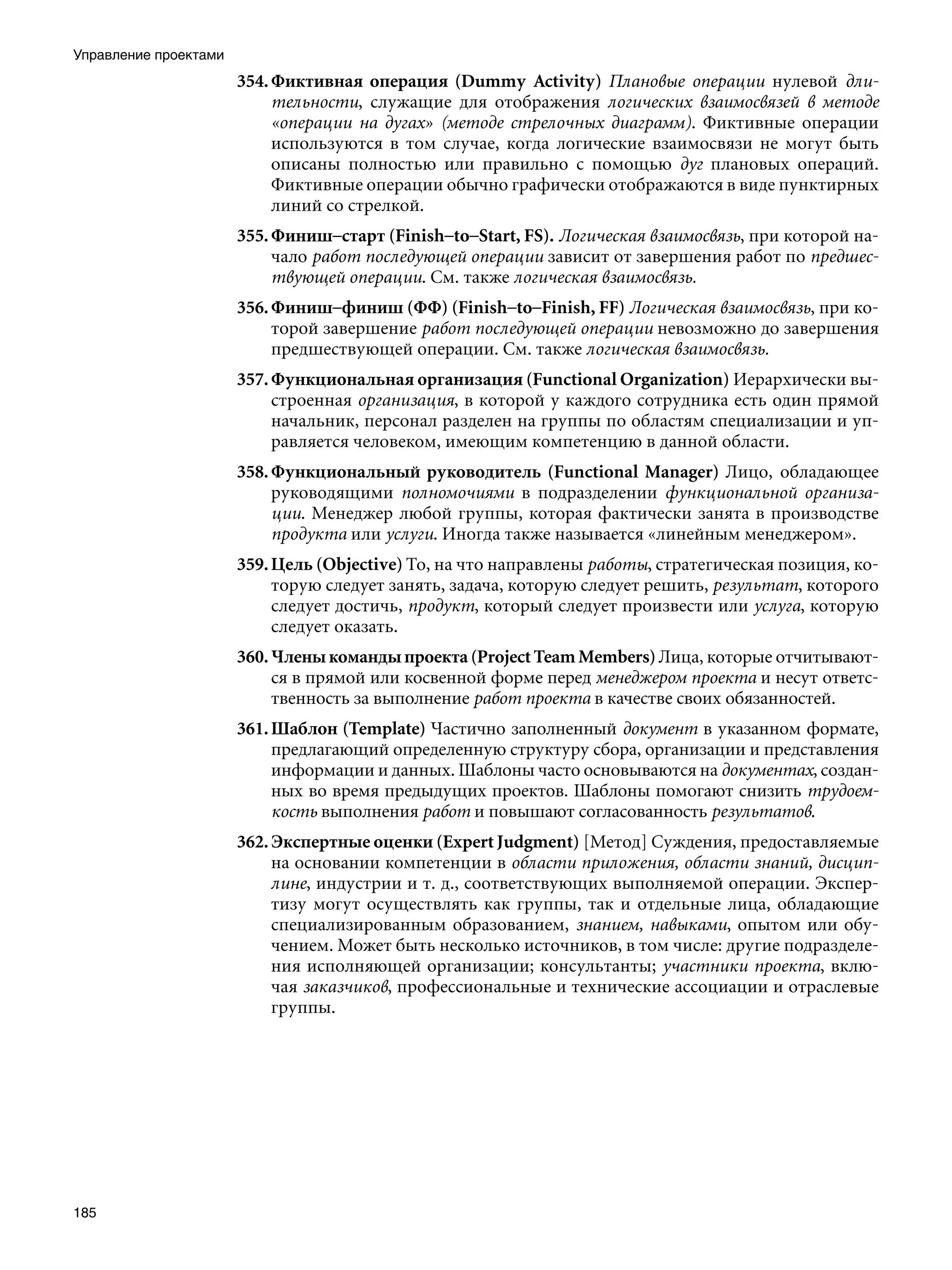 Управление проектами
                       354. Фиктивная операция (Dummy Activity) Плановые операции нулевой дли-
                            тельности, служащие для отображения логических взаимосвязей в методе
                            «операции на дугах» (методе стрелочных диаграмм). Фиктивные операции
                            используются в том случае, когда логические взаимосвязи не могут быть
                            описаны полностью или правильно с помощью дуг плановых операций.
                            Фиктивные операции обычно графически отображаются в виде пунктирных
                            линий со стрелкой.
                       355. Финиш–старт (Finish–to–Start, FS). Логическая взаимосвязь, при которой на-
                            чало работ последующей операции зависит от завершения работ по предшес-
                            твующей операции. См. также логическая взаимосвязь.
                       356. Финиш–финиш (ФФ) (Finish–to–Finish, FF) Логическая взаимосвязь, при ко-
                            торой завершение работ последующей операции невозможно до завершения
                            предшествующей операции. См. также логическая взаимосвязь.
                       357. Функциональная организация (Functional Organization) Иерархически вы-
                            строенная организация, в которой у каждого сотрудника есть один прямой
                            начальник, персонал разделен на группы по областям специализации и уп-
                            равляется человеком, имеющим компетенцию в данной области.
                       358. Функциональный руководитель (Functional Manager) Лицо, обладающее
                            руководящими полномочиями в подразделении функциональной организа-
                            ции. Менеджер любой группы, которая фактически занята в производстве
                            продукта или услуги. Иногда также называется «линейным менеджером».
                       359. Цель (Objective) To, на что направлены работы, стратегическая позиция, ко-
                            торую следует занять, задача, которую следует решить, результат, которого
                            следует достичь, продукт, который следует произвести или услуга, которую
                            следует оказать.
                       360. Члены команды проекта (Project Team Members) Лица, которые отчитывают-
                            ся в прямой или косвенной форме перед менеджером проекта и несут ответс-
                            твенность за выполнение работ проекта в качестве своих обязанностей.
                       361. Шаблон (Template) Частично заполненный документ в указанном формате,
                            предлагающий определенную структуру сбора, организации и представления
                            информации и данных. Шаблоны часто основываются на документах, создан-
                            ных во время предыдущих проектов. Шаблоны помогают снизить трудоем-
                            кость выполнения работ и повышают согласованность результатов.
                       362. Экспертные оценки (Expert Judgment) [Метод] Суждения, предоставляемые
                            на основании компетенции в области приложения, области знаний, дисцип-
                            лине, индустрии и т. д., соответствующих выполняемой операции. Экспер-
                            тизу могут осуществлять как группы, так и отдельные лица, обладающие
                            специализированным образованием, знанием, навыками, опытом или обу-
                            чением. Может быть несколько источников, в том числе: другие подразделе-
                            ния исполняющей организации; консультанты; участники проекта, вклю-
                            чая заказчиков, профессиональные и технические ассоциации и отраслевые
                            группы.




185
 