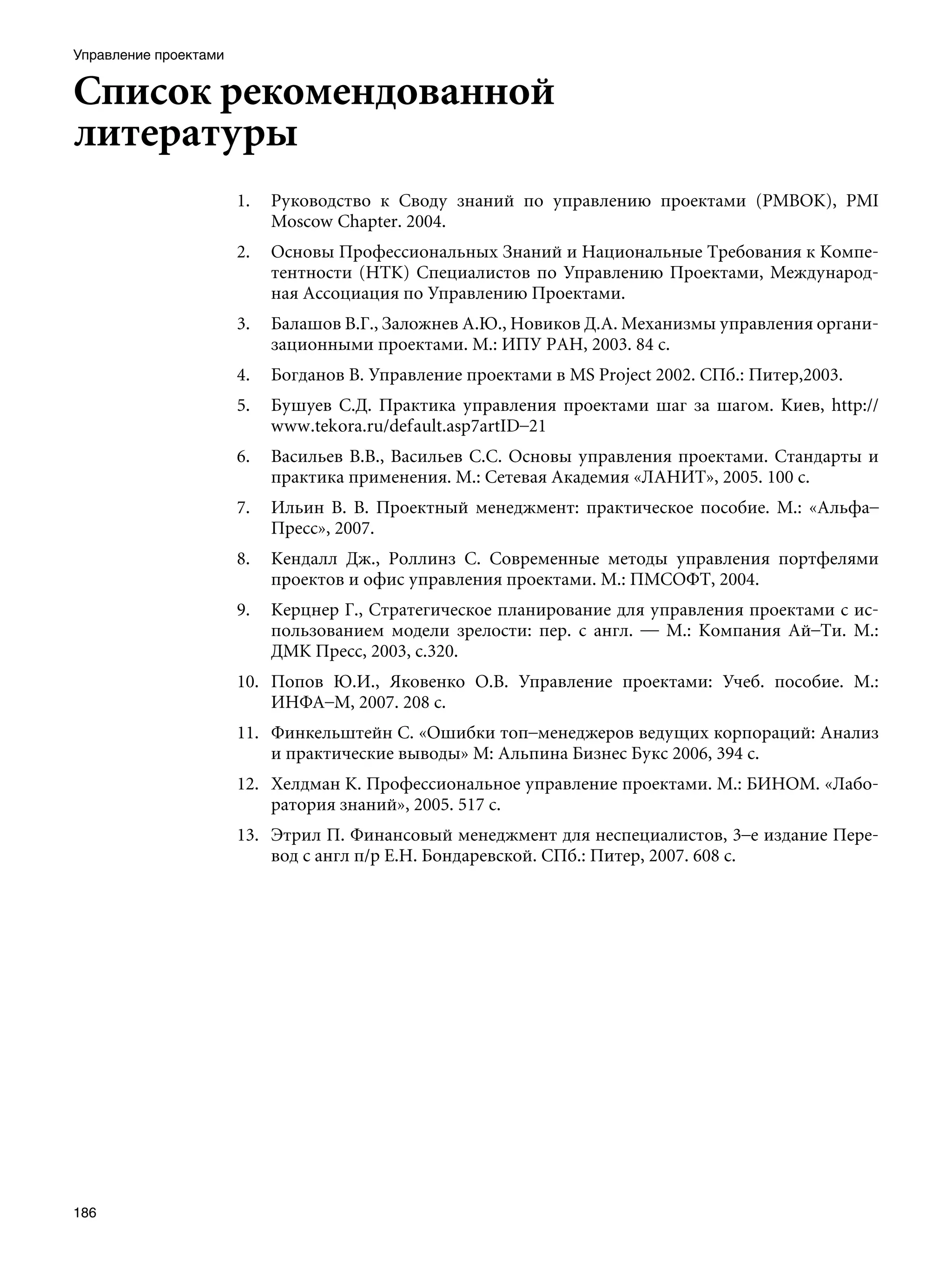 Управление проектами


Список рекомендованной
литературы
                       1.   Руководство к Своду знаний по управлению проектами (РМВОК), PMI
                            Moscow Chapter. 2004.
                       2.   Основы Профессиональных Знаний и Национальные Требования к Компе-
                            тентности (НТК) Специалистов по Управлению Проектами, Международ-
                            ная Ассоциация по Управлению Проектами.
                       3.   Балашов В.Г., Заложнев А.Ю., Новиков Д.А. Механизмы управления органи-
                            зационными проектами. М.: ИПУ РАН, 2003. 84 с.
                       4.   Богданов В. Управление проектами в MS Project 2002. СПб.: Питер,2003.
                       5.   Бушуев С.Д. Практика управления проектами шаг за шагом. Киев, http://
                            www.tekora.ru/default.asp7artID–21
                       6.   Васильев В.В., Васильев С.С. Основы управления проектами. Стандарты и
                            практика применения. М.: Сетевая Академия «ЛАНИТ», 2005. 100 с.
                       7.   Ильин В. В. Проектный менеджмент: практическое пособие. М.: «Альфа–
                            Пресс», 2007.
                       8.   Кендалл Дж., Роллинз С. Современные методы управления портфелями
                            проектов и офис управления проектами. М.: ПМСОФТ, 2004.
                       9.   Керцнер Г., Стратегическое планирование для управления проектами с ис-
                            пользованием модели зрелости: пер. с англ. — М.: Компания Ай–Ти. М.:
                            ДМК Пресс, 2003, с.320.
                       10. Попов Ю.И., Яковенко О.В. Управление проектами: Учеб. пособие. М.:
                           ИНФА–М, 2007. 208 с.
                       11. Финкельштейн С. «Ошибки топ–менеджеров ведущих корпораций: Анализ
                           и практические выводы» М: Альпина Бизнес Букс 2006, 394 с.
                       12. Хелдман К. Профессиональное управление проектами. М.: БИНОМ. «Лабо-
                           ратория знаний», 2005. 517 с.
                       13. Этрил П. Финансовый менеджмент для неспециалистов, 3–е издание Пере-
                           вод с англ п/р Е.Н. Бондаревской. СПб.: Питер, 2007. 608 с.




186
 