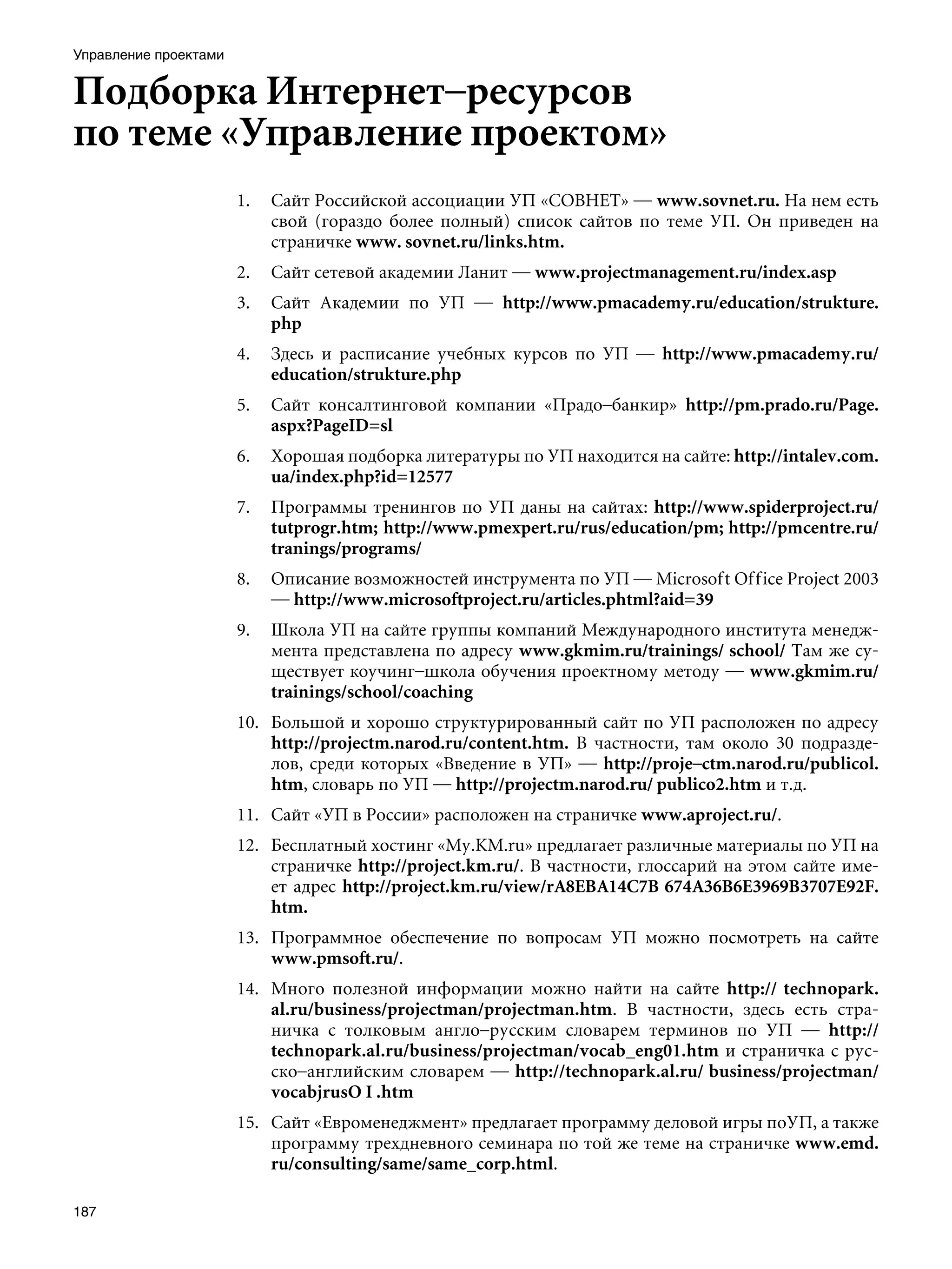 Управление проектами


Подборка Интернет–ресурсов
по теме «Управление проектом»
                       1.   Сайт Российской ассоциации УП «СОВНЕТ» — www.sovnet.ru. На нем есть
                            свой (гораздо более полный) список сайтов по теме УП. Он приведен на
                            страничке www. sovnet.ru/links.htm.
                       2.   Сайт сетевой академии Ланит — www.projectmanagement.ru/index.asp
                       3.   Сайт Академии по УП — http://www.pmacademy.ru/education/strukture.
                            php
                       4.   Здесь и расписание учебных курсов по УП — http://www.pmacademy.ru/
                            education/strukture.php
                       5.   Сайт консалтинговой компании «Прадо–банкир» http://pm.prado.ru/Page.
                            aspx?PageID=sl
                       6.   Хорошая подборка литературы по УП находится на сайте: http://intalev.com.
                            ua/index.php?id=12577
                       7.   Программы тренингов по УП даны на сайтах: http://www.spiderproject.ru/
                            tutprogr.htm;	http://www.pmexpert.ru/rus/education/pm; http://pmcentre.ru/
                            tranings/programs/
                       8.   Описание возможностей инструмента по УП — Microsoft Office Project 2003
                            — http://www.microsoftproject.ru/articles.phtml?aid=39
                       9.   Школа УП на сайте группы компаний Международного института менедж-
                            мента представлена по адресу www.gkmim.ru/trainings/ school/ Там же су-
                            ществует коучинг–школа обучения проектному методу — www.gkmim.ru/
                            trainings/school/coaching
                       10. Большой и хорошо структурированный сайт по УП расположен по адресу
                           http://projectm.narod.ru/content.htm. В частности, там около 30 подразде-
                           лов, среди которых «Введение в УП» — http://proje–ctm.narod.ru/publicol.
                           htm, словарь по УП — http://projectm.narod.ru/ publico2.htm и т.д.
                       11. Сайт «УП в России» расположен на страничке www.aproject.ru/.
                       12. Бесплатный хостинг «My.KM.ru» предлагает различные материалы по УП на
                           страничке http://project.km.ru/. В частности, глоссарий на этом сайте име-
                           ет адрес http://project.km.ru/view/rA8EBA14C7B 674A36B6E3969B3707E92F.
                           htm.
                       13. Программное обеспечение по вопросам УП можно посмотреть на сайте
                           www.pmsoft.ru/.
                       14. Много полезной информации можно найти на сайте http:// technopark.
                           al.ru/business/projectman/projectman.htm. В частности, здесь есть стра-
                           ничка с толковым англо–русским словарем терминов по УП — http://
                           technopark.al.ru/business/projectman/vocab_eng01.htm и страничка с рус-
                           ско–английским словарем — http://technopark.al.ru/ business/projectman/
                           vocabjrusO I .htm
                       15. Сайт «Евроменеджмент» предлагает программу деловой игры поУП, а также
                           программу трехдневного семинара по той же теме на страничке www.emd.
                           ru/consulting/same/same_corp.html.

187
 