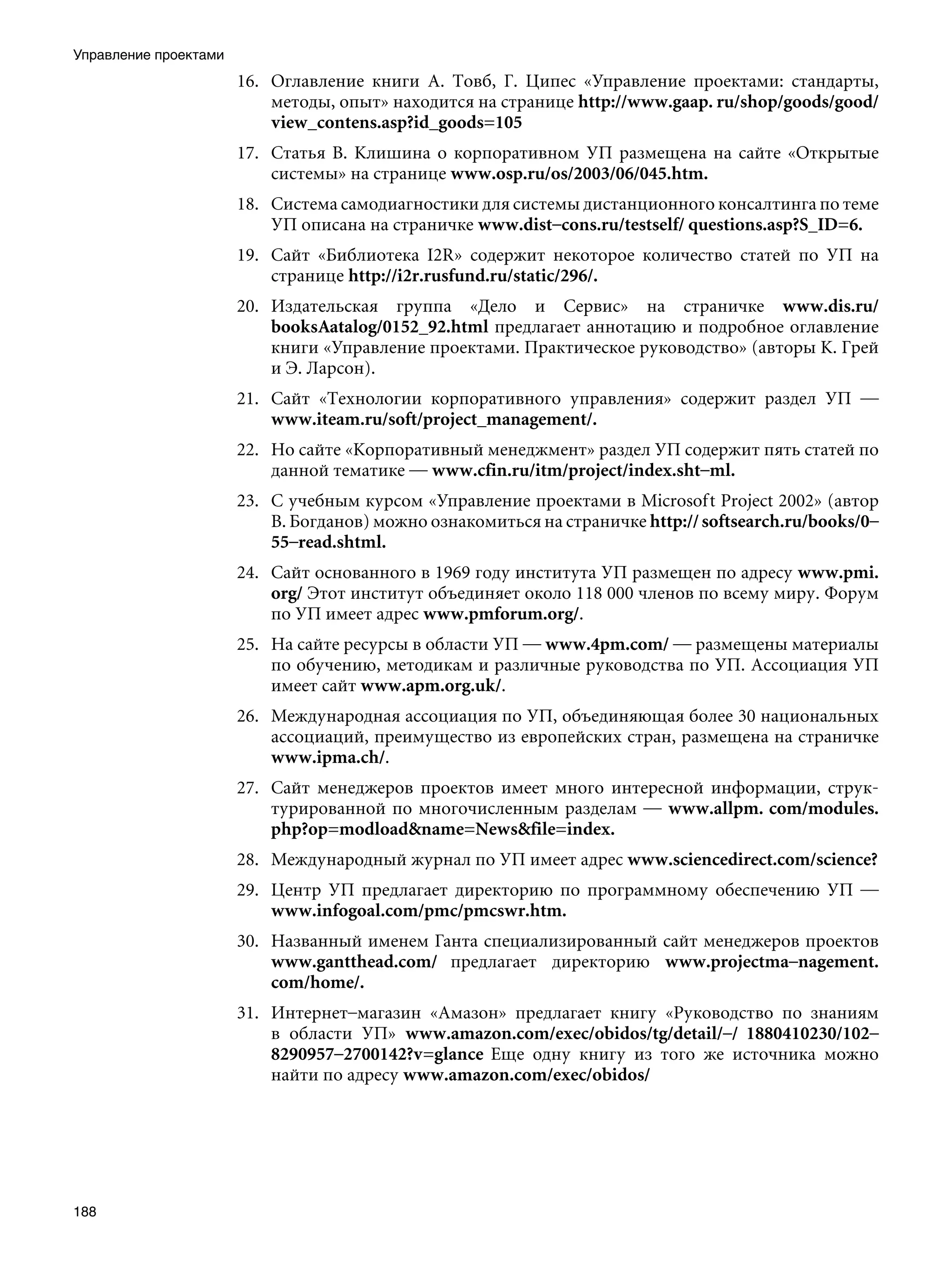 Управление проектами
                       16. Оглавление книги А. Товб, Г. Ципес «Управление проектами: стандарты,
                           методы, опыт» находится на странице http://www.gaap. ru/shop/goods/good/
                           view_contens.asp?id_goods=105
                       17. Статья В. Клишина о корпоративном УП размещена на сайте «Открытые
                           системы» на странице www.osp.ru/os/2003/06/045.htm.
                       18. Система самодиагностики для системы дистанционного консалтинга по теме
                           УП описана на страничке www.dist–cons.ru/testself/ questions.asp?S_ID=6.
                       19. Сайт «Библиотека I2R» содержит некоторое количество статей по УП на
                           странице http://i2r.rusfund.ru/static/296/.
                       20. Издательская группа «Дело и Сервис» на страничке www.dis.ru/
                           booksAatalog/0152_92.html предлагает аннотацию и подробное оглавление
                           книги «Управление проектами. Практическое руководство» (авторы К. Грей
                           и Э. Ларсон).
                       21. Сайт «Технологии корпоративного управления» содержит раздел УП —
                           www.iteam.ru/soft/project_management/.
                       22. Но сайте «Корпоративный менеджмент» раздел УП содержит пять статей по
                           данной тематике — www.cfin.ru/itm/project/index.sht–ml.
                       23. С учебным курсом «Управление проектами в Microsoft Project 2002» (автор
                           В. Богданов) можно ознакомиться на страничке http:// softsearch.ru/books/0–
                           55–read.shtml.
                       24. Сайт основанного в 1969 году института УП размещен по адресу www.pmi.
                           org/ Этот институт объединяет около 118 000 членов по всему миру. Форум
                           по УП имеет адрес www.pmforum.org/.
                       25. На сайте ресурсы в области УП — www.4pm.com/ — размещены материалы
                           по обучению, методикам и различные руководства по УП. Ассоциация УП
                           имеет сайт www.apm.org.uk/.
                       26. Международная ассоциация по УП, объединяющая более 30 национальных
                           ассоциаций, преимущество из европейских стран, размещена на страничке
                           www.ipma.ch/.
                       27. Сайт менеджеров проектов имеет много интересной информации, струк-
                           турированной по многочисленным разделам — www.allpm. com/modules.
                           php?op=modloadname=Newsfile=index.
                       28. Международный журнал по УП имеет адрес www.sciencedirect.com/science?
                       29. Центр УП предлагает директорию по программному обеспечению УП —
                           www.infogoal.com/pmc/pmcswr.htm.
                       30. Названный именем Ганта специализированный сайт менеджеров проектов
                           www.gantthead.com/ предлагает директорию www.projectma–nagement.
                           com/home/.
                       31. Интернет–магазин «Амазон» предлагает книгу «Руководство по знаниям
                           в области УП» www.amazon.com/exec/obidos/tg/detail/–/ 1880410230/102–
                           8290957–2700142?v=glance Еще одну книгу из того же источника можно
                           найти по адресу www.amazon.com/exec/obidos/




188
 