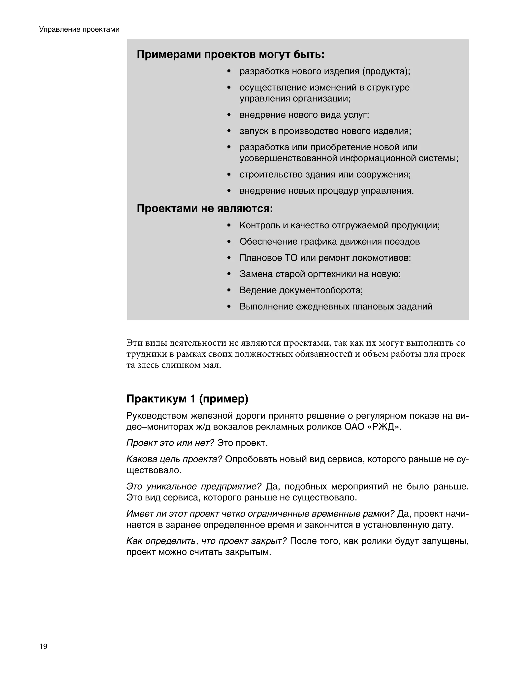 Управление проектами


                         Примерами проектов могут быть:
                                            • разработка нового изделия (продукта);
                                            • осуществление изменений в структуре
                                              управления организации;
                                            • внедрение нового вида услуг;
                                            • запуск в производство нового изделия;
                                            • разработка или приобретение новой или
                                              усовершенствованной информационной системы;
                                            • строительство здания или сооружения;
                                            • внедрение новых процедур управления.

                         Проектами не являются:
                                            • Контроль и качество отгружаемой продукции;
                                            • Обеспечение графика движения поездов
                                            • Плановое ТО или ремонт локомотивов;
                                            • Замена старой оргтехники на новую;
                                            • Ведение документооборота;
                                            • Выполнение ежедневных плановых заданий


                       Эти виды деятельности не являются проектами, так как их могут выполнить со-
                       трудники в рамках своих должностных обязанностей и объем работы для проек-
                       та здесь слишком мал.


                       Практикум 1 (пример)
                       Руководством железной дороги принято решение о регулярном показе на ви-
                       део–мониторах ж/д вокзалов рекламных роликов ОАО «РЖД».
                       Проект это или нет? Это проект.
                       Какова цель проекта? Опробовать новый вид сервиса, которого раньше не су-
                       ществовало.
                       Это уникальное предприятие? Да, подобных мероприятий не было раньше.
                       Это вид сервиса, которого раньше не существовало.
                       Имеет ли этот проект четко ограниченные временные рамки? Да, проект начи-
                       нается в заранее определенное время и закончится в установленную дату.
                       Как определить, что проект закрыт? После того, как ролики будут запущены,
                       проект можно считать закрытым.




19
 