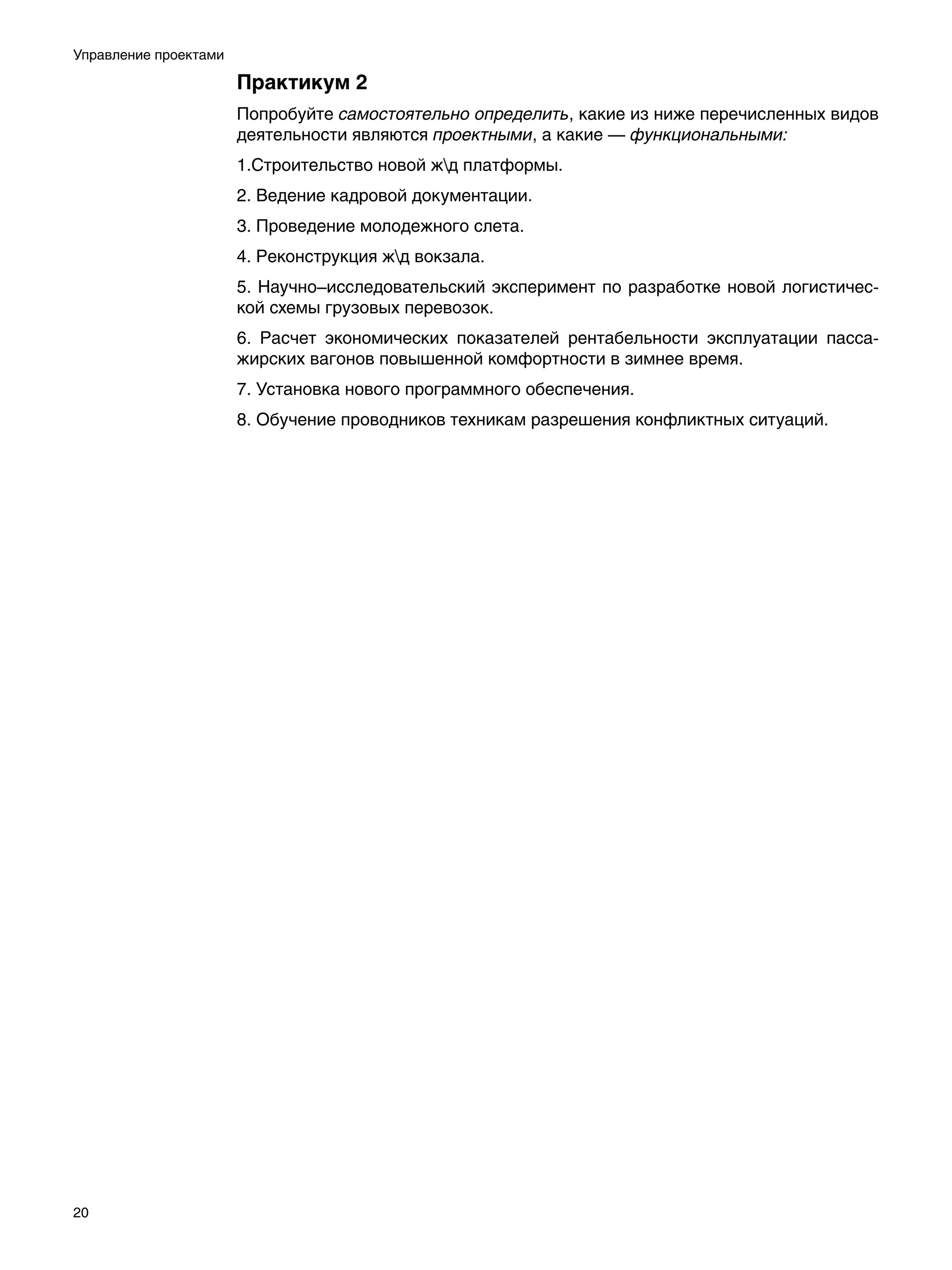 Управление проектами

                       Практикум 2
                       Попробуйте самостоятельно определить, какие из ниже перечисленных видов
                       деятельности являются проектными, а какие — функциональными:
                       1.Строительство новой жд платформы.
                       2. Ведение кадровой документации.
                       3. Проведение молодежного слета.
                       4. Реконструкция жд вокзала.
                       5. Научно–исследовательский эксперимент по разработке новой логистичес-
                       кой схемы грузовых перевозок.
                       6. Расчет экономических показателей рентабельности эксплуатации пасса-
                       жирских вагонов повышенной комфортности в зимнее время.
                       7. Установка нового программного обеспечения.
                       8. Обучение проводников техникам разрешения конфликтных ситуаций.




20
 
