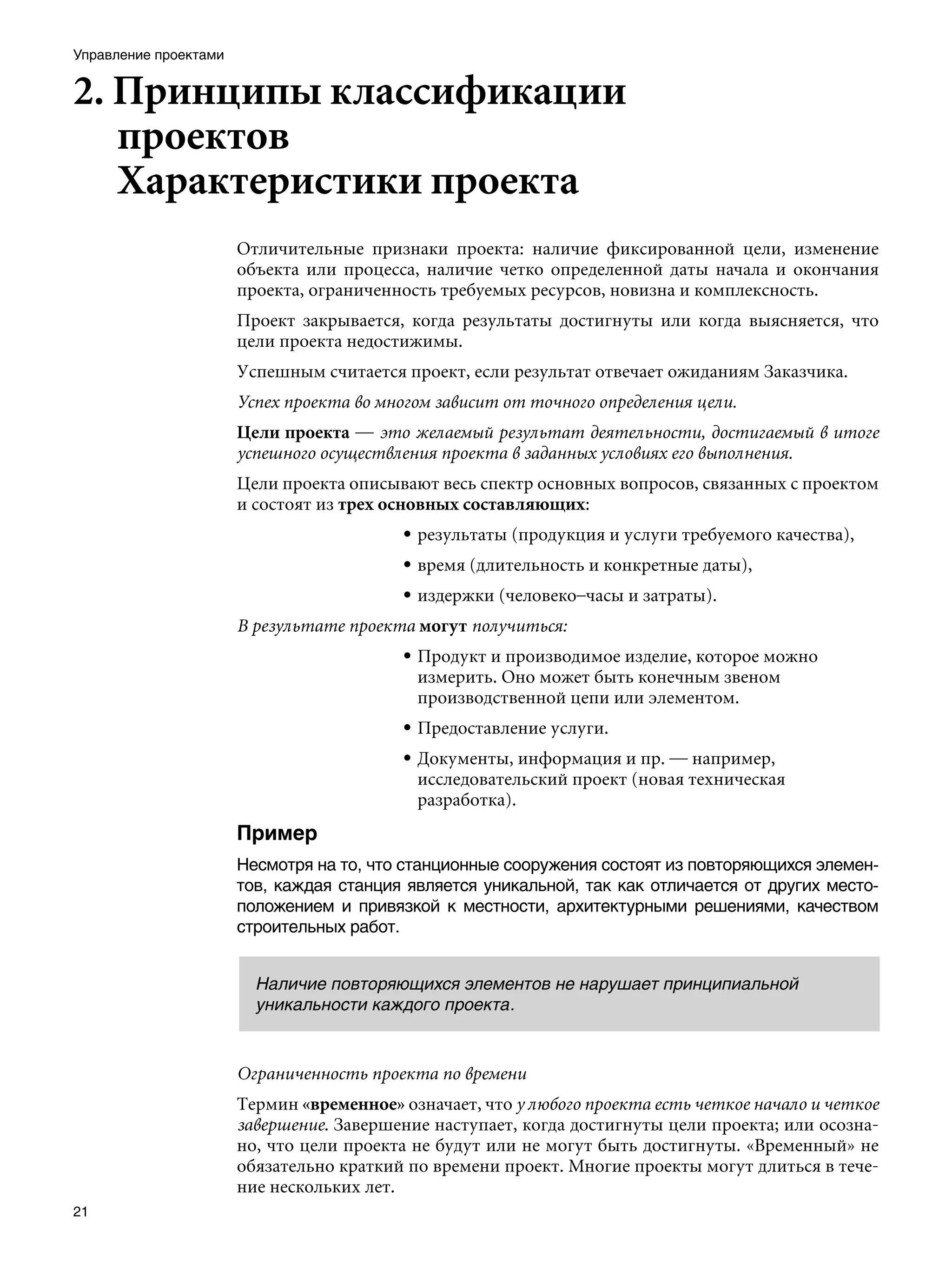 Управление проектами


2. Принципы классификации
   проектов			
   Характеристики проекта
                       Отличительные признаки проекта: наличие фиксированной цели, изменение
                       объекта или процесса, наличие четко определенной даты начала и окончания
                       проекта, ограниченность требуемых ресурсов, новизна и комплексность.
                       Проект закрывается, когда результаты достигнуты или когда выясняется, что
                       цели проекта недостижимы.
                       Успешным считается проект, если результат отвечает ожиданиям Заказчика.
                       Успех проекта во многом зависит от точного определения цели.
                       Цели проекта — это желаемый результат деятельности, достигаемый в итоге
                       успешного осуществления проекта в заданных условиях его выполнения.
                       Цели проекта описывают весь спектр основных вопросов, связанных с проектом
                       и состоят из трех основных составляющих:
                                          • результаты (продукция и услуги требуемого качества),
                                          • время (длительность и конкретные даты),
                                          • издержки (человеко–часы и затраты).
                       В результате проекта могут получиться:
                                          • Продукт и производимое изделие, которое можно
                                            измерить. Оно может быть конечным звеном
                                            производственной цепи или элементом.
                                          • Предоставление услуги.
                                          • Документы, информация и пр. — например,
                                            исследовательский проект (новая техническая
                                            разработка).
                       Пример
                       Несмотря на то, что станционные сооружения состоят из повторяющихся элемен-
                       тов, каждая станция является уникальной, так как отличается от других место-
                       положением и привязкой к местности, архитектурными решениями, качеством
                       строительных работ.


                         Наличие повторяющихся элементов не нарушает принципиальной
                         уникальности каждого проекта.



                       Ограниченность проекта по времени
                       Термин «временное» означает, что у любого проекта есть четкое начало и четкое
                       завершение. Завершение наступает, когда достигнуты цели проекта; или осозна-
                       но, что цели проекта не будут или не могут быть достигнуты. «Временный» не
                       обязательно краткий по времени проект. Многие проекты могут длиться в тече-
                       ние нескольких лет.
21
 