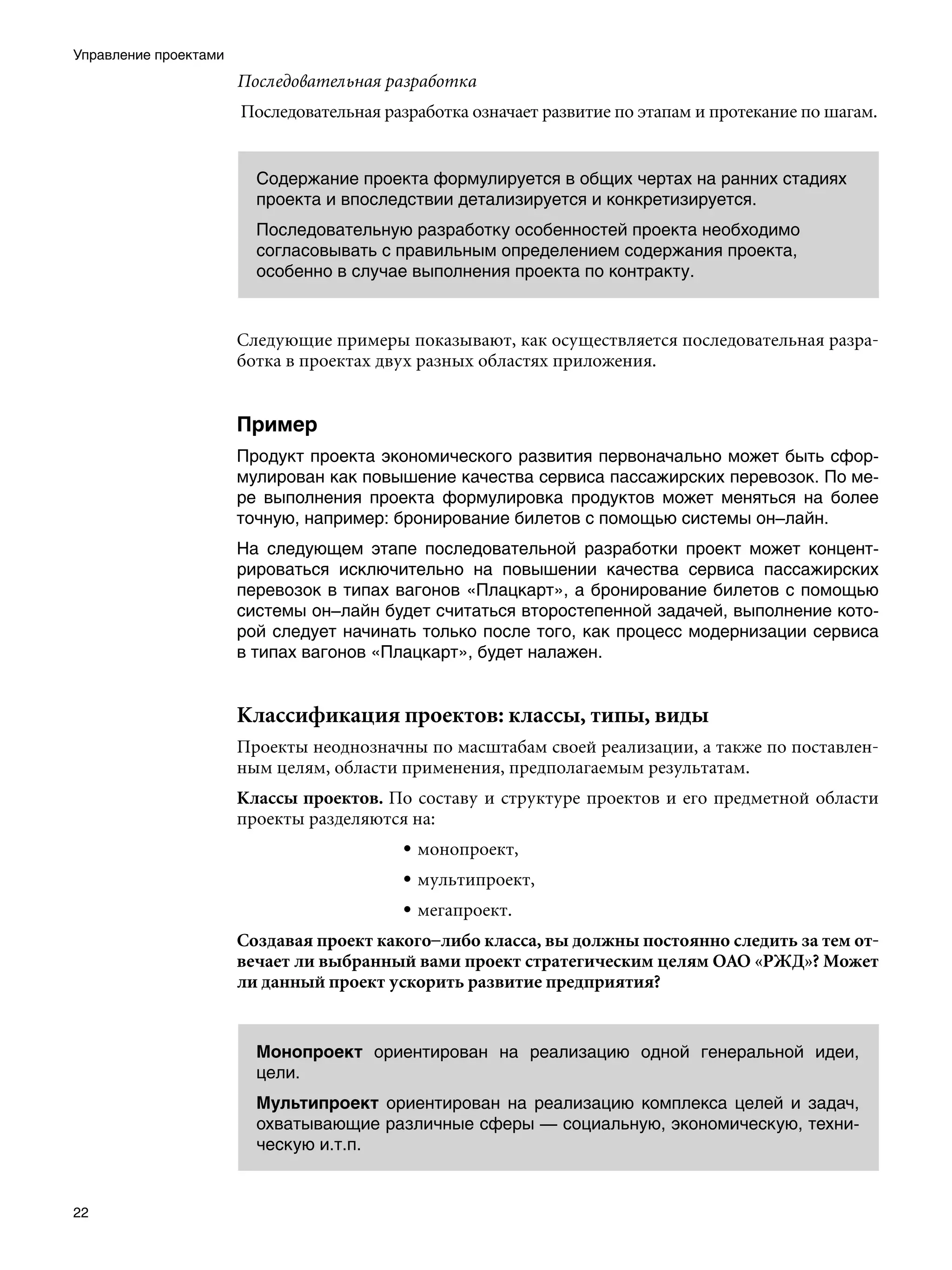 Управление проектами
                       Последовательная разработка
                       Последовательная разработка означает развитие по этапам и протекание по шагам.


                         Содержание проекта формулируется в общих чертах на ранних стадиях
                         проекта и впоследствии детализируется и конкретизируется.
                         Последовательную разработку особенностей проекта необходимо
                         согласовывать с правильным определением содержания проекта,
                         особенно в случае выполнения проекта по контракту.


                       Следующие примеры показывают, как осуществляется последовательная разра-
                       ботка в проектах двух разных областях приложения.


                       Пример
                       Продукт проекта экономического развития первоначально может быть сфор-
                       мулирован как повышение качества сервиса пассажирских перевозок. По ме-
                       ре выполнения проекта формулировка продуктов может меняться на более
                       точную, например: бронирование билетов с помощью системы он–лайн.
                       На следующем этапе последовательной разработки проект может концент-
                       рироваться исключительно на повышении качества сервиса пассажирских
                       перевозок в типах вагонов «Плацкарт», а бронирование билетов с помощью
                       системы он–лайн будет считаться второстепенной задачей, выполнение кото-
                       рой следует начинать только после того, как процесс модернизации сервиса
                       в типах вагонов «Плацкарт», будет налажен.


                       Классификация проектов: классы, типы, виды
                       Проекты неоднозначны по масштабам своей реализации, а также по поставлен-
                       ным целям, области применения, предполагаемым результатам.
                       Классы проектов. По составу и структуре проектов и его предметной области
                       проекты разделяются на:
                                          • монопроект,
                                          • мультипроект,
                                          • мегапроект.
                       Создавая проект какого–либо класса, вы должны постоянно следить за тем от-
                       вечает ли выбранный вами проект стратегическим целям ОАО «РЖД»? Может
                       ли данный проект ускорить развитие предприятия?


                         Монопроект ориентирован на реализацию одной генеральной идеи,
                         цели.
                         Мультипроект ориентирован на реализацию комплекса целей и задач,
                         охватывающие различные сферы — социальную, экономическую, техни-
                         ческую и.т.п.


22
 