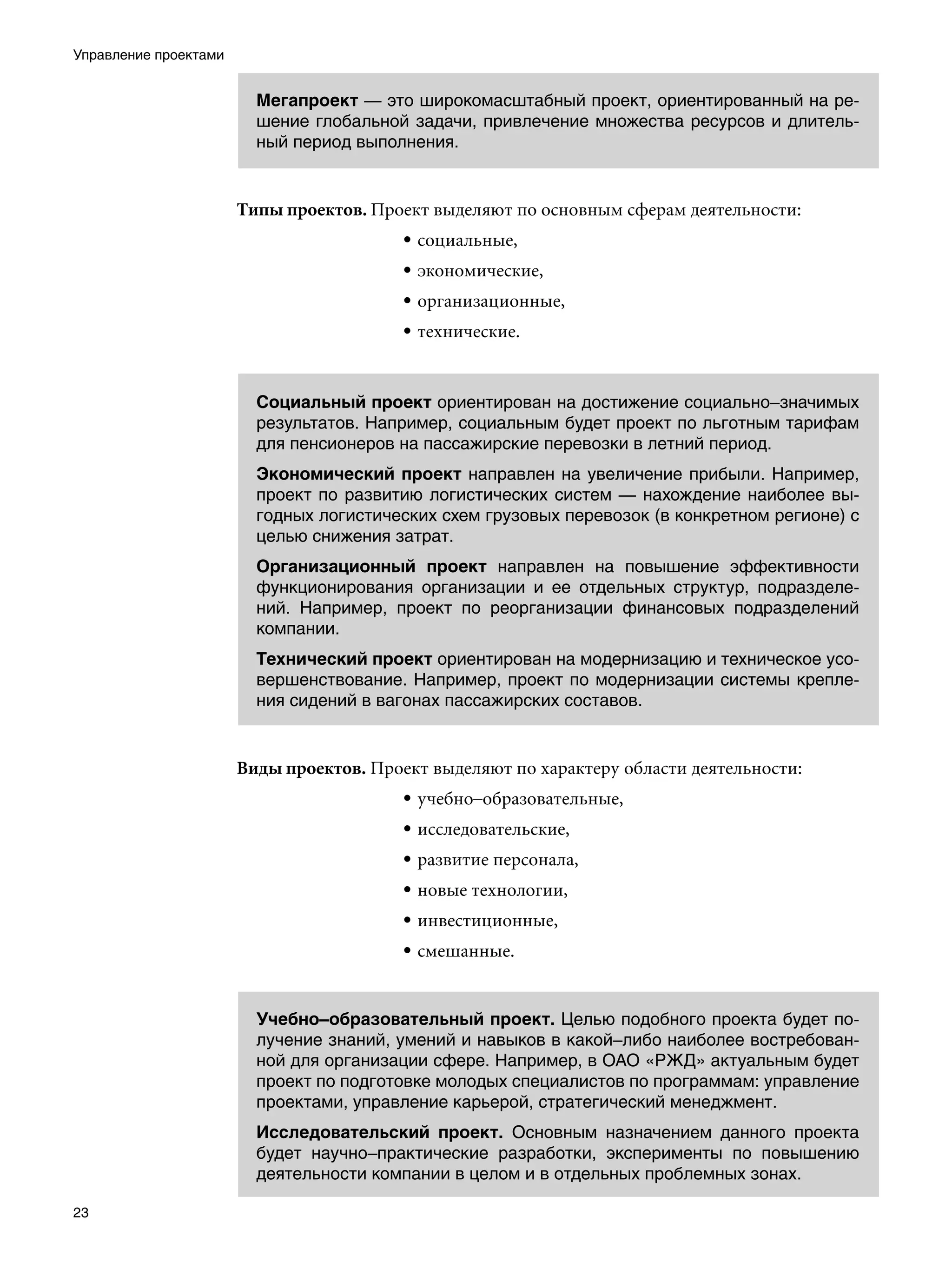 Управление проектами


                         Мегапроект — это широкомасштабный проект, ориентированный на ре-
                         шение глобальной задачи, привлечение множества ресурсов и длитель-
                         ный период выполнения.


                       Типы проектов. Проект выделяют по основным сферам деятельности:
                                          • социальные,
                                          • экономические,
                                          • организационные,
                                          • технические.


                         Социальный проект ориентирован на достижение социально–значимых
                         результатов. Например, социальным будет проект по льготным тарифам
                         для пенсионеров на пассажирские перевозки в летний период.
                         Экономический проект направлен на увеличение прибыли. Например,
                         проект по развитию логистических систем — нахождение наиболее вы-
                         годных логистических схем грузовых перевозок (в конкретном регионе) с
                         целью снижения затрат.
                         Организационный проект направлен на повышение эффективности
                         функционирования организации и ее отдельных структур, подразделе-
                         ний. Например, проект по реорганизации финансовых подразделений
                         компании.
                         Технический проект ориентирован на модернизацию и техническое усо-
                         вершенствование. Например, проект по модернизации системы крепле-
                         ния сидений в вагонах пассажирских составов.


                       Виды проектов. Проект выделяют по характеру области деятельности:
                                          • учебно–образовательные,
                                          • исследовательские,
                                          • развитие персонала,
                                          • новые технологии,
                                          • инвестиционные,
                                          • смешанные.


                         Учебно–образовательный проект. Целью подобного проекта будет по-
                         лучение знаний, умений и навыков в какой–либо наиболее востребован-
                         ной для организации сфере. Например, в ОАО «РЖД» актуальным будет
                         проект по подготовке молодых специалистов по программам: управление
                         проектами, управление карьерой, стратегический менеджмент.
                         Исследовательский проект. Основным назначением данного проекта
                         будет научно–практические разработки, эксперименты по повышению
                         деятельности компании в целом и в отдельных проблемных зонах.

23
 