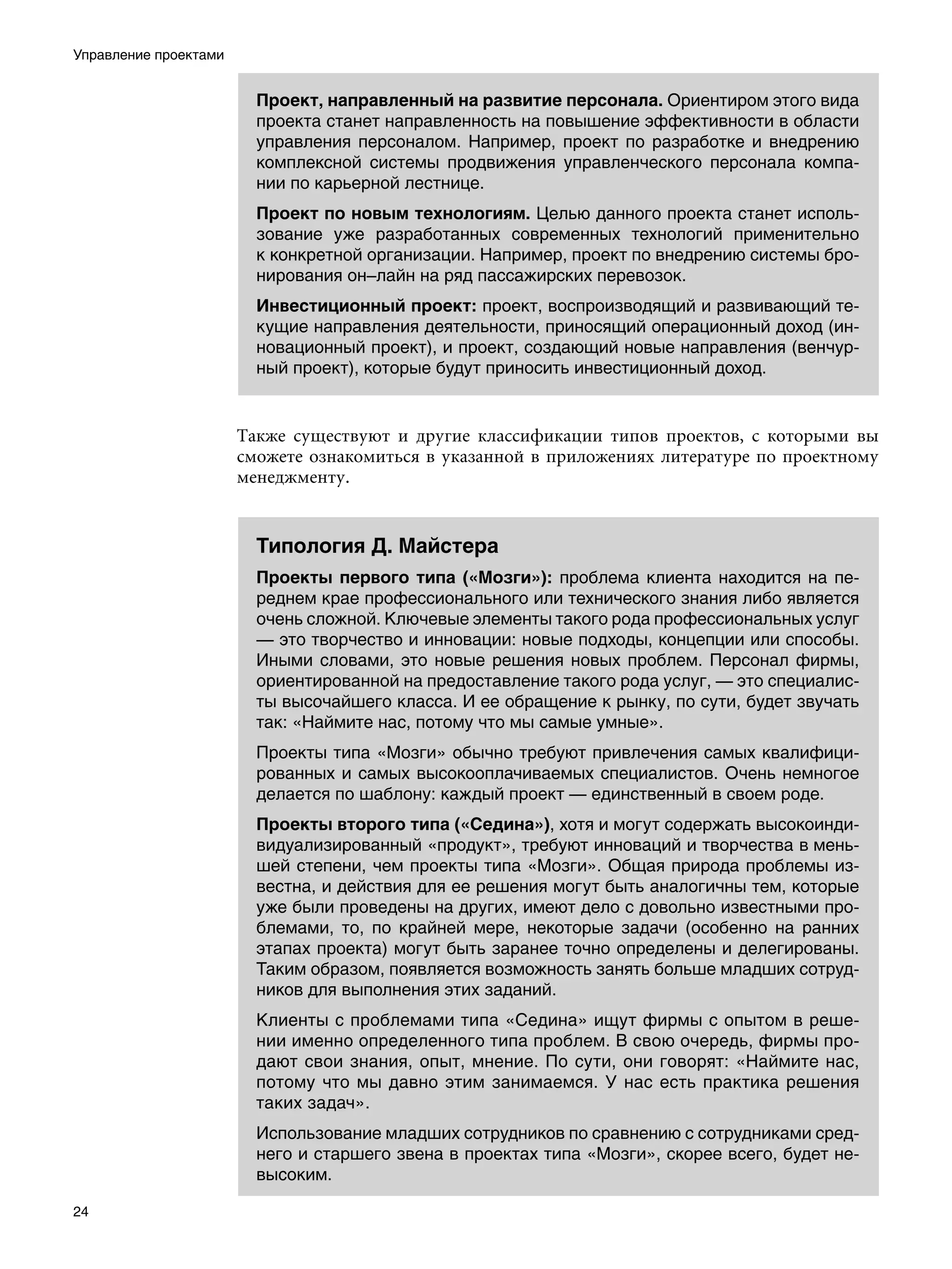 Управление проектами


                         Проект, направленный на развитие персонала. Ориентиром этого вида
                         проекта станет направленность на повышение эффективности в области
                         управления персоналом. Например, проект по разработке и внедрению
                         комплексной системы продвижения управленческого персонала компа-
                         нии по карьерной лестнице.
                         Проект по новым технологиям. Целью данного проекта станет исполь-
                         зование уже разработанных современных технологий применительно
                         к конкретной организации. Например, проект по внедрению системы бро-
                         нирования он–лайн на ряд пассажирских перевозок.
                         Инвестиционный проект: проект, воспроизводящий и развивающий те-
                         кущие направления деятельности, приносящий операционный доход (ин-
                         новационный проект), и проект, создающий новые направления (венчур-
                         ный проект), которые будут приносить инвестиционный доход.


                       Также существуют и другие классификации типов проектов, с которыми вы
                       сможете ознакомиться в указанной в приложениях литературе по проектному
                       менеджменту.


                         Типология Д. Майстера
                         Проекты первого типа («Мозги»): проблема клиента находится на пе-
                         реднем крае профессионального или технического знания либо является
                         очень сложной. Ключевые элементы такого рода профессиональных услуг
                         — это творчество и инновации: новые подходы, концепции или способы.
                         Иными словами, это новые решения новых проблем. Персонал фирмы,
                         ориентированной на предоставление такого рода услуг, — это специалис-
                         ты высочайшего класса. И ее обращение к рынку, по сути, будет звучать
                         так: «Наймите нас, потому что мы самые умные».
                         Проекты типа «Мозги» обычно требуют привлечения самых квалифици-
                         рованных и самых высокооплачиваемых специалистов. Очень немногое
                         делается по шаблону: каждый проект — единственный в своем роде.
                         Проекты второго типа («Седина»), хотя и могут содержать высокоинди-
                         видуализированный «продукт», требуют инноваций и творчества в мень-
                         шей степени, чем проекты типа «Мозги». Общая природа проблемы из-
                         вестна, и действия для ее решения могут быть аналогичны тем, которые
                         уже были проведены на других, имеют дело с довольно известными про-
                         блемами, то, по крайней мере, некоторые задачи (особенно на ранних
                         этапах проекта) могут быть заранее точно определены и делегированы.
                         Таким образом, появляется возможность занять больше младших сотруд-
                         ников для выполнения этих заданий.
                         Клиенты с проблемами типа «Седина» ищут фирмы с опытом в реше-
                         нии именно определенного типа проблем. В свою очередь, фирмы про-
                         дают свои знания, опыт, мнение. По сути, они говорят: «Наймите нас,
                         потому что мы давно этим занимаемся. У нас есть практика решения
                         таких задач».
                         Использование младших сотрудников по сравнению с сотрудниками сред-
                         него и старшего звена в проектах типа «Мозги», скорее всего, будет не-
                         высоким.

24
 