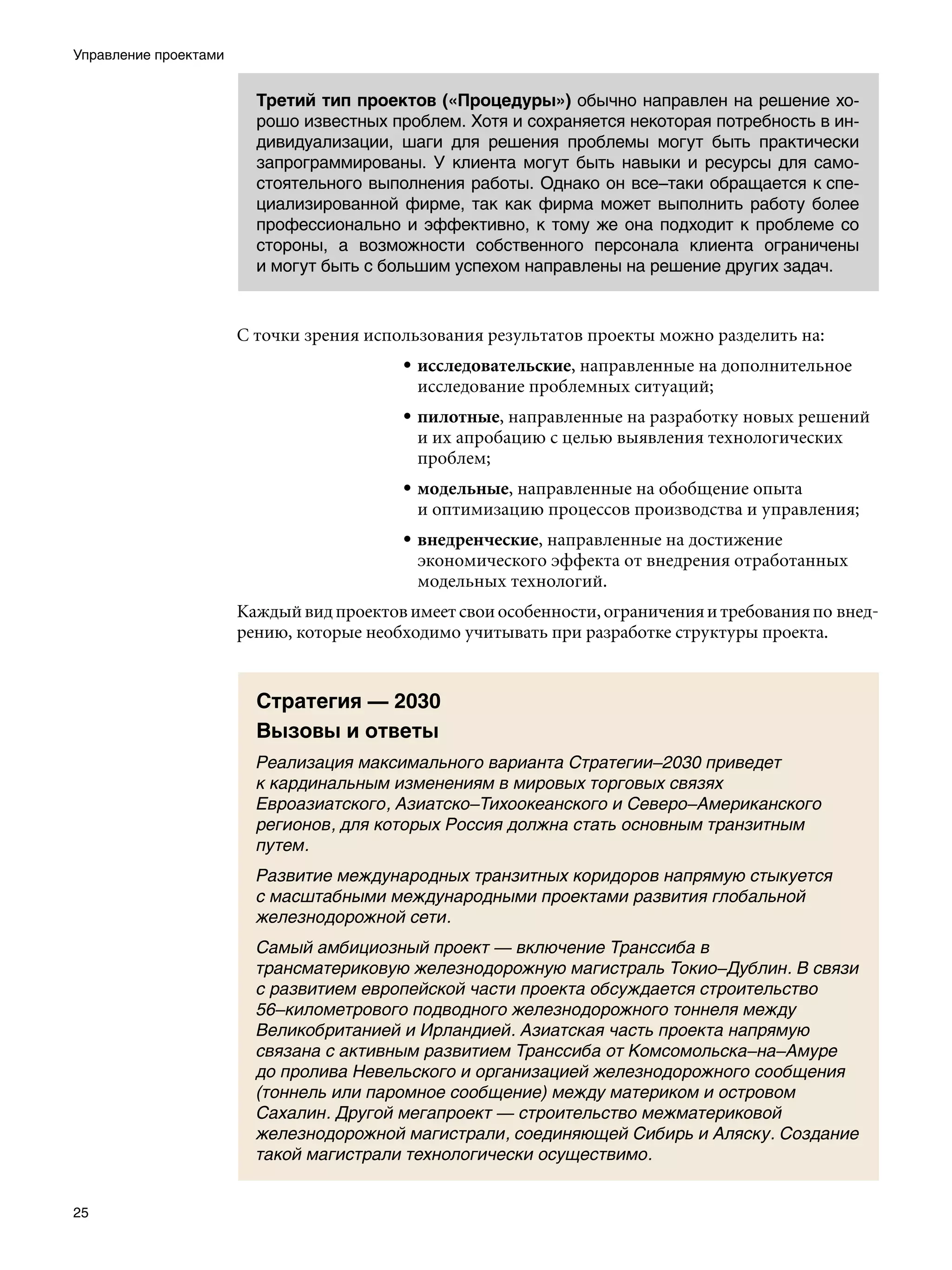 Управление проектами


                         Третий тип проектов («Процедуры») обычно направлен на решение хо-
                         рошо известных проблем. Хотя и сохраняется некоторая потребность в ин-
                         дивидуализации, шаги для решения проблемы могут быть практически
                         запрограммированы. У клиента могут быть навыки и ресурсы для само-
                         стоятельного выполнения работы. Однако он все–таки обращается к спе-
                         циализированной фирме, так как фирма может выполнить работу более
                         профессионально и эффективно, к тому же она подходит к проблеме со
                         стороны, а возможности собственного персонала клиента ограничены
                         и могут быть с большим успехом направлены на решение других задач.



                       С точки зрения использования результатов проекты можно разделить на:
                                          • исследовательские, направленные на дополнительное
                                            исследование проблемных ситуаций;
                                          • пилотные, направленные на разработку новых решений
                                            и их апробацию с целью выявления технологических
                                            проблем;
                                          • модельные, направленные на обобщение опыта
                                            и оптимизацию процессов производства и управления;
                                          • внедренческие, направленные на достижение
                                            экономического эффекта от внедрения отработанных
                                            модельных технологий.
                       Каждый вид проектов имеет свои особенности, ограничения и требования по внед-
                       рению, которые необходимо учитывать при разработке структуры проекта.


                         Стратегия — 2030
                         Вызовы и ответы
                         Реализация максимального варианта Стратегии–2030 приведет
                         к кардинальным изменениям в мировых торговых связях
                         Евроазиатского, Азиатско–Тихоокеанского и Северо–Американского
                         регионов, для которых Россия должна стать основным транзитным
                         путем.
                         Развитие международных транзитных коридоров напрямую стыкуется
                         с масштабными международными проектами развития глобальной
                         железнодорожной сети.
                         Самый амбициозный проект — включение Транссиба в
                         трансматериковую железнодорожную магистраль Токио–Дублин. В связи
                         с развитием европейской части проекта обсуждается строительство
                         56–километрового подводного железнодорожного тоннеля между
                         Великобританией и Ирландией. Азиатская часть проекта напрямую
                         связана с активным развитием Транссиба от Комсомольска–на–Амуре
                         до пролива Невельского и организацией железнодорожного сообщения
                         (тоннель или паромное сообщение) между материком и островом
                         Сахалин. Другой мегапроект — строительство межматериковой
                         железнодорожной магистрали, соединяющей Сибирь и Аляску. Создание
                         такой магистрали технологически осуществимо.


25
 
