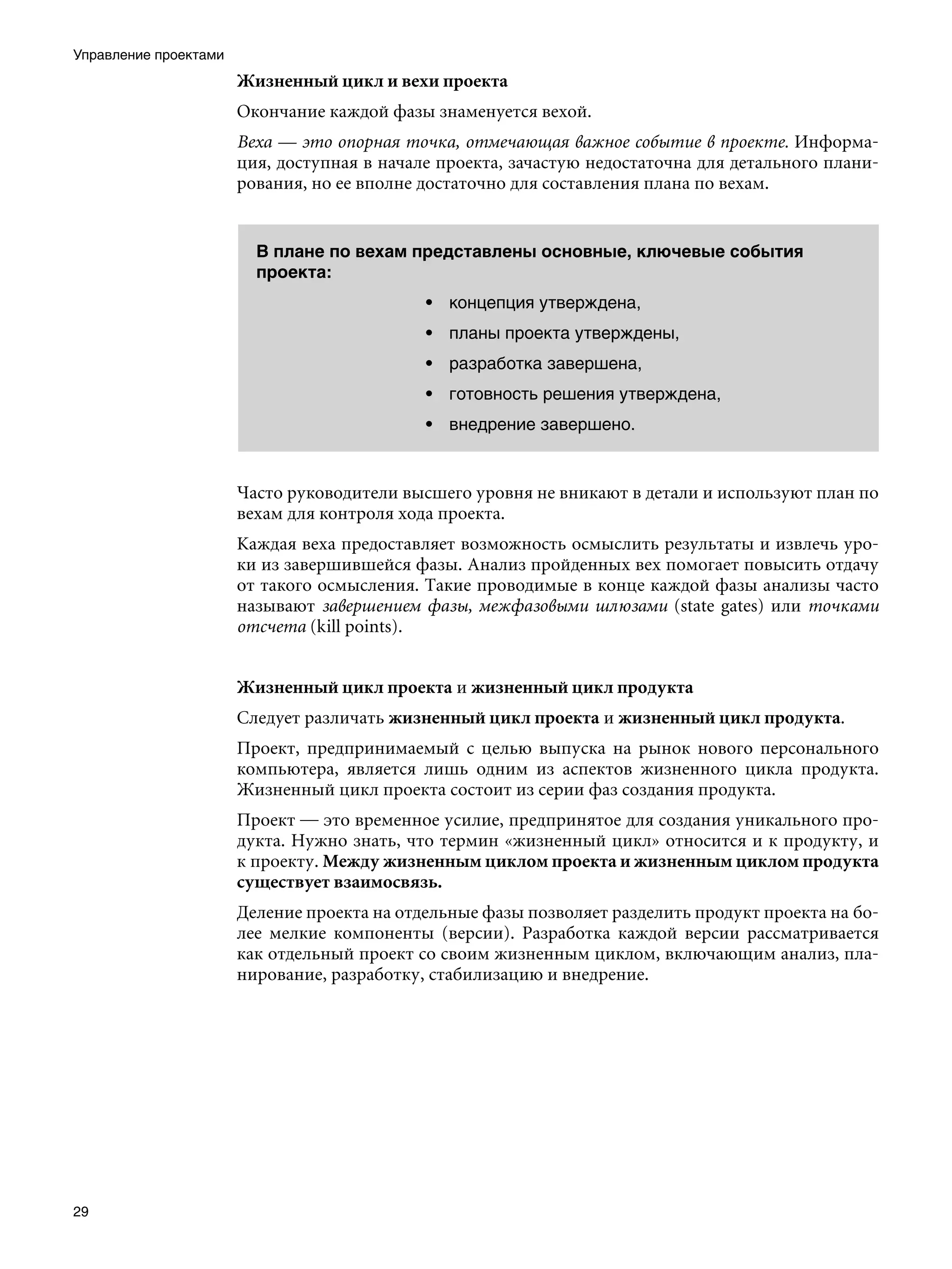 Управление проектами
                       Жизненный цикл и вехи проекта
                       Окончание каждой фазы знаменуется вехой.
                       Веха — это опорная точка, отмечающая важное событие в проекте. Информа-
                       ция, доступная в начале проекта, зачастую недостаточна для детального плани-
                       рования, но ее вполне достаточно для составления плана по вехам.


                         В плане по вехам представлены основные, ключевые события
                         проекта:
                                             • концепция утверждена,
                                             • планы проекта утверждены,
                                             • разработка завершена,
                                             • готовность решения утверждена,
                                             • внедрение завершено.


                       Часто руководители высшего уровня не вникают в детали и используют план по
                       вехам для контроля хода проекта.
                       Каждая веха предоставляет возможность осмыслить результаты и извлечь уро-
                       ки из завершившейся фазы. Анализ пройденных вех помогает повысить отдачу
                       от такого осмысления. Такие проводимые в конце каждой фазы анализы часто
                       называют завершением фазы, межфазовыми шлюзами (state gates) или точками
                       отсчета (kill points).


                       Жизненный цикл проекта и жизненный цикл продукта
                       Следует различать жизненный цикл проекта и жизненный цикл продукта.
                       Проект, предпринимаемый с целью выпуска на рынок нового персонального
                       компьютера, является лишь одним из аспектов жизненного цикла продукта.
                       Жизненный цикл проекта состоит из серии фаз создания продукта.
                       Проект — это временное усилие, предпринятое для создания уникального про-
                       дукта. Нужно знать, что термин «жизненный цикл» относится и к продукту, и
                       к проекту. Между жизненным циклом проекта и жизненным циклом продукта
                       существует взаимосвязь.
                       Деление проекта на отдельные фазы позволяет разделить продукт проекта на бо-
                       лее мелкие компоненты (версии). Разработка каждой версии рассматривается
                       как отдельный проект со своим жизненным циклом, включающим анализ, пла-
                       нирование, разработку, стабилизацию и внедрение.




29
 