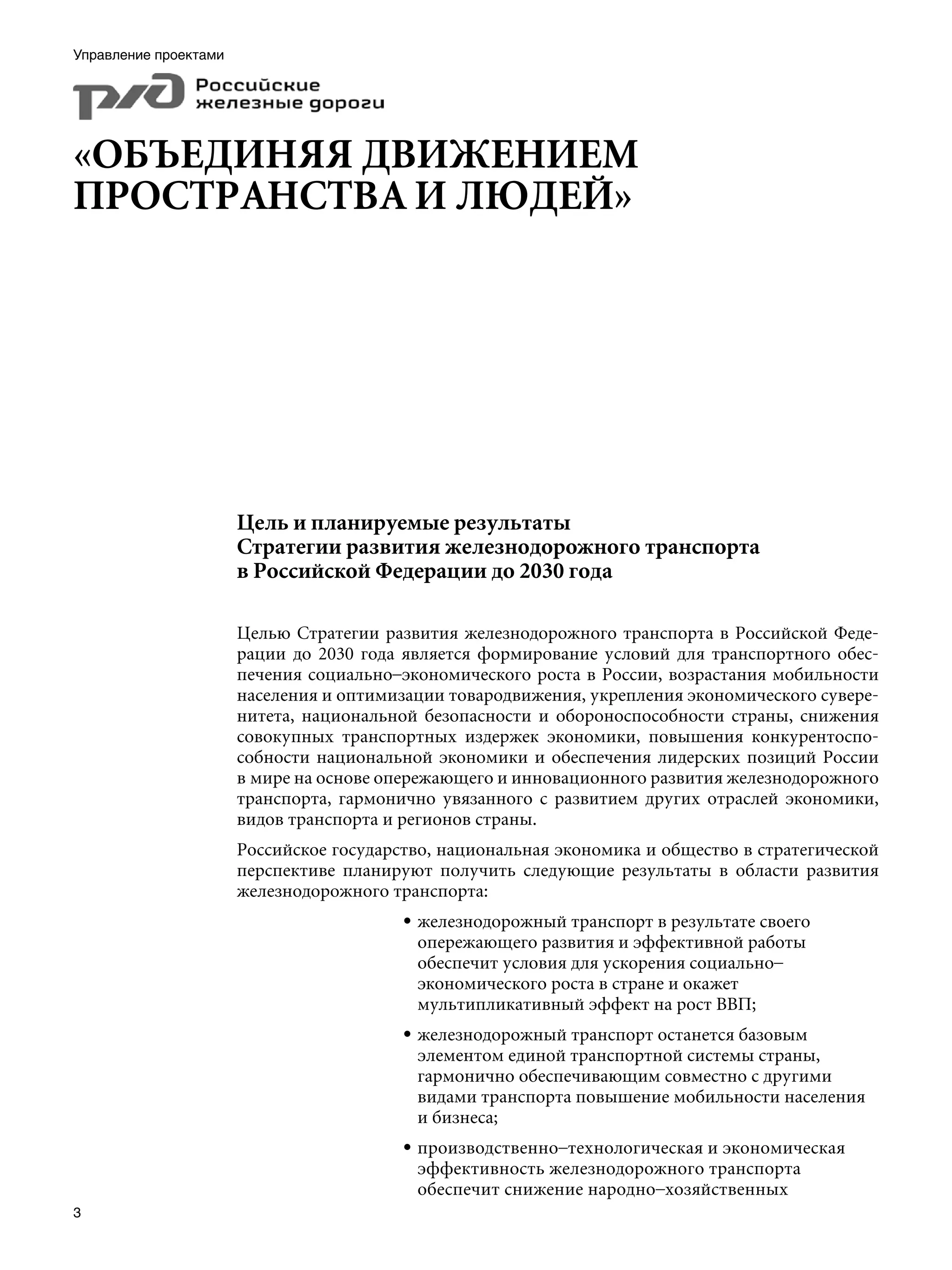 Управление проектами




«ОБЪЕДИНЯЯ ДВИЖЕНИЕМ
ПРОСТРАНСТВА И ЛЮДЕЙ»




                       Цель и планируемые результаты
                       Стратегии развития железнодорожного транспорта
                       в Российской Федерации до 2030 года

                       Целью Стратегии развития железнодорожного транспорта в Российской Феде-
                       рации до 2030 года является формирование условий для транспортного обес-
                       печения социально–экономического роста в России, возрастания мобильности
                       населения и оптимизации товародвижения, укрепления экономического сувере-
                       нитета, национальной безопасности и обороноспособности страны, снижения
                       совокупных транспортных издержек экономики, повышения конкурентоспо-
                       собности национальной экономики и обеспечения лидерских позиций России
                       в мире на основе опережающего и инновационного развития железнодорожного
                       транспорта, гармонично увязанного с развитием других отраслей экономики,
                       видов транспорта и регионов страны.
                       Российское государство, национальная экономика и общество в стратегической
                       перспективе планируют получить следующие результаты в области развития
                       железнодорожного транспорта:
                                          • железнодорожный транспорт в результате своего
                                            опережающего развития и эффективной работы
                                            обеспечит условия для ускорения социально–
                                            экономического роста в стране и окажет
                                            мультипликативный эффект на рост ВВП;
                                          • железнодорожный транспорт останется базовым
                                            элементом единой транспортной системы страны,
                                            гармонично обеспечивающим совместно с другими
                                            видами транспорта повышение мобильности населения
                                            и бизнеса;
                                          • производственно–технологическая и экономическая
                                            эффективность железнодорожного транспорта
                                            обеспечит снижение народно–хозяйственных

 
