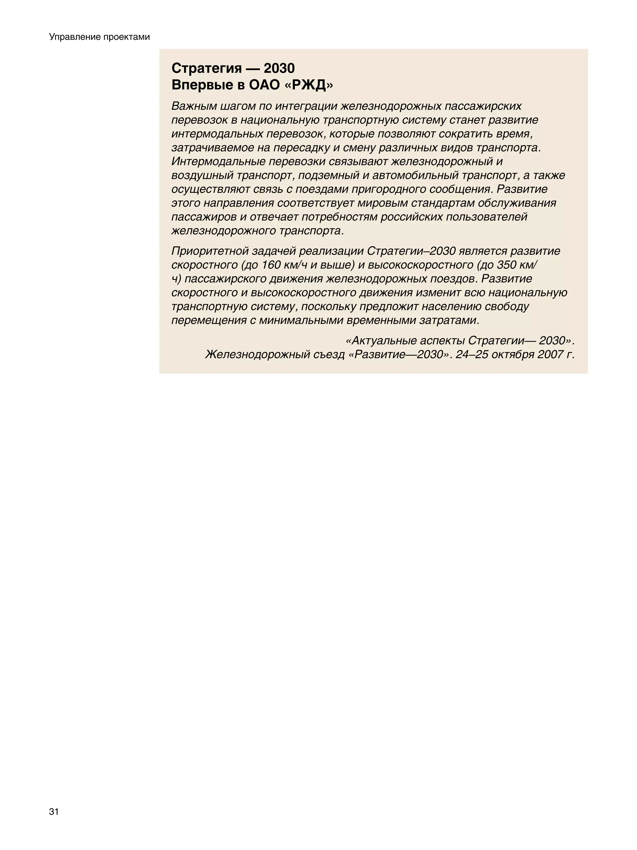 Управление проектами


                       Стратегия — 2030
                       Впервые в ОАО «РЖД»
                       Важным шагом по интеграции железнодорожных пассажирских
                       перевозок в национальную транспортную систему станет развитие
                       интермодальных перевозок, которые позволяют сократить время,
                       затрачиваемое на пересадку и смену различных видов транспорта.
                       Интермодальные перевозки связывают железнодорожный и
                       воздушный транспорт, подземный и автомобильный транспорт, а также
                       осуществляют связь с поездами пригородного сообщения. Развитие
                       этого направления соответствует мировым стандартам обслуживания
                       пассажиров и отвечает потребностям российских пользователей
                       железнодорожного транспорта.
                       Приоритетной задачей реализации Стратегии–2030 является развитие
                       скоростного (до 160 км/ч и выше) и высокоскоростного (до 350 км/
                       ч) пассажирского движения железнодорожных поездов. Развитие
                       скоростного и высокоскоростного движения изменит всю национальную
                       транспортную систему, поскольку предложит населению свободу
                       перемещения с минимальными временными затратами.
                                                 «Актуальные аспекты Стратегии— 2030».
                            Железнодорожный съезд «Развитие—2030». 24–25 октября 2007 г.




31
 