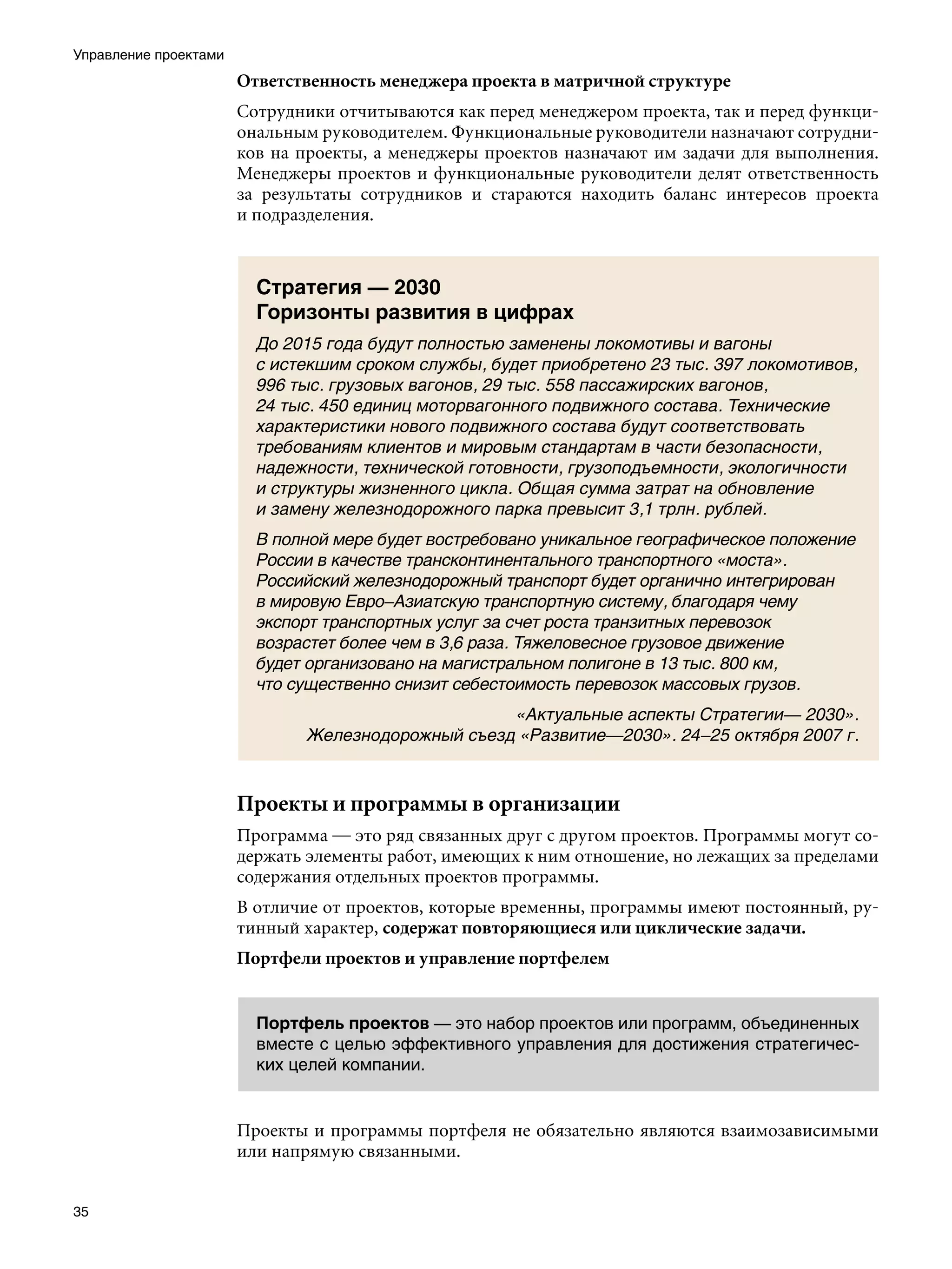 Управление проектами
                       Ответственность менеджера проекта в матричной структуре
                       Сотрудники отчитываются как перед менеджером проекта, так и перед функци-
                       ональным руководителем. Функциональные руководители назначают сотрудни-
                       ков на проекты, а менеджеры проектов назначают им задачи для выполнения.
                       Менеджеры проектов и функциональные руководители делят ответственность
                       за результаты сотрудников и стараются находить баланс интересов проекта
                       и подразделения.



                         Стратегия — 2030
                         Горизонты развития в цифрах
                         До 2015 года будут полностью заменены локомотивы и вагоны
                         с истекшим сроком службы, будет приобретено 23 тыс. 397 локомотивов,
                         996 тыс. грузовых вагонов, 29 тыс. 558 пассажирских вагонов,
                         24 тыс. 450 единиц моторвагонного подвижного состава. Технические
                         характеристики нового подвижного состава будут соответствовать
                         требованиям клиентов и мировым стандартам в части безопасности,
                         надежности, технической готовности, грузоподъемности, экологичности
                         и структуры жизненного цикла. Общая сумма затрат на обновление
                         и замену железнодорожного парка превысит 3,1 трлн. рублей.
                         В полной мере будет востребовано уникальное географическое положение
                         России в качестве трансконтинентального транспортного «моста».
                         Российский железнодорожный транспорт будет органично интегрирован
                         в мировую Евро–Азиатскую транспортную систему, благодаря чему
                         экспорт транспортных услуг за счет роста транзитных перевозок
                         возрастет более чем в 3,6 раза. Тяжеловесное грузовое движение
                         будет организовано на магистральном полигоне в 13 тыс. 800 км,
                         что существенно снизит себестоимость перевозок массовых грузов.
                                                   «Актуальные аспекты Стратегии— 2030».
                              Железнодорожный съезд «Развитие—2030». 24–25 октября 2007 г.



                       Проекты и программы в организации
                       Программа — это ряд связанных друг с другом проектов. Программы могут со-
                       держать элементы работ, имеющих к ним отношение, но лежащих за пределами
                       содержания отдельных проектов программы.
                       В отличие от проектов, которые временны, программы имеют постоянный, ру-
                       тинный характер, содержат повторяющиеся или циклические задачи.
                       Портфели проектов и управление портфелем


                         Портфель проектов — это набор проектов или программ, объединенных
                         вместе с целью эффективного управления для достижения стратегичес-
                         ких целей компании.


                       Проекты и программы портфеля не обязательно являются взаимозависимыми
                       или напрямую связанными.


35
 