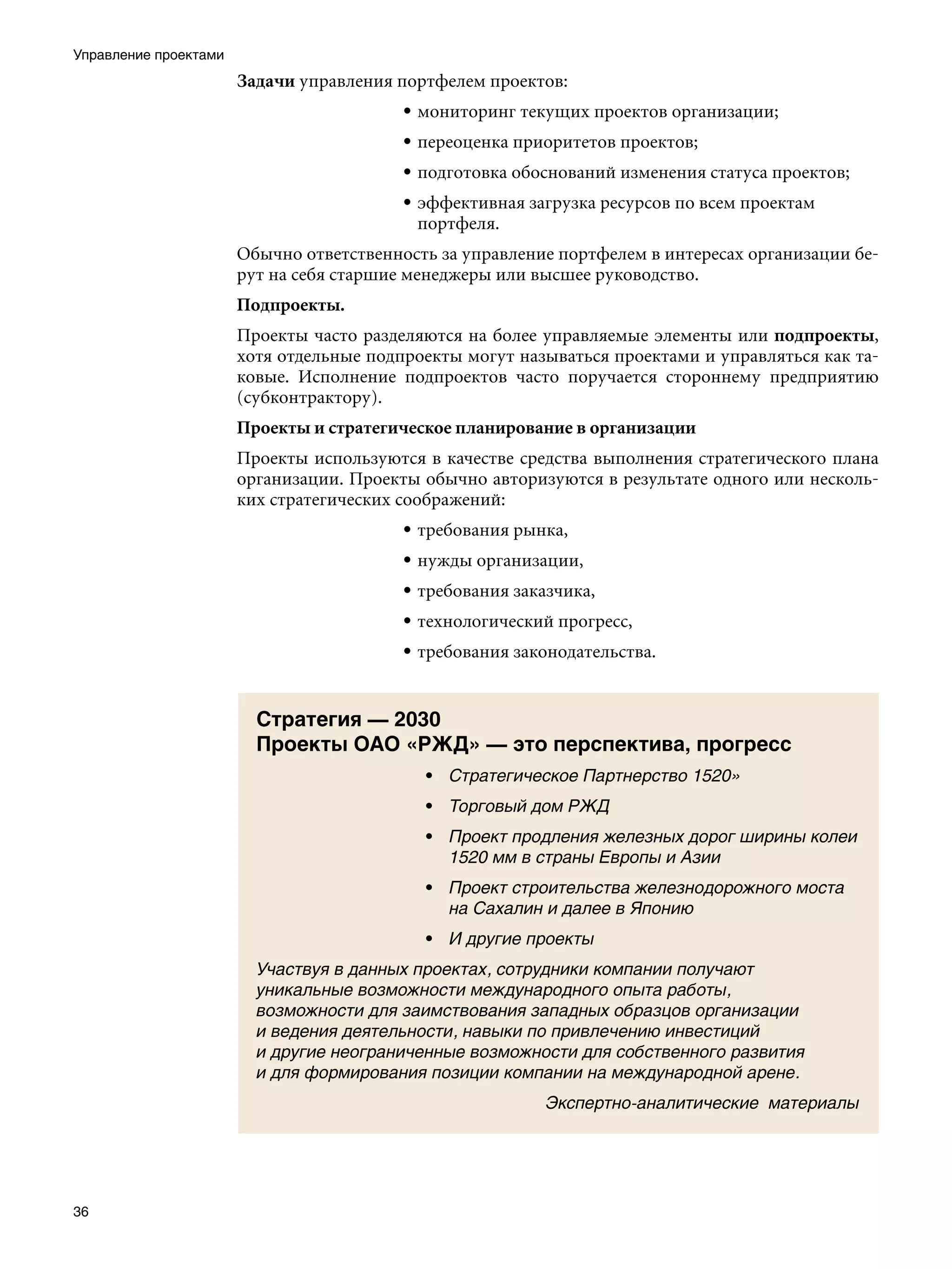 Управление проектами
                       Задачи управления портфелем проектов:
                                          • мониторинг текущих проектов организации;
                                          • переоценка приоритетов проектов;
                                          • подготовка обоснований изменения статуса проектов;
                                          • эффективная загрузка ресурсов по всем проектам
                                            портфеля.
                       Обычно ответственность за управление портфелем в интересах организации бе-
                       рут на себя старшие менеджеры или высшее руководство.
                       Подпроекты.
                       Проекты часто разделяются на более управляемые элементы или подпроекты,
                       хотя отдельные подпроекты могут называться проектами и управляться как та-
                       ковые. Исполнение подпроектов часто поручается стороннему предприятию
                       (субконтрактору).
                       Проекты и стратегическое планирование в организации
                       Проекты используются в качестве средства выполнения стратегического плана
                       организации. Проекты обычно авторизуются в результате одного или несколь-
                       ких стратегических соображений:
                                          • требования рынка,
                                          • нужды организации,
                                          • требования заказчика,
                                          • технологический прогресс,
                                          • требования законодательства.


                         Стратегия — 2030
                         Проекты ОАО «РЖД» — это перспектива, прогресс
                                            • Стратегическое Партнерство 1520»
                                            • Торговый дом РЖД
                                            • Проект продления железных дорог ширины колеи
                                              1520 мм в страны Европы и Азии
                                            • Проект строительства железнодорожного моста
                                              на Сахалин и далее в Японию
                                            • И другие проекты
                         Участвуя в данных проектах, сотрудники компании получают
                         уникальные возможности международного опыта работы,
                         возможности для заимствования западных образцов организации
                         и ведения деятельности, навыки по привлечению инвестиций
                         и другие неограниченные возможности для собственного развития
                         и для формирования позиции компании на международной арене.
                                                           Экспертно-аналитические материалы




36
 