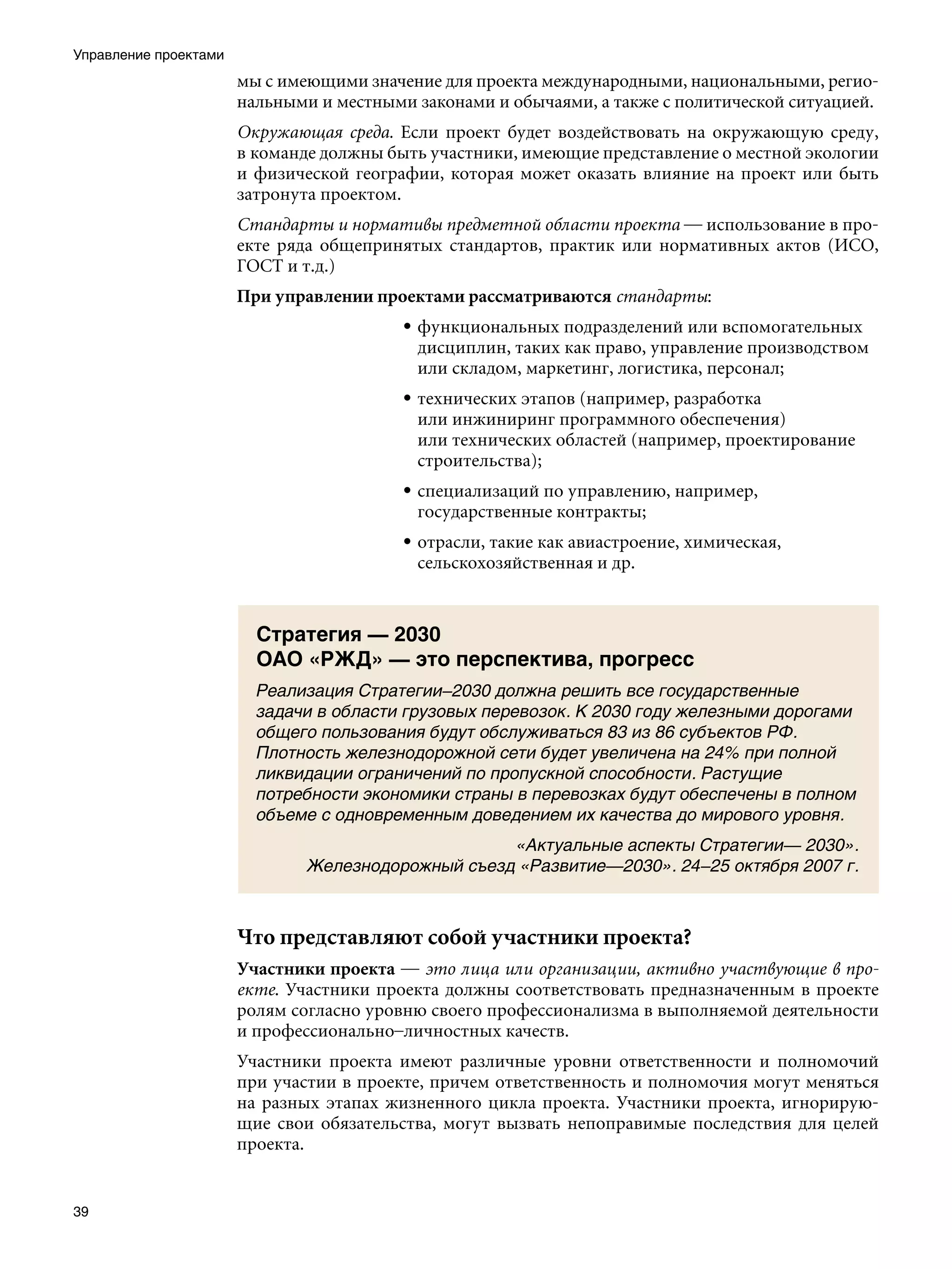 Управление проектами
                       мы с имеющими значение для проекта международными, национальными, регио-
                       нальными и местными законами и обычаями, а также с политической ситуацией.
                       Окружающая среда. Если проект будет воздействовать на окружающую среду,
                       в команде должны быть участники, имеющие представление о местной экологии
                       и физической географии, которая может оказать влияние на проект или быть
                       затронута проектом.
                       Стандарты и нормативы предметной области проекта — использование в про-
                       екте ряда общепринятых стандартов, практик или нормативных актов (ИСО,
                       ГОСТ и т.д.)
                       При управлении проектами рассматриваются стандарты:
                                          • функциональных подразделений или вспомогательных
                                            дисциплин, таких как право, управление производством
                                            или складом, маркетинг, логистика, персонал;
                                          • технических этапов (например, разработка
                                            или инжиниринг программного обеспечения)
                                            или технических областей (например, проектирование
                                            строительства);
                                          • специализаций по управлению, например,
                                            государственные контракты;
                                          • отрасли, такие как авиастроение, химическая,
                                            сельскохозяйственная и др.



                         Стратегия — 2030
                         ОАО «РЖД» — это перспектива, прогресс
                         Реализация Стратегии–2030 должна решить все государственные
                         задачи в области грузовых перевозок. К 2030 году железными дорогами
                         общего пользования будут обслуживаться 83 из 86 субъектов РФ.
                         Плотность железнодорожной сети будет увеличена на 24% при полной
                         ликвидации ограничений по пропускной способности. Растущие
                         потребности экономики страны в перевозках будут обеспечены в полном
                         объеме с одновременным доведением их качества до мирового уровня.
                                                    «Актуальные аспекты Стратегии— 2030».
                               Железнодорожный съезд «Развитие—2030». 24–25 октября 2007 г.



                       Что представляют собой участники проекта?
                       Участники проекта — это лица или организации, активно участвующие в про-
                       екте. Участники проекта должны соответствовать предназначенным в проекте
                       ролям согласно уровню своего профессионализма в выполняемой деятельности
                       и профессионально–личностных качеств.
                       Участники проекта имеют различные уровни ответственности и полномочий
                       при участии в проекте, причем ответственность и полномочия могут меняться
                       на разных этапах жизненного цикла проекта. Участники проекта, игнорирую-
                       щие свои обязательства, могут вызвать непоправимые последствия для целей
                       проекта.


39
 