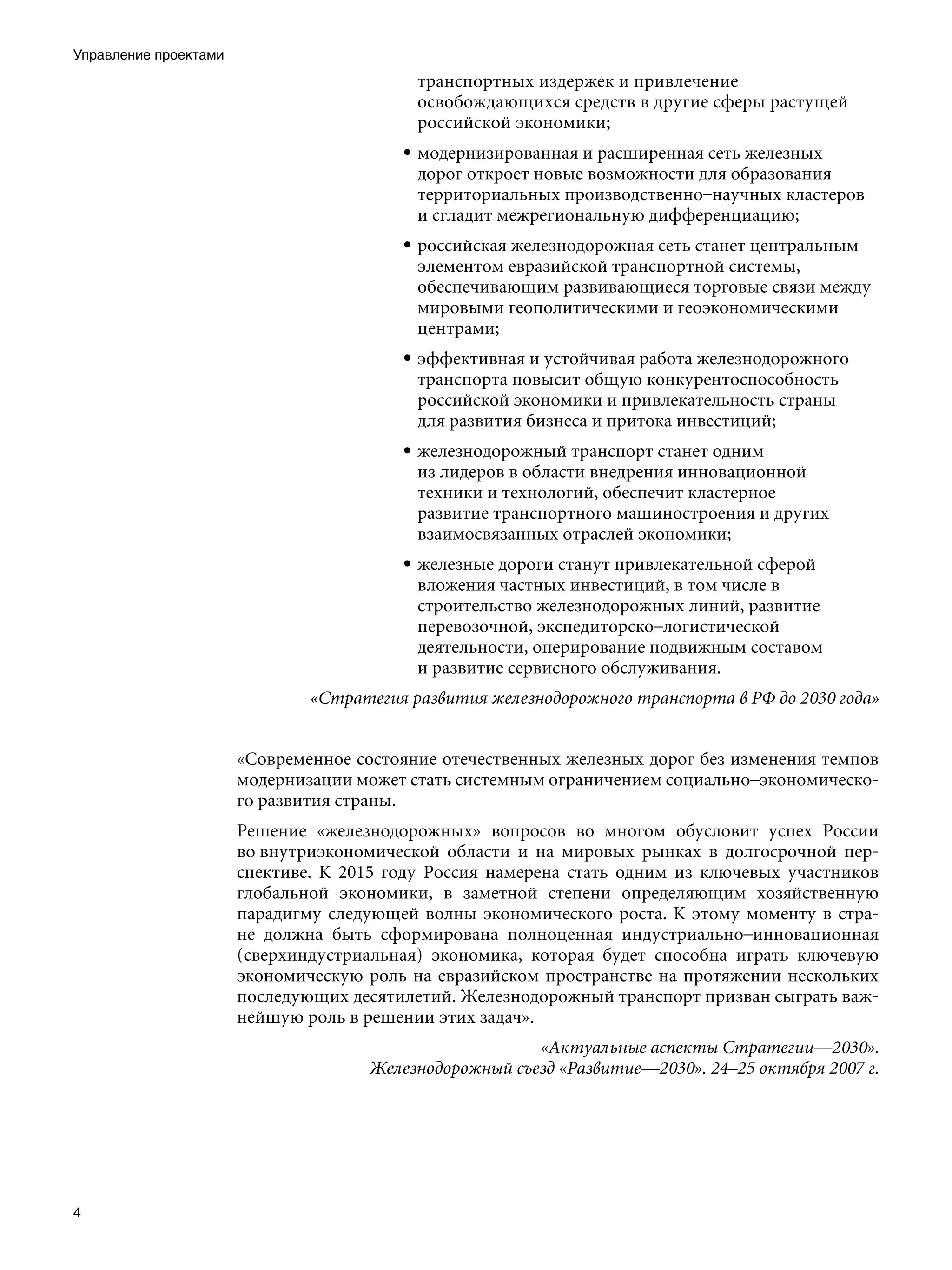 Управление проектами
                                           транспортных издержек и привлечение
                                           освобождающихся средств в другие сферы растущей
                                           российской экономики;
                                         • модернизированная и расширенная сеть железных
                                           дорог откроет новые возможности для образования
                                           территориальных производственно–научных кластеров
                                           и сгладит межрегиональную дифференциацию;
                                         • российская железнодорожная сеть станет центральным
                                           элементом евразийской транспортной системы,
                                           обеспечивающим развивающиеся торговые связи между
                                           мировыми геополитическими и геоэкономическими
                                           центрами;
                                         • эффективная и устойчивая работа железнодорожного
                                           транспорта повысит общую конкурентоспособность
                                           российской экономики и привлекательность страны
                                           для развития бизнеса и притока инвестиций;
                                         • железнодорожный транспорт станет одним
                                           из лидеров в области внедрения инновационной
                                           техники и технологий, обеспечит кластерное
                                           развитие транспортного машиностроения и других
                                           взаимосвязанных отраслей экономики;
                                         • железные дороги станут привлекательной сферой
                                           вложения частных инвестиций, в том числе в
                                           строительство железнодорожных линий, развитие
                                           перевозочной, экспедиторско–логистической
                                           деятельности, оперирование подвижным составом
                                           и развитие сервисного обслуживания.
                               «Стратегия развития железнодорожного транспорта в РФ до 2030 года»


                       «Современное состояние отечественных железных дорог без изменения темпов
                       модернизации может стать системным ограничением социально–экономическо-
                       го развития страны.
                       Решение «железнодорожных» вопросов во многом обусловит успех России
                       во внутриэкономической области и на мировых рынках в долгосрочной пер-
                       спективе. К 2015 году Россия намерена стать одним из ключевых участников
                       глобальной экономики, в заметной степени определяющим хозяйственную
                       парадигму следующей волны экономического роста. К этому моменту в стра-
                       не должна быть сформирована полноценная индустриально–инновационная
                       (сверхиндустриальная) экономика, которая будет способна играть ключевую
                       экономическую роль на евразийском пространстве на протяжении нескольких
                       последующих десятилетий. Железнодорожный транспорт призван сыграть важ-
                       нейшую роль в решении этих задач».
                                                        «Актуальные аспекты Стратегии—2030».
                                     Железнодорожный съезд «Развитие—2030». 24–25 октября 2007 г.





 