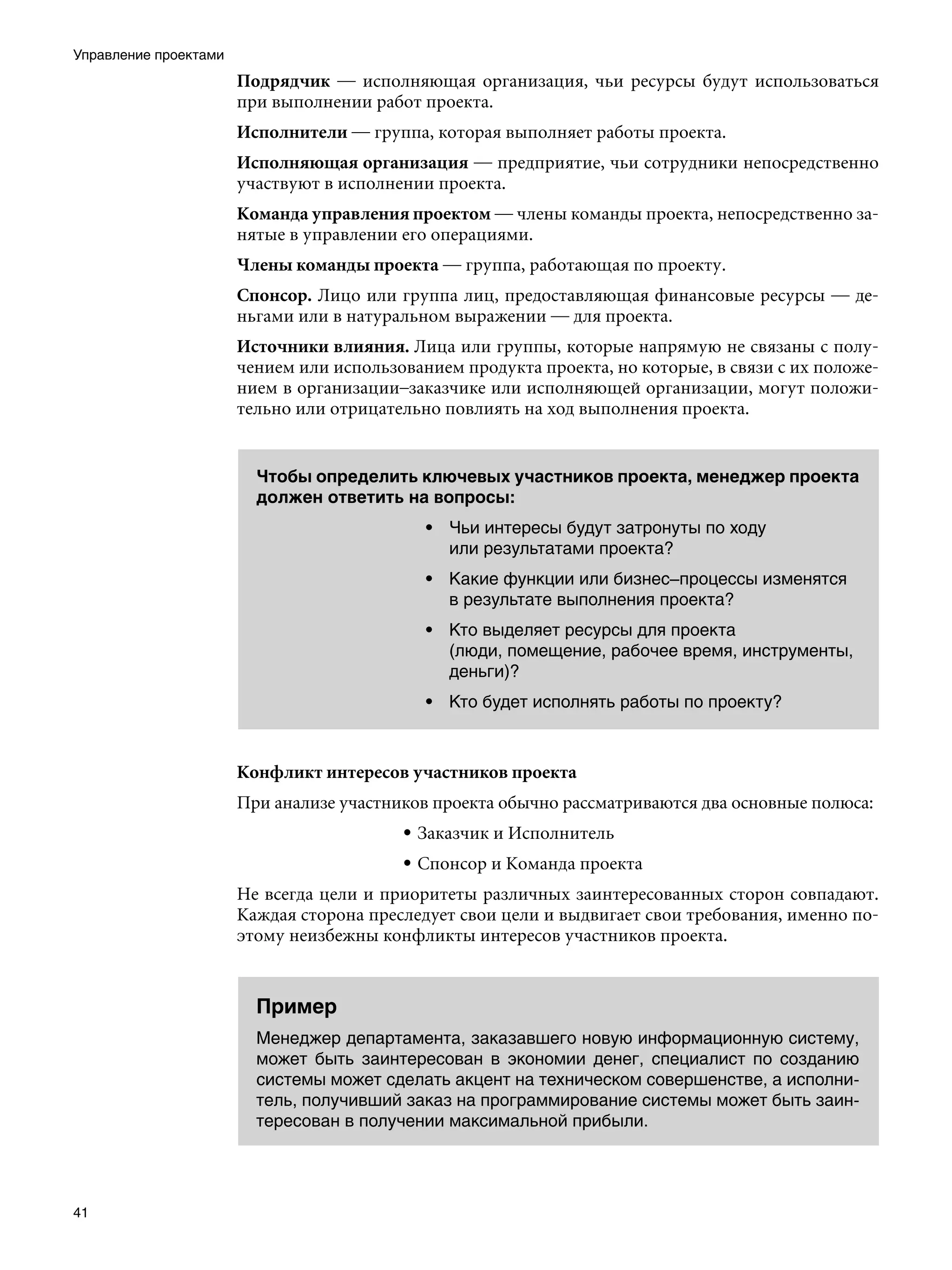 Управление проектами
                       Подрядчик — исполняющая организация, чьи ресурсы будут использоваться
                       при выполнении работ проекта.
                       Исполнители — группа, которая выполняет работы проекта.
                       Исполняющая организация — предприятие, чьи сотрудники непосредственно
                       участвуют в исполнении проекта.
                       Команда управления проектом — члены команды проекта, непосредственно за-
                       нятые в управлении его операциями.
                       Члены команды проекта — группа, работающая по проекту.
                       Спонсор. Лицо или группа лиц, предоставляющая финансовые ресурсы — де-
                       ньгами или в натуральном выражении — для проекта.
                       Источники влияния. Лица или группы, которые напрямую не связаны с полу-
                       чением или использованием продукта проекта, но которые, в связи с их положе-
                       нием в организации–заказчике или исполняющей организации, могут положи-
                       тельно или отрицательно повлиять на ход выполнения проекта.


                         Чтобы определить ключевых участников проекта, менеджер проекта
                         должен ответить на вопросы:
                                             • Чьи интересы будут затронуты по ходу
                                               или результатами проекта?
                                             • Какие функции или бизнес–процессы изменятся
                                               в результате выполнения проекта?
                                             • Кто выделяет ресурсы для проекта
                                               (люди, помещение, рабочее время, инструменты,
                                               деньги)?
                                             • Кто будет исполнять работы по проекту?



                       Конфликт интересов участников проекта
                       При анализе участников проекта обычно рассматриваются два основные полюса:
                                          • Заказчик и Исполнитель
                                          • Спонсор и Команда проекта
                       Не всегда цели и приоритеты различных заинтересованных сторон совпадают.
                       Каждая сторона преследует свои цели и выдвигает свои требования, именно по-
                       этому неизбежны конфликты интересов участников проекта.


                         Пример
                         Менеджер департамента, заказавшего новую информационную систему,
                         может быть заинтересован в экономии денег, специалист по созданию
                         системы может сделать акцент на техническом совершенстве, а исполни-
                         тель, получивший заказ на программирование системы может быть заин-
                         тересован в получении максимальной прибыли.




41
 
