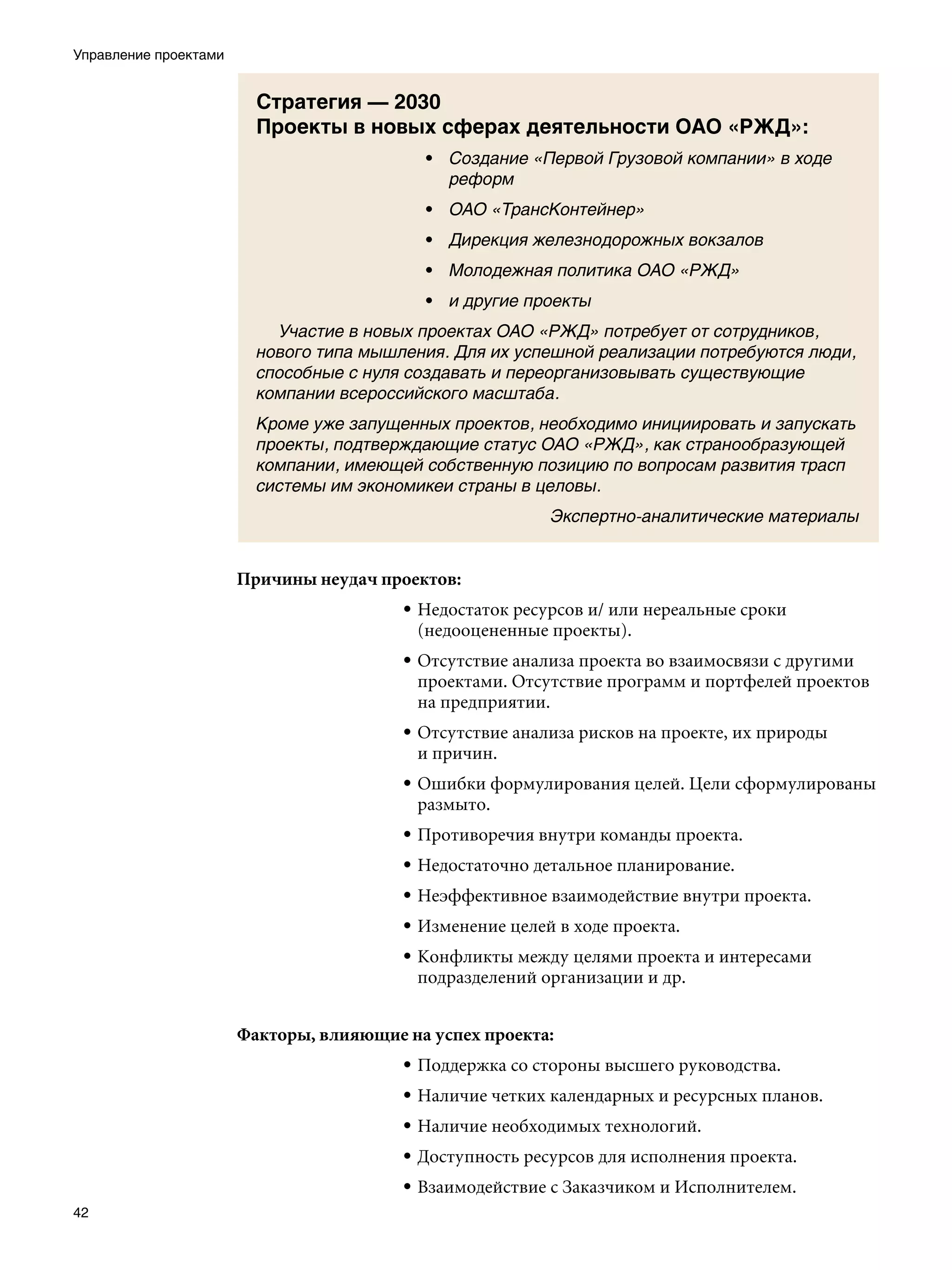 Управление проектами


                         Стратегия — 2030
                         Проекты в новых сферах деятельности ОАО «РЖД»:
                                           • Создание «Первой Грузовой компании» в ходе
                                             реформ
                                           • ОАО «ТрансКонтейнер»
                                           • Дирекция железнодорожных вокзалов
                                           • Молодежная политика ОАО «РЖД»
                                           • и другие проекты
                         	 Участие в новых проектах ОАО «РЖД» потребует от сотрудников,
                         нового типа мышления. Для их успешной реализации потребуются люди,
                         способные с нуля создавать и переорганизовывать существующие
                         компании всероссийского масштаба.
                         Кроме уже запущенных проектов, необходимо инициировать и запускать
                         проекты, подтверждающие статус ОАО «РЖД», как странообразующей
                         компании, имеющей собственную позицию по вопросам развития трасп
                         системы им экономикеи страны в целовы.
                                                          Экспертно-аналитические материалы


                       Причины неудач проектов:
                                         • Недостаток ресурсов и/ или нереальные сроки
                                           (недооцененные проекты).
                                         • Отсутствие анализа проекта во взаимосвязи с другими
                                           проектами. Отсутствие программ и портфелей проектов
                                           на предприятии.
                                         • Отсутствие анализа рисков на проекте, их природы
                                           и причин.
                                         • Ошибки формулирования целей. Цели сформулированы
                                           размыто.
                                         • Противоречия внутри команды проекта.
                                         • Недостаточно детальное планирование.
                                         • Неэффективное взаимодействие внутри проекта.
                                         • Изменение целей в ходе проекта.
                                         • Конфликты между целями проекта и интересами
                                           подразделений организации и др.


                       Факторы, влияющие на успех проекта:
                                         • Поддержка со стороны высшего руководства.
                                         • Наличие четких календарных и ресурсных планов.
                                         • Наличие необходимых технологий.
                                         • Доступность ресурсов для исполнения проекта.
                                         • Взаимодействие с Заказчиком и Исполнителем.
42
 