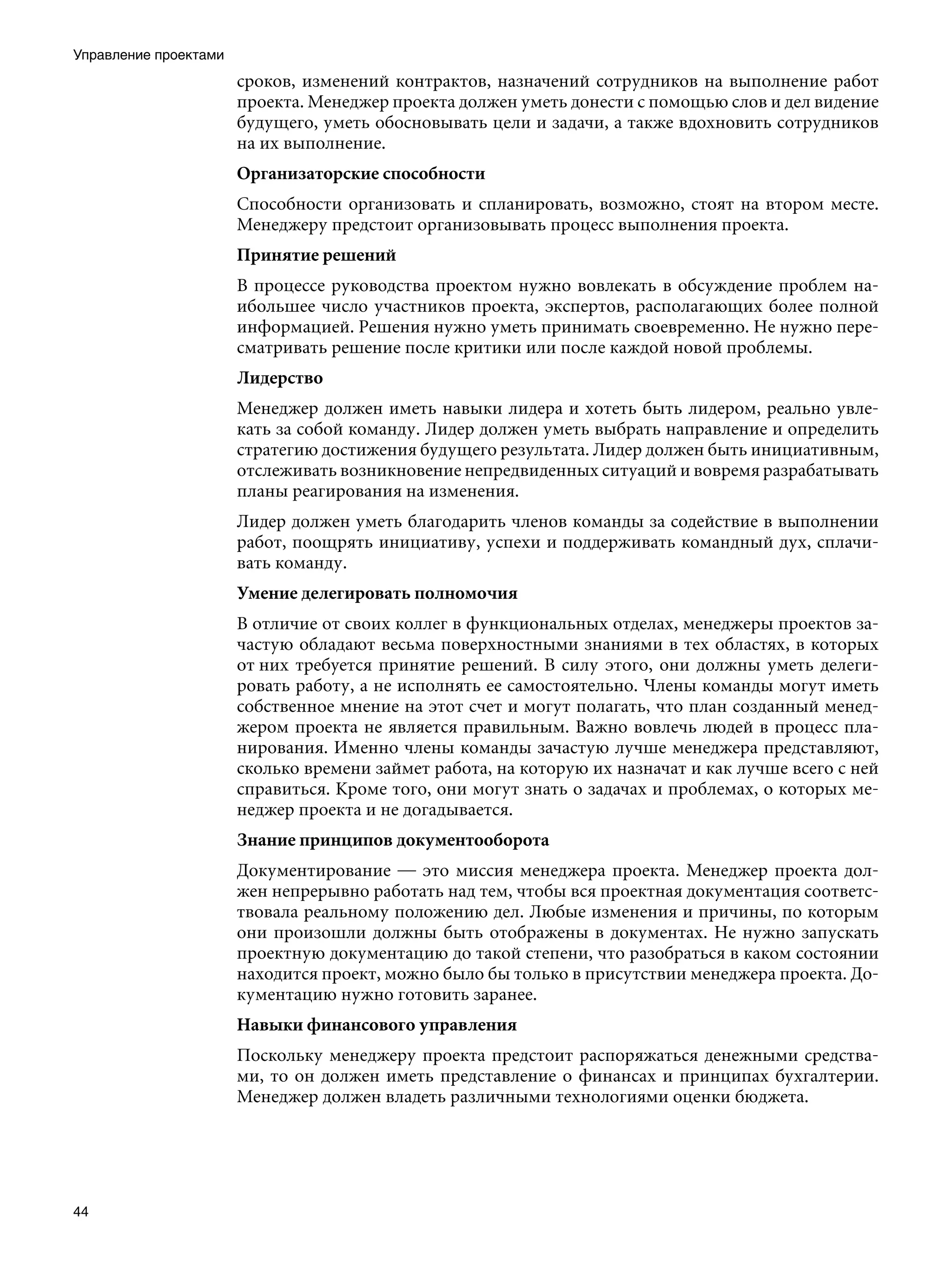 Управление проектами
                       сроков, изменений контрактов, назначений сотрудников на выполнение работ
                       проекта. Менеджер проекта должен уметь донести с помощью слов и дел видение
                       будущего, уметь обосновывать цели и задачи, а также вдохновить сотрудников
                       на их выполнение.
                       Организаторские способности
                       Способности организовать и спланировать, возможно, стоят на втором месте.
                       Менеджеру предстоит организовывать процесс выполнения проекта.
                       Принятие решений
                       В процессе руководства проектом нужно вовлекать в обсуждение проблем на-
                       ибольшее число участников проекта, экспертов, располагающих более полной
                       информацией. Решения нужно уметь принимать своевременно. Не нужно пере-
                       сматривать решение после критики или после каждой новой проблемы.
                       Лидерство
                       Менеджер должен иметь навыки лидера и хотеть быть лидером, реально увле-
                       кать за собой команду. Лидер должен уметь выбрать направление и определить
                       стратегию достижения будущего результата. Лидер должен быть инициативным,
                       отслеживать возникновение непредвиденных ситуаций и вовремя разрабатывать
                       планы реагирования на изменения.
                       Лидер должен уметь благодарить членов команды за содействие в выполнении
                       работ, поощрять инициативу, успехи и поддерживать командный дух, сплачи-
                       вать команду.
                       Умение делегировать полномочия
                       В отличие от своих коллег в функциональных отделах, менеджеры проектов за-
                       частую обладают весьма поверхностными знаниями в тех областях, в которых
                       от них требуется принятие решений. В силу этого, они должны уметь делеги-
                       ровать работу, а не исполнять ее самостоятельно. Члены команды могут иметь
                       собственное мнение на этот счет и могут полагать, что план созданный менед-
                       жером проекта не является правильным. Важно вовлечь людей в процесс пла-
                       нирования. Именно члены команды зачастую лучше менеджера представляют,
                       сколько времени займет работа, на которую их назначат и как лучше всего с ней
                       справиться. Кроме того, они могут знать о задачах и проблемах, о которых ме-
                       неджер проекта и не догадывается.
                       Знание принципов документооборота
                       Документирование — это миссия менеджера проекта. Менеджер проекта дол-
                       жен непрерывно работать над тем, чтобы вся проектная документация соответс-
                       твовала реальному положению дел. Любые изменения и причины, по которым
                       они произошли должны быть отображены в документах. Не нужно запускать
                       проектную документацию до такой степени, что разобраться в каком состоянии
                       находится проект, можно было бы только в присутствии менеджера проекта. До-
                       кументацию нужно готовить заранее.
                       Навыки финансового управления
                       Поскольку менеджеру проекта предстоит распоряжаться денежными средства-
                       ми, то он должен иметь представление о финансах и принципах бухгалтерии.
                       Менеджер должен владеть различными технологиями оценки бюджета.




44
 