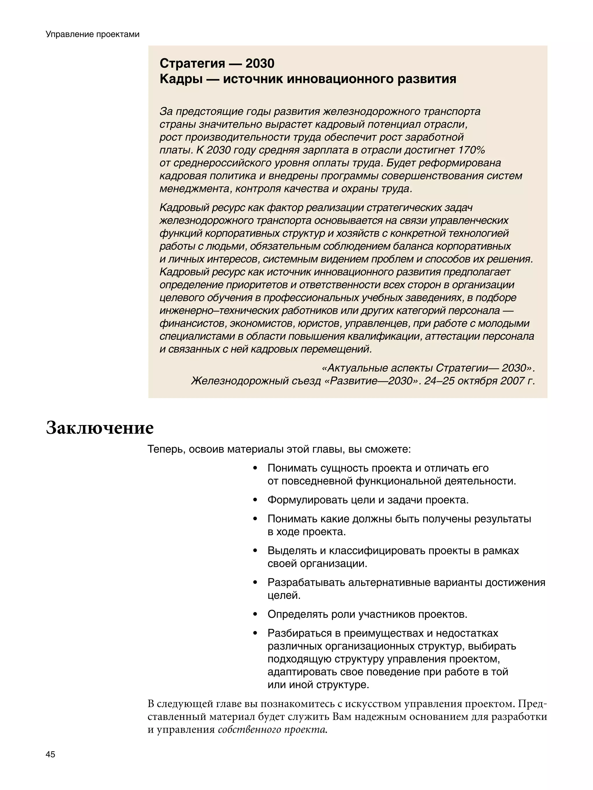 Управление проектами


                         Стратегия — 2030
                         Кадры — источник инновационного развития

                         За предстоящие годы развития железнодорожного транспорта
                         страны значительно вырастет кадровый потенциал отрасли,
                         рост производительности труда обеспечит рост заработной
                         платы. К 2030 году средняя зарплата в отрасли достигнет 170%
                         от среднероссийского уровня оплаты труда. Будет реформирована
                         кадровая политика и внедрены программы совершенствования систем
                         менеджмента, контроля качества и охраны труда.
                         Кадровый ресурс как фактор реализации стратегических задач
                         железнодорожного транспорта основывается на связи управленческих
                         функций корпоративных структур и хозяйств с конкретной технологией
                         работы с людьми, обязательным соблюдением баланса корпоративных
                         и личных интересов, системным видением проблем и способов их решения.
                         Кадровый ресурс как источник инновационного развития предполагает
                         определение приоритетов и ответственности всех сторон в организации
                         целевого обучения в профессиональных учебных заведениях, в подборе
                         инженерно–технических работников или других категорий персонала —
                         финансистов, экономистов, юристов, управленцев, при работе с молодыми
                         специалистами в области повышения квалификации, аттестации персонала
                         и связанных с ней кадровых перемещений.
                                                    «Актуальные аспекты Стратегии— 2030».
                               Железнодорожный съезд «Развитие—2030». 24–25 октября 2007 г.



Заключение
                       Теперь, освоив материалы этой главы, вы сможете:
                                          • Понимать сущность проекта и отличать его
                                            от повседневной функциональной деятельности.
                                          • Формулировать цели и задачи проекта.
                                          • Понимать какие должны быть получены результаты
                                            в ходе проекта.
                                          • Выделять и классифицировать проекты в рамках
                                            своей организации.
                                          • Разрабатывать альтернативные варианты достижения
                                            целей.
                                          • Определять роли участников проектов.
                                          • Разбираться в преимуществах и недостатках
                                            различных организационных структур, выбирать
                                            подходящую структуру управления проектом,
                                            адаптировать свое поведение при работе в той
                                            или иной структуре.
                       В следующей главе вы познакомитесь с искусством управления проектом. Пред-
                       ставленный материал будет служить Вам надежным основанием для разработки
                       и управления собственного проекта.

45
 