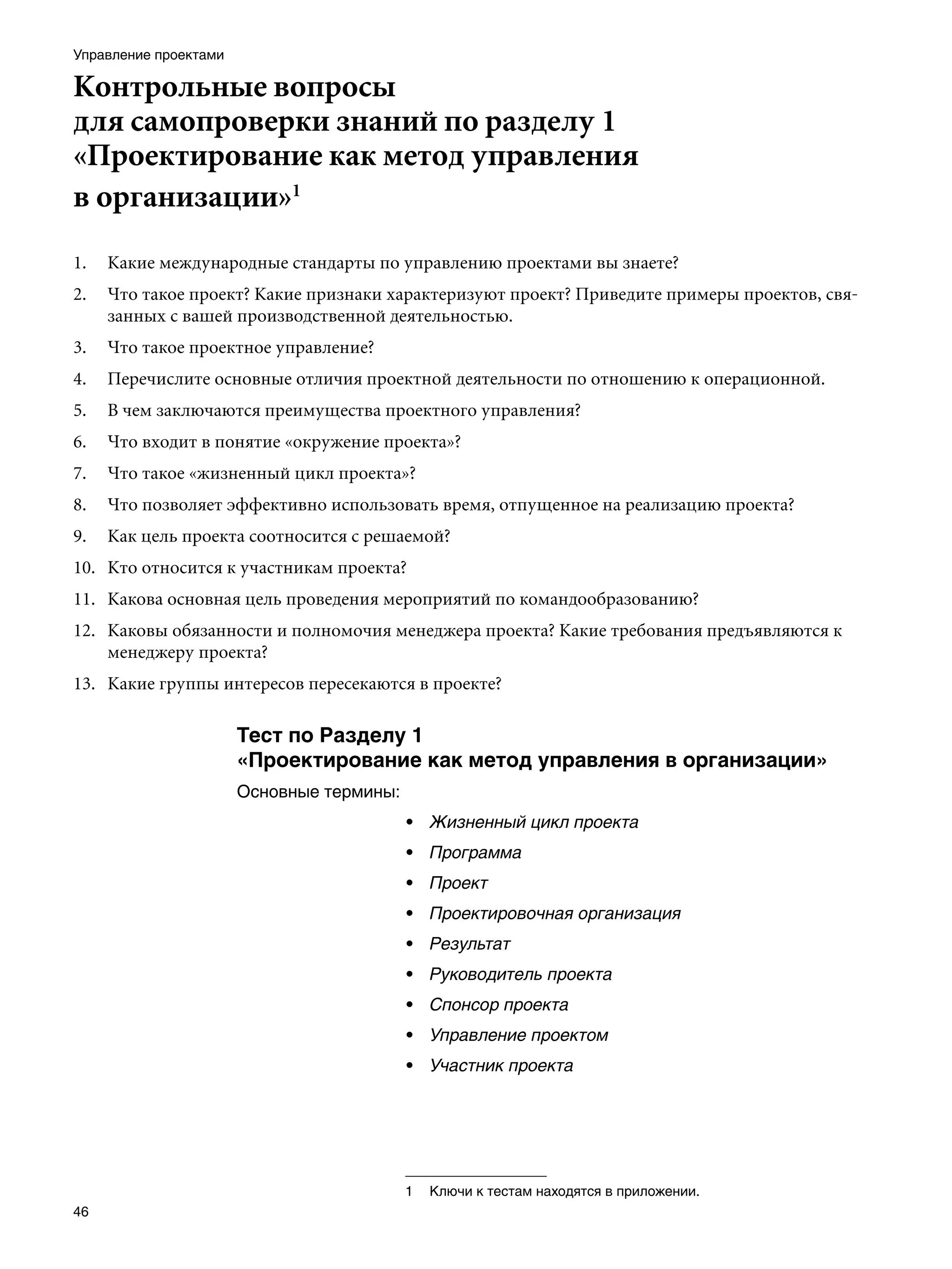 Управление проектами

Контрольные вопросы
для самопроверки знаний по разделу 1
«Проектирование как метод управления
в организации»
1.   Какие международные стандарты по управлению проектами вы знаете?
2.   Что такое проект? Какие признаки характеризуют проект? Приведите примеры проектов, свя-
     занных с вашей производственной деятельностью.
3.   Что такое проектное управление?
4.   Перечислите основные отличия проектной деятельности по отношению к операционной.
5.   В чем заключаются преимущества проектного управления?
6.   Что входит в понятие «окружение проекта»?
7.   Что такое «жизненный цикл проекта»?
8.   Что позволяет эффективно использовать время, отпущенное на реализацию проекта?
9.   Как цель проекта соотносится с решаемой?
10. Кто относится к участникам проекта?
11. Какова основная цель проведения мероприятий по командообразованию?
12. Каковы обязанности и полномочия менеджера проекта? Какие требования предъявляются к
    менеджеру проекта?
13. Какие группы интересов пересекаются в проекте?

                       Тест по Разделу 1
                       «Проектирование как метод управления в организации»
                       Основные термины:
                                           • Жизненный цикл проекта
                                           • Программа
                                           • Проект
                                           • Проектировочная организация
                                           • Результат
                                           • Руководитель проекта
                                           • Спонсор проекта
                                           • Управление проектом
                                           • Участник проекта




                                           	 Ключи к тестам находятся в приложении.
46
 