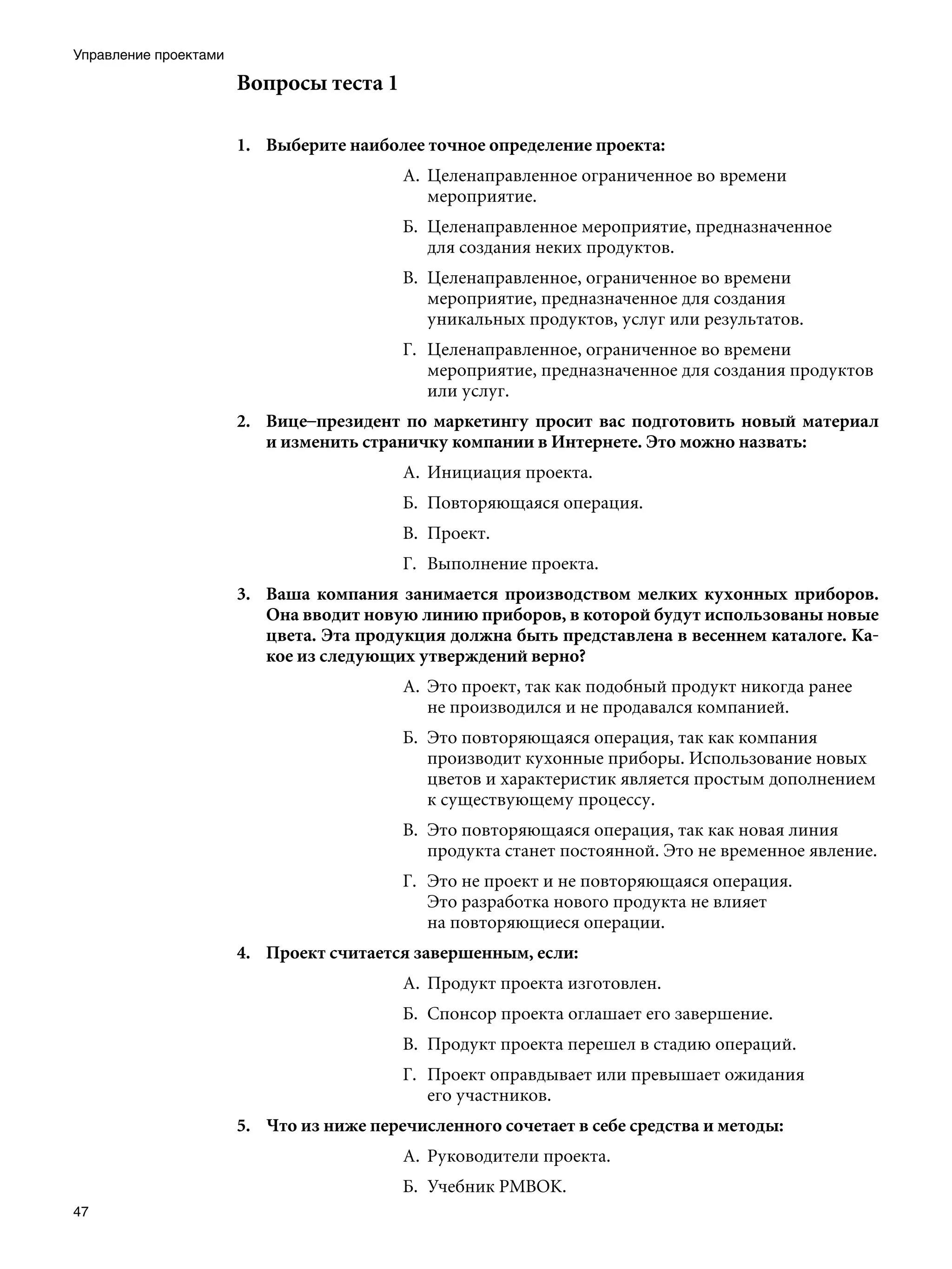 Управление проектами

                       Вопросы теста 1

                       1.	 Выберите наиболее точное определение проекта:
                                          А.	 Целенаправленное ограниченное во времени
                                              мероприятие.
                                          Б.	 Целенаправленное мероприятие, предназначенное
                                              для создания неких продуктов.
                                          В.	 Целенаправленное, ограниченное во времени
                                              мероприятие, предназначенное для создания
                                              уникальных продуктов, услуг или результатов.
                                          Г.	 Целенаправленное, ограниченное во времени
                                              мероприятие, предназначенное для создания продуктов
                                              или услуг.
                       2.	 Вице–президент по маркетингу просит вас подготовить новый материал
                           и изменить страничку компании в Интернете. Это можно назвать:
                                          А.	 Инициация проекта.
                                          Б.	 Повторяющаяся операция.
                                          В.	 Проект.
                                          Г.	 Выполнение проекта.
                       3.	 Ваша компания занимается производством мелких кухонных приборов.
                           Она вводит новую линию приборов, в которой будут использованы новые
                           цвета. Эта продукция должна быть представлена в весеннем каталоге. Ка-
                           кое из следующих утверждений верно?
                                          А.	 Это проект, так как подобный продукт никогда ранее
                                              не производился и не продавался компанией.
                                          Б.	 Это повторяющаяся операция, так как компания
                                              производит кухонные приборы. Использование новых
                                              цветов и характеристик является простым дополнением
                                              к существующему процессу.
                                          В.	 Это повторяющаяся операция, так как новая линия
                                              продукта станет постоянной. Это не временное явление.
                                          Г.	 Это не проект и не повторяющаяся операция.
                                              Это разработка нового продукта не влияет
                                              на повторяющиеся операции.
                       4.	 Проект считается завершенным, если:
                                          А.	 Продукт проекта изготовлен.
                                          Б.	 Спонсор проекта оглашает его завершение.
                                          В.	 Продукт проекта перешел в стадию операций.
                                          Г.	 Проект оправдывает или превышает ожидания
                                              его участников.
                       5.	 Что из ниже перечисленного сочетает в себе средства и методы:
                                          А.	 Руководители проекта.
                                          Б.	 Учебник РМВОК.
47
 