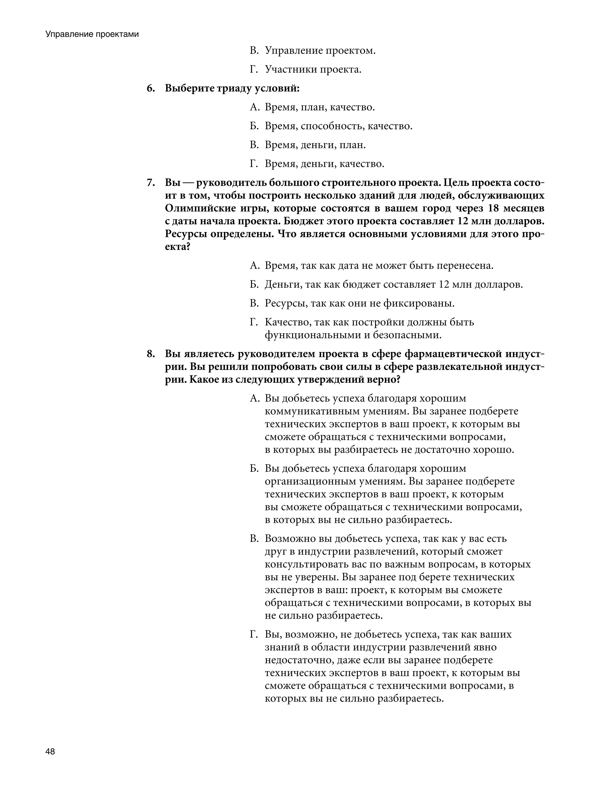 Управление проектами
                                          В.	 Управление проектом.
                                          Г.	 Участники проекта.
                       6.	 Выберите триаду условий:
                                          А.	 Время, план, качество.
                                          Б.	 Время, способность, качество.
                                          В.	 Время, деньги, план.
                                          Г.	 Время, деньги, качество.
                       7.	 Вы — руководитель большого строительного проекта. Цель проекта состо-
                           ит в том, чтобы построить несколько зданий для людей, обслуживающих
                           Олимпийские игры, которые состоятся в вашем город через 18 месяцев
                           с даты начала проекта. Бюджет этого проекта составляет 12 млн долларов.
                           Ресурсы определены. Что является основными условиями для этого про-
                           екта?
                                          А.	 Время, так как дата не может быть перенесена.
                                          Б.	 Деньги, так как бюджет составляет 12 млн долларов.
                                          В.	 Ресурсы, так как они не фиксированы.
                                          Г.	 Качество, так как постройки должны быть
                                              функциональными и безопасными.
                       8.	 Вы являетесь руководителем проекта в сфере фармацевтической индуст-
                           рии. Вы решили попробовать свои силы в сфере развлекательной индуст-
                           рии. Какое из следующих утверждений верно?
                                          А.	 Вы добьетесь успеха благодаря хорошим
                                              коммуникативным умениям. Вы заранее подберете
                                              технических экспертов в ваш проект, к которым вы
                                              сможете обращаться с техническими вопросами,
                                              в которых вы разбираетесь не достаточно хорошо.
                                          Б.	 Вы добьетесь успеха благодаря хорошим
                                              организационным умениям. Вы заранее подберете
                                              технических экспертов в ваш проект, к которым
                                              вы сможете обращаться с техническими вопросами,
                                              в которых вы не сильно разбираетесь.
                                          В.	 Возможно вы добьетесь успеха, так как у вас есть
                                              друг в индустрии развлечений, который сможет
                                              консультировать вас по важным вопросам, в которых
                                              вы не уверены. Вы заранее под берете технических
                                              экспертов в ваш: проект, к которым вы сможете
                                              обращаться с техническими вопросами, в которых вы
                                              не сильно разбираетесь.
                                          Г.	 Вы, возможно, не добьетесь успеха, так как ваших
                                              знаний в области индустрии развлечений явно
                                              недостаточно, даже если вы заранее подберете
                                              технических экспертов в ваш проект, к которым вы
                                              сможете обращаться с техническими вопросами, в
                                              которых вы не сильно разбираетесь.



48
 