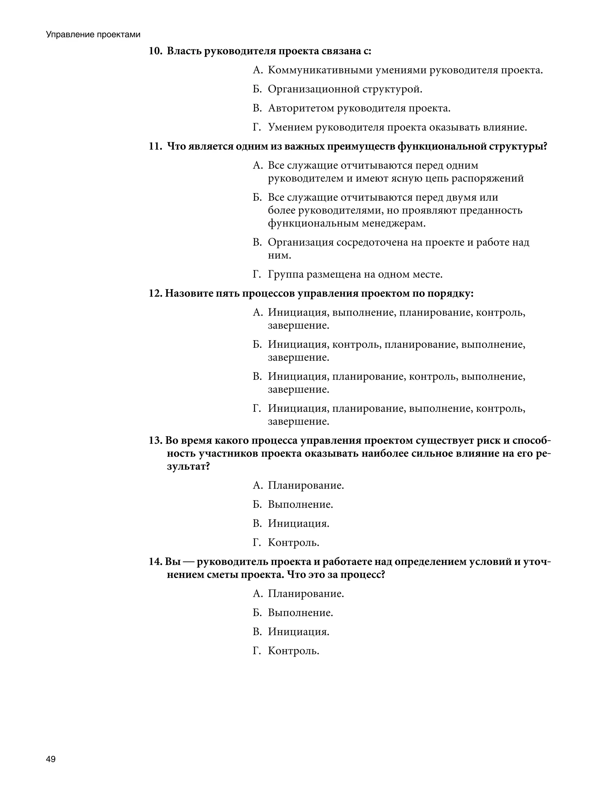 Управление проектами
                       10.	 Власть руководителя проекта связана с:
                                           А.	 Коммуникативными умениями руководителя проекта.
                                           Б.	 Организационной структурой.
                                           В.	 Авторитетом руководителя проекта.
                                           Г.	 Умением руководителя проекта оказывать влияние.
                       11.	 Что является одним из важных преимуществ функциональной структуры?
                                           А.	 Все служащие отчитываются перед одним
                                               руководителем и имеют ясную цепь распоряжений
                                           Б.	 Все служащие отчитываются перед двумя или
                                               более руководителями, но проявляют преданность
                                               функциональным менеджерам.
                                           В.	 Организация сосредоточена на проекте и работе над
                                               ним.
                                           Г.	 Группа размещена на одном месте.
                       12. Назовите пять процессов управления проектом по порядку:
                                           А.	 Инициация, выполнение, планирование, контроль,
                                               завершение.
                                           Б.	 Инициация, контроль, планирование, выполнение,
                                               завершение.
                                           В.	 Инициация, планирование, контроль, выполнение,
                                               завершение.
                                           Г.	 Инициация, планирование, выполнение, контроль,
                                               завершение.
                       13. Во время какого процесса управления проектом существует риск и способ-
                           ность участников проекта оказывать наиболее сильное влияние на его ре-
                           зультат?
                                           А.	 Планирование.
                                           Б.	 Выполнение.
                                           В.	 Инициация.
                                           Г.	 Контроль.
                       14. Вы — руководитель проекта и работаете над определением условий и уточ-
                           нением сметы проекта. Что это за процесс?
                                           А.	 Планирование.
                                           Б.	 Выполнение.
                                           В.	 Инициация.
                                           Г.	 Контроль.	




49
 