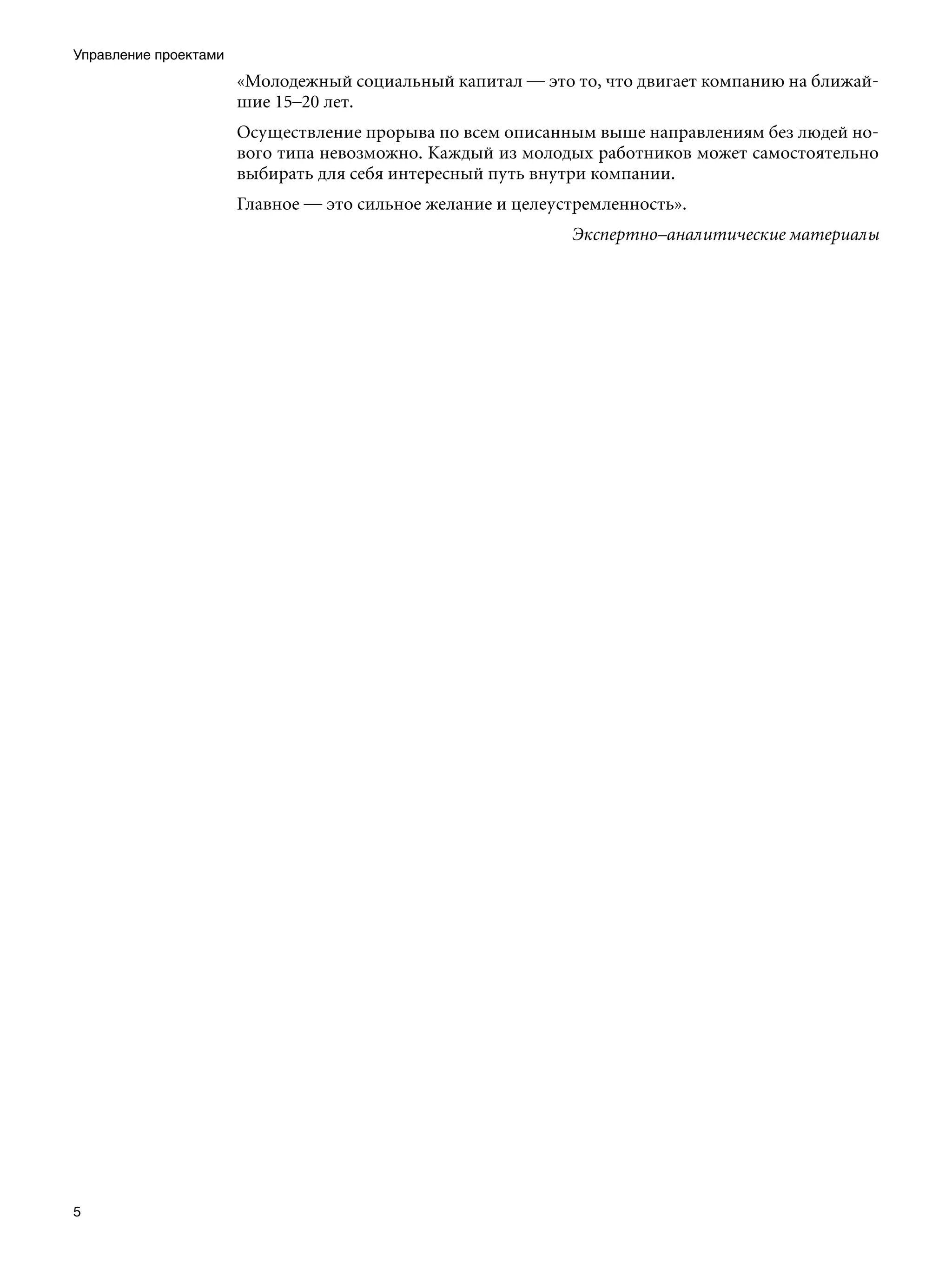 Управление проектами
                       «Молодежный социальный капитал — это то, что двигает компанию на ближай-
                       шие 15–20 лет.
                       Осуществление прорыва по всем описанным выше направлениям без людей но-
                       вого типа невозможно. Каждый из молодых работников может самостоятельно
                       выбирать для себя интересный путь внутри компании.
                       Главное — это сильное желание и целеустремленность».
                                                             Экспертно–аналитические материалы





 