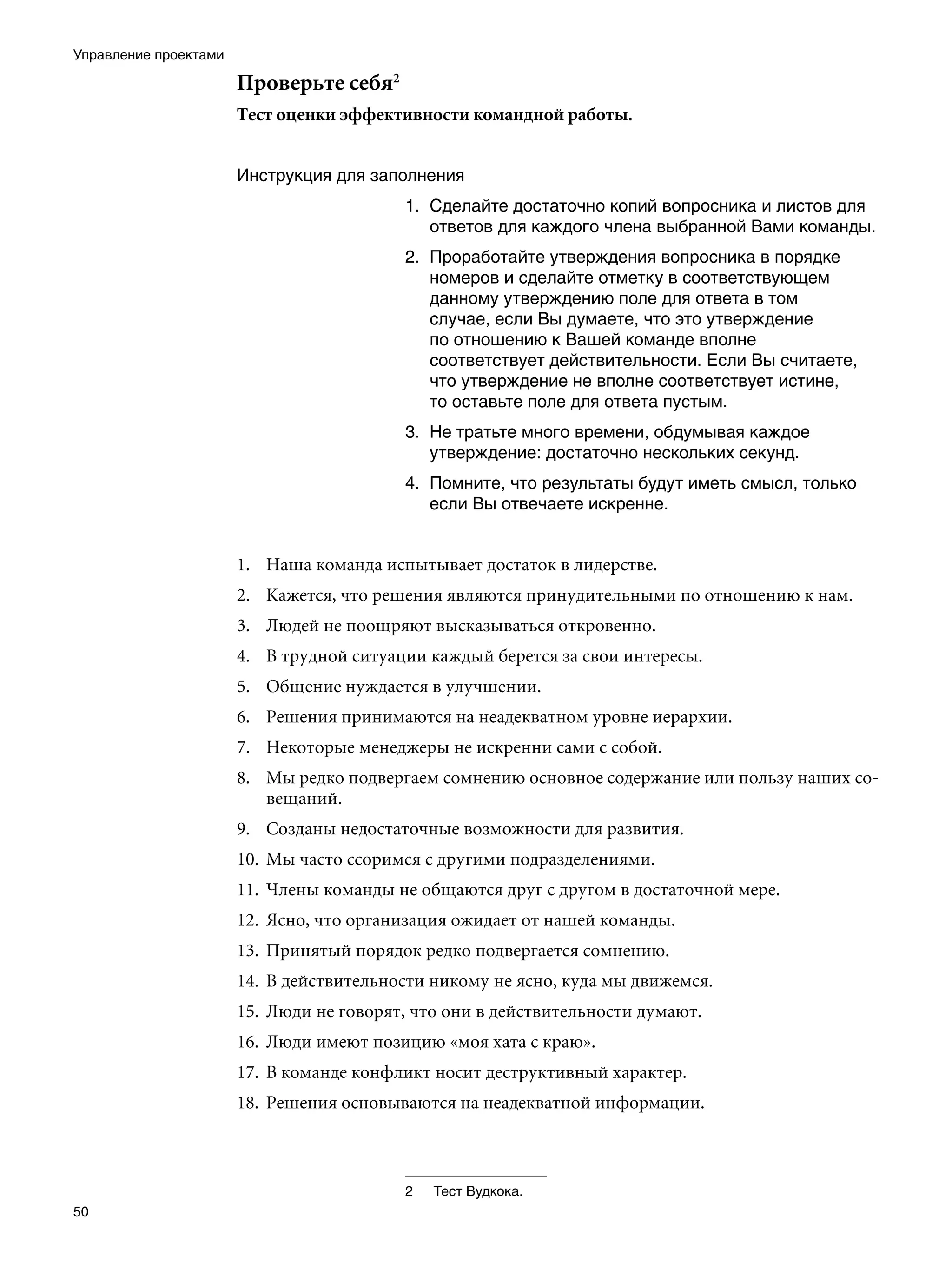Управление проектами

                       Проверьте себя
                       Тест оценки эффективности командной работы.


                       Инструкция для заполнения
                                           1. Сделайте достаточно копий вопросника и листов для
                                              ответов для каждого члена выбранной Вами команды.
                                           . Проработайте утверждения вопросника в порядке
                                              номеров и сделайте отметку в соответствующем
                                              данному утверждению поле для ответа в том
                                              случае, если Вы думаете, что это утверждение
                                              по отношению к Вашей команде вполне
                                              соответствует действительности. Если Вы считаете,
                                              что утверждение не вполне соответствует истине,
                                              то оставьте поле для ответа пустым.
                                           . Не тратьте много времени, обдумывая каждое
                                              утверждение: достаточно нескольких секунд.
                                           . Помните, что результаты будут иметь смысл, только
                                              если Вы отвечаете искренне.


                       1.	 Наша команда испытывает достаток в лидерстве.
                       2.	 Кажется, что решения являются принудительными по отношению к нам.
                       3.	 Людей не поощряют высказываться откровенно.
                       4.	 В трудной ситуации каждый берется за свои интересы.
                       5.	 Общение нуждается в улучшении.
                       6.	 Решения принимаются на неадекватном уровне иерархии.
                       7.	 Некоторые менеджеры не искренни сами с собой.
                       8.	 Мы редко подвергаем сомнению основное содержание или пользу наших со-
                           вещаний.
                       9.	 Созданы недостаточные возможности для развития.
                       10.	 Мы часто ссоримся с другими подразделениями.
                       11.	 Члены команды не общаются друг с другом в достаточной мере.
                       12.	 Ясно, что организация ожидает от нашей команды.
                       13.	 Принятый порядок редко подвергается сомнению.
                       14.	 В действительности никому не ясно, куда мы движемся.
                       15.	 Люди не говорят, что они в действительности думают.
                       16.	 Люди имеют позицию «моя хата с краю».
                       17.	 В команде конфликт носит деструктивный характер.
                       18.	 Решения основываются на неадекватной информации.



                                           	   Тест Вудкока.
50
 