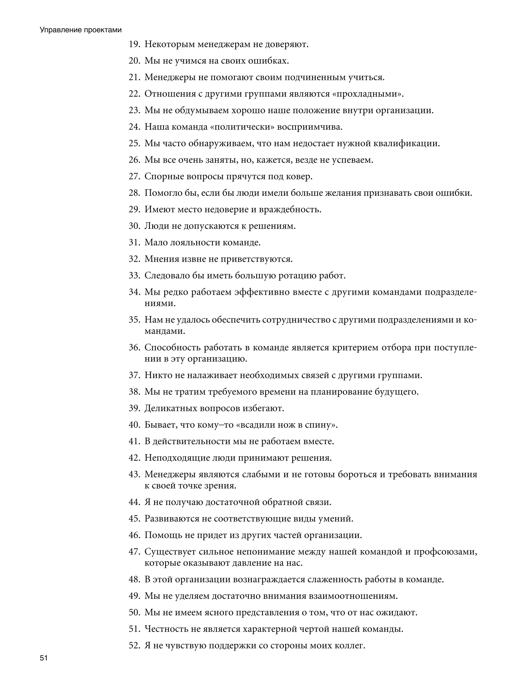 Управление проектами
                       19.	 Некоторым менеджерам не доверяют.
                       20.	 Мы не учимся на своих ошибках.
                       21.	 Менеджеры не помогают своим подчиненным учиться.
                       22.	 Отношения с другими группами являются «прохладными».
                       23.	 Мы не обдумываем хорошо наше положение внутри организации.
                       24.	 Наша команда «политически» восприимчива.
                       25.	 Мы часто обнаруживаем, что нам недостает нужной квалификации.
                       26.	 Мы все очень заняты, но, кажется, везде не успеваем.
                       27.	 Спорные вопросы прячутся под ковер.
                       28.	 Помогло бы, если бы люди имели больше желания признавать свои ошибки.
                       29.	 Имеют место недоверие и враждебность.
                       30.	 Люди не допускаются к решениям.
                       31.	 Мало лояльности команде.
                       32.	 Мнения извне не приветствуются.
                       33.	 Следовало бы иметь большую ротацию работ.
                       34.	 Мы редко работаем эффективно вместе с другими командами подразделе-
                            ниями.
                       35.	 Нам не удалось обеспечить сотрудничество с другими подразделениями и ко-
                            мандами.
                       36.	 Способность работать в команде является критерием отбора при поступле-
                            нии в эту организацию.
                       37.	 Никто не налаживает необходимых связей с другими группами.
                       38.	 Мы не тратим требуемого времени на планирование будущего.
                       39.	 Деликатных вопросов избегают.
                       40.	 Бывает, что кому–то «всадили нож в спину».
                       41.	 В действительности мы не работаем вместе.
                       42.	 Неподходящие люди принимают решения.
                       43.	 Менеджеры являются слабыми и не готовы бороться и требовать внимания
                            к своей точке зрения.
                       44.	 Я не получаю достаточной обратной связи.
                       45.	 Развиваются не соответствующие виды умений.
                       46.	 Помощь не придет из других частей организации.
                       47.	 Существует сильное непонимание между нашей командой и профсоюзами,
                            которые оказывают давление на нас.
                       48.	 В этой организации вознаграждается слаженность работы в команде.
                       49.	 Мы не уделяем достаточно внимания взаимоотношениям.
                       50.	 Мы не имеем ясного представления о том, что от нас ожидают.
                       51.	 Честность не является характерной чертой нашей команды.
                       52.	 Я не чувствую поддержки со стороны моих коллег.
51
 