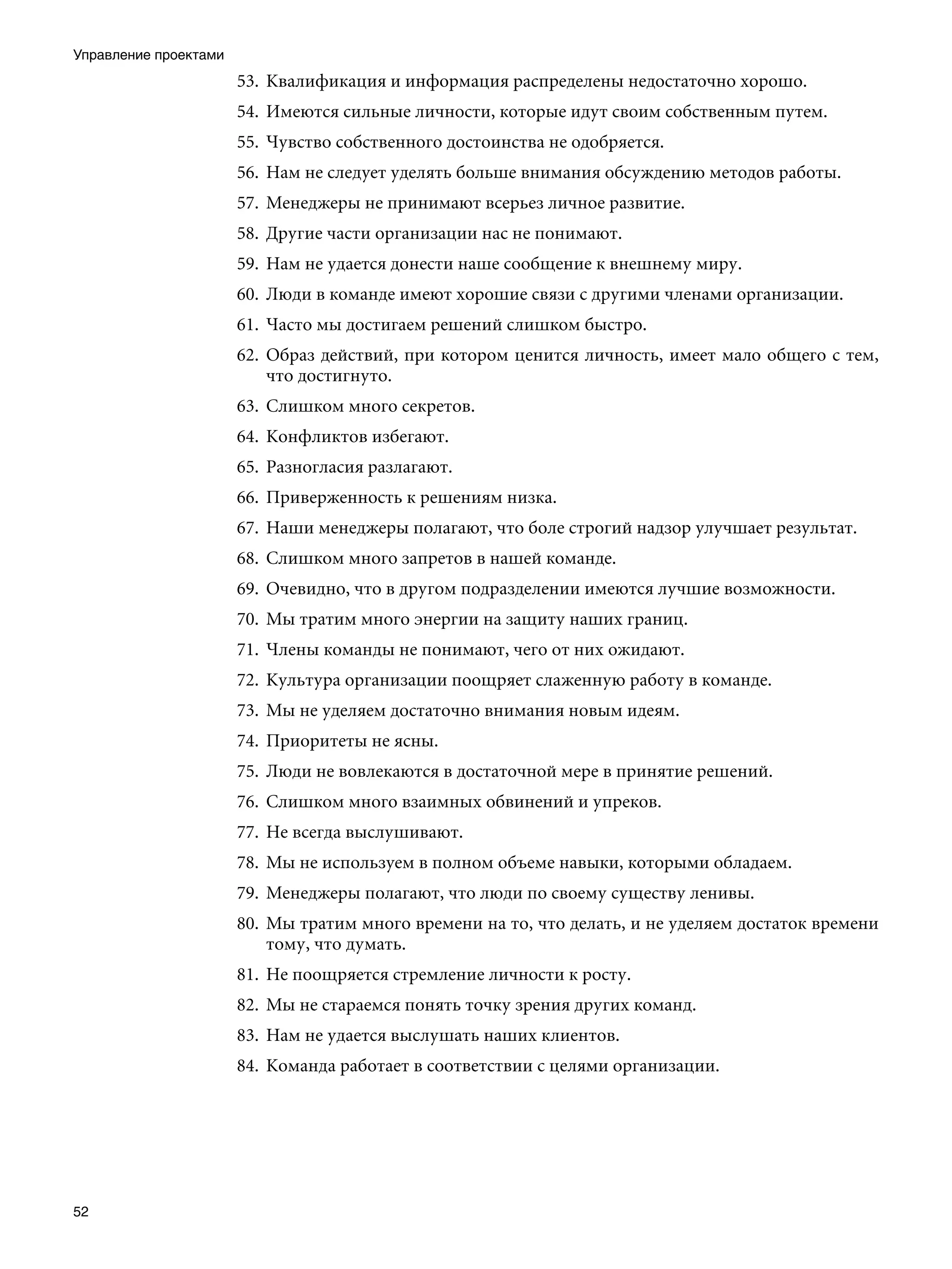 Управление проектами
                       53.	 Квалификация и информация распределены недостаточно хорошо.
                       54.	 Имеются сильные личности, которые идут своим собственным путем.
                       55.	 Чувство собственного достоинства не одобряется.
                       56.	 Нам не следует уделять больше внимания обсуждению методов работы.
                       57.	 Менеджеры не принимают всерьез личное развитие.
                       58.	 Другие части организации нас не понимают.
                       59.	 Нам не удается донести наше сообщение к внешнему миру.
                       60.	 Люди в команде имеют хорошие связи с другими членами организации.
                       61.	 Часто мы достигаем решений слишком быстро.
                       62.	 Образ действий, при котором ценится личность, имеет мало общего с тем,
                            что достигнуто.
                       63.	 Слишком много секретов.
                       64.	 Конфликтов избегают.
                       65.	 Разногласия разлагают.
                       66.	 Приверженность к решениям низка.
                       67.	 Наши менеджеры полагают, что боле строгий надзор улучшает результат.
                       68.	 Слишком много запретов в нашей команде.
                       69.	 Очевидно, что в другом подразделении имеются лучшие возможности.
                       70.	 Мы тратим много энергии на защиту наших границ.
                       71.	 Члены команды не понимают, чего от них ожидают.
                       72.	 Культура организации поощряет слаженную работу в команде.
                       73.	 Мы не уделяем достаточно внимания новым идеям.
                       74.	 Приоритеты не ясны.
                       75.	 Люди не вовлекаются в достаточной мере в принятие решений.
                       76.	 Слишком много взаимных обвинений и упреков.
                       77.	 Не всегда выслушивают.
                       78.	 Мы не используем в полном объеме навыки, которыми обладаем.
                       79.	 Менеджеры полагают, что люди по своему существу ленивы.
                       80.	 Мы тратим много времени на то, что делать, и не уделяем достаток времени
                            тому, что думать.
                       81.	 Не поощряется стремление личности к росту.
                       82.	 Мы не стараемся понять точку зрения других команд.
                       83.	 Нам не удается выслушать наших клиентов.
                       84.	 Команда работает в соответствии с целями организации.




52
 