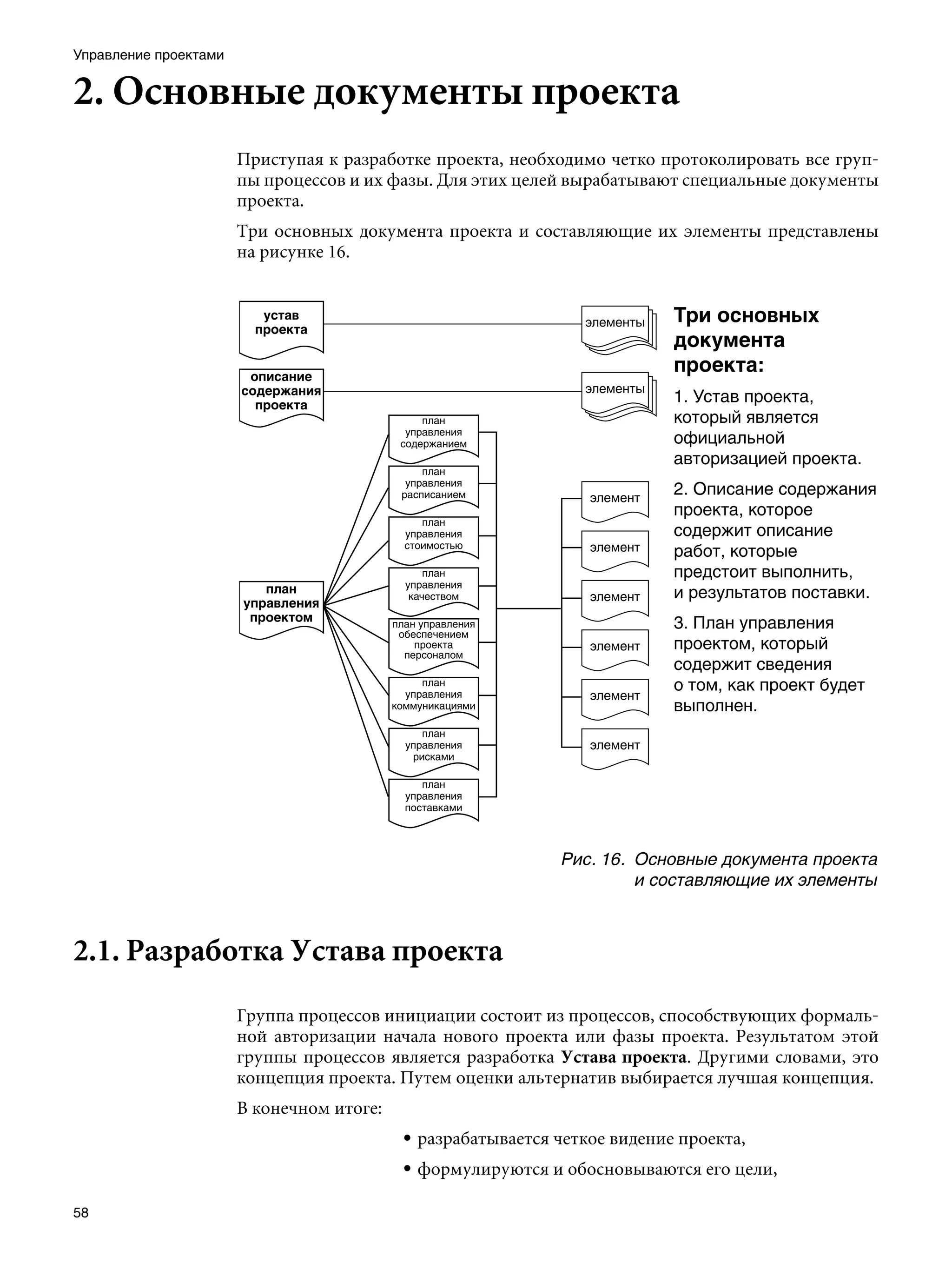 Управление проектами


2. Основные документы проекта
                       Приступая к разработке проекта, необходимо четко протоколировать все груп-
                       пы процессов и их фазы. Для этих целей вырабатывают специальные документы
                       проекта.
                       Три основных документа проекта и составляющие их элементы представлены
                       на рисунке 16.


                                                                           Три основных
                                                                           документа
                                                                           проекта:
                                                                           1. Устав проекта,
                                                                           который является
                                                                           официальной
                                                                           авторизацией проекта.
                                                                           2. Описание содержания
                                                                           проекта, которое
                                                                           содержит описание
                                                                           работ, которые
                                                                           предстоит выполнить,
                                                                           и результатов поставки.
                                                                           3. План управления
                                                                           проектом, который
                                                                           содержит сведения
                                                                           о том, как проект будет
                                                                           выполнен.




                                                             Рис. 16.	 Основные документа проекта
                                                                       и составляющие их элементы



2.1. Разработка Устава проекта
                       Группа процессов инициации состоит из процессов, способствующих формаль-
                       ной авторизации начала нового проекта или фазы проекта. Результатом этой
                       группы процессов является разработка Устава проекта. Другими словами, это
                       концепция проекта. Путем оценки альтернатив выбирается лучшая концепция.
                       В конечном итоге:
                                           • разрабатывается четкое видение проекта,
                                           • формулируются и обосновываются его цели,

58
 