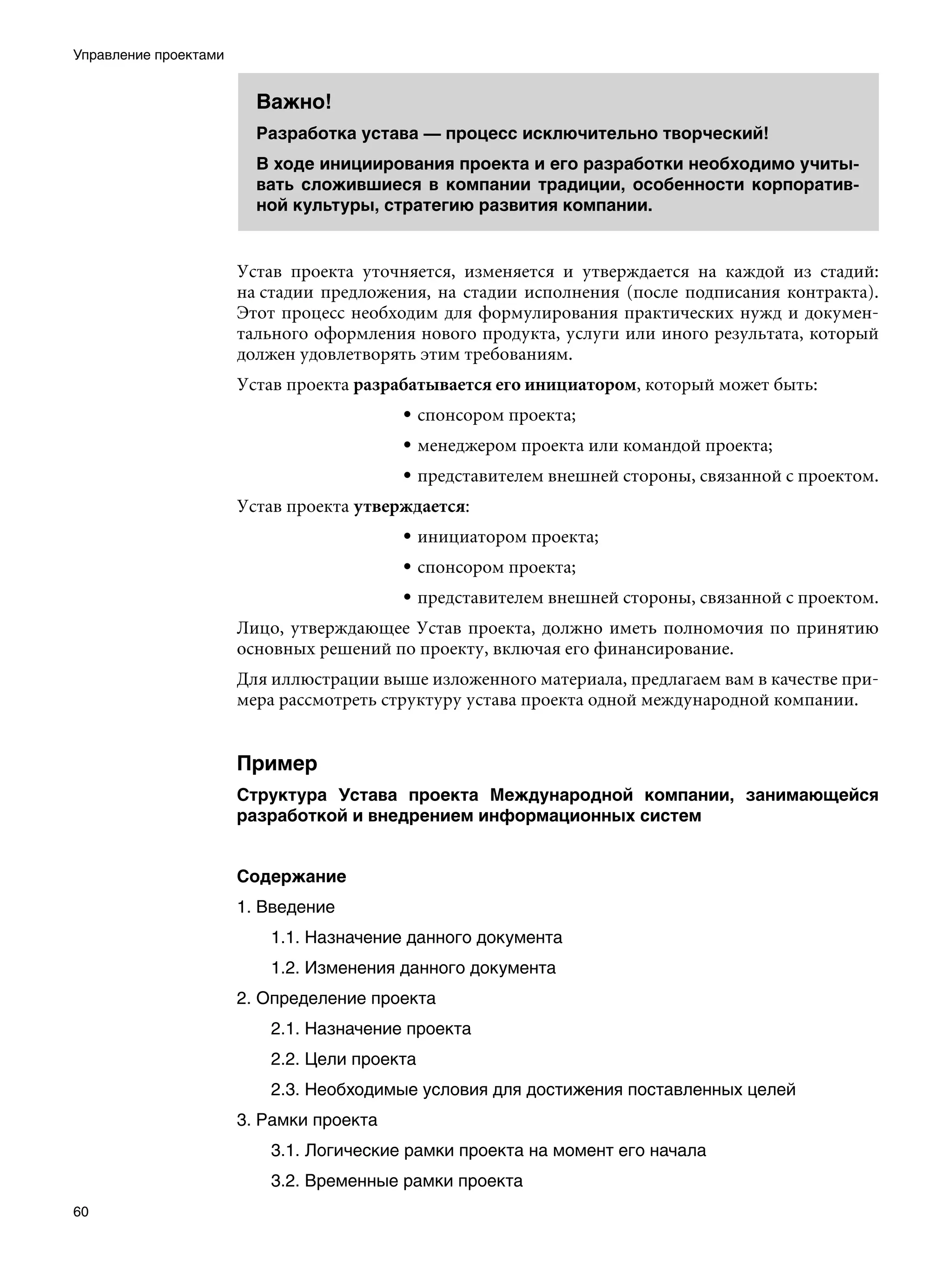 Управление проектами


                         Важно!
                         Разработка устава — процесс исключительно творческий!
                         В ходе инициирования проекта и его разработки необходимо учиты-
                         вать сложившиеся в компании традиции, особенности корпоратив-
                         ной культуры, стратегию развития компании.


                       Устав проекта уточняется, изменяется и утверждается на каждой из стадий:
                       на стадии предложения, на стадии исполнения (после подписания контракта).
                       Этот процесс необходим для формулирования практических нужд и докумен-
                       тального оформления нового продукта, услуги или иного результата, который
                       должен удовлетворять этим требованиям.
                       Устав проекта разрабатывается его инициатором, который может быть:
                                          • спонсором проекта;
                                          • менеджером проекта или командой проекта;
                                          • представителем внешней стороны, связанной с проектом.
                       Устав проекта утверждается:
                                          • инициатором проекта;
                                          • спонсором проекта;
                                          • представителем внешней стороны, связанной с проектом.
                       Лицо, утверждающее Устав проекта, должно иметь полномочия по принятию
                       основных решений по проекту, включая его финансирование.
                       Для иллюстрации выше изложенного материала, предлагаем вам в качестве при-
                       мера рассмотреть структуру устава проекта одной международной компании.


                       Пример
                       Структура Устава проекта Международной компании, занимающейся
                       разработкой и внедрением информационных систем


                       Содержание
                       1. Введение
                          1.1. Назначение данного документа
                          1.2. Изменения данного документа
                       2. Определение проекта
                          2.1. Назначение проекта
                          2.2. Цели проекта
                          2.3. Необходимые условия для достижения поставленных целей
                       3. Рамки проекта
                          3.1. Логические рамки проекта на момент его начала
                          3.2. Временные рамки проекта
60
 