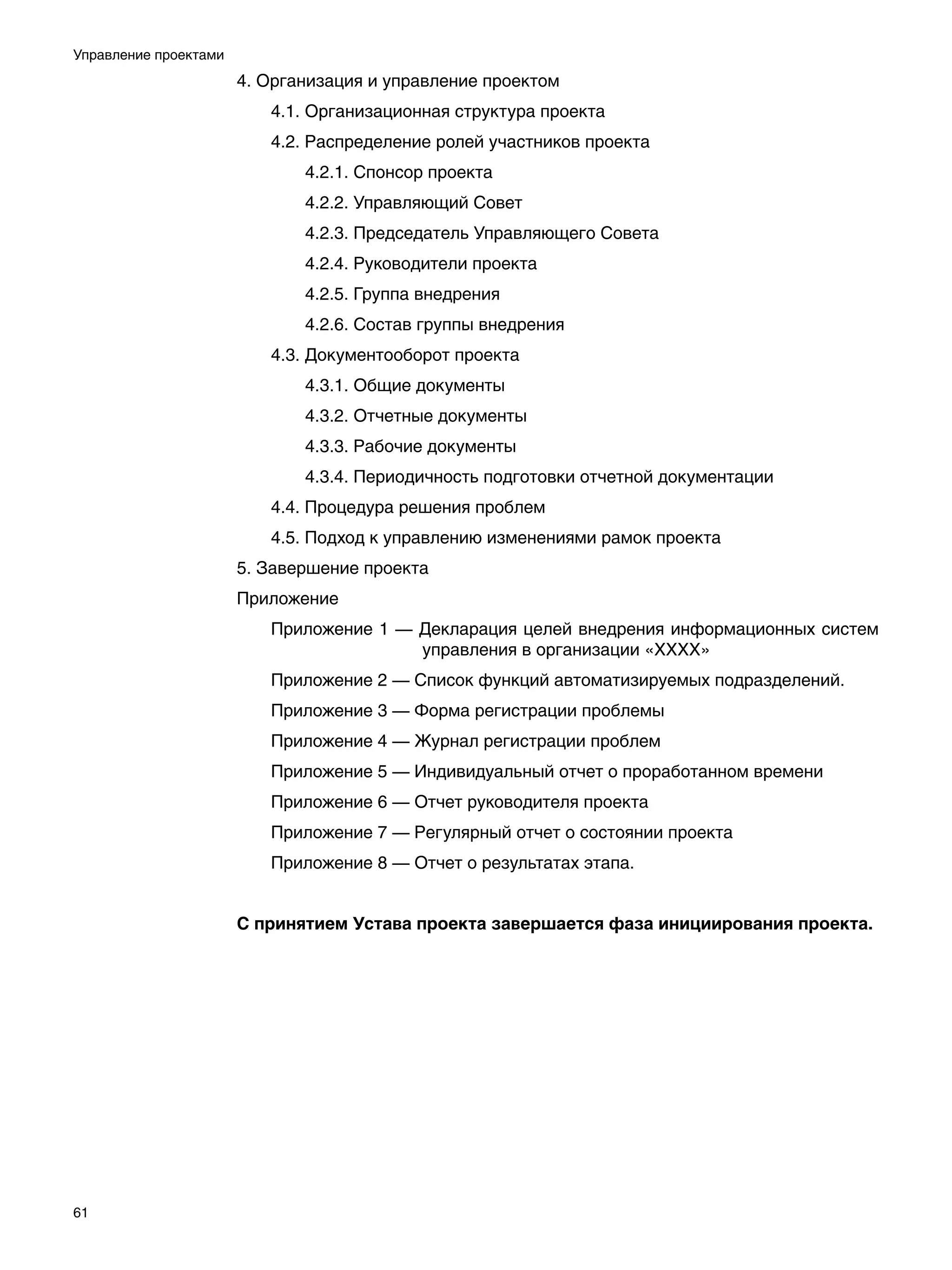 Управление проектами
                       4. Организация и управление проектом
                          4.1. Организационная структура проекта
                          4.2. Распределение ролей участников проекта
                              4.2.1. Спонсор проекта
                              4.2.2. Управляющий Совет
                              4.2.3. Председатель Управляющего Совета
                              4.2.4. Руководители проекта
                              4.2.5. Группа внедрения
                              4.2.6. Состав группы внедрения
                          4.3. Документооборот проекта
                              4.3.1. Общие документы
                              4.3.2. Отчетные документы
                              4.3.3. Рабочие документы
                              4.3.4. Периодичность подготовки отчетной документации
                          4.4. Процедура решения проблем
                          4.5. Подход к управлению изменениями рамок проекта
                       5. Завершение проекта
                       Приложение
                          Приложение 1 — Декларация целей внедрения информационных систем
                                         управления в организации «ХХХХ»
                          Приложение 2 — Список функций автоматизируемых подразделений.
                          Приложение 3 — Форма регистрации проблемы
                          Приложение 4 — Журнал регистрации проблем
                          Приложение 5 — Индивидуальный отчет о проработанном времени
                          Приложение 6 — Отчет руководителя проекта
                          Приложение 7 — Регулярный отчет о состоянии проекта
                          Приложение 8 — Отчет о результатах этапа.


                       С принятием Устава проекта завершается фаза инициирования проекта.




61
 