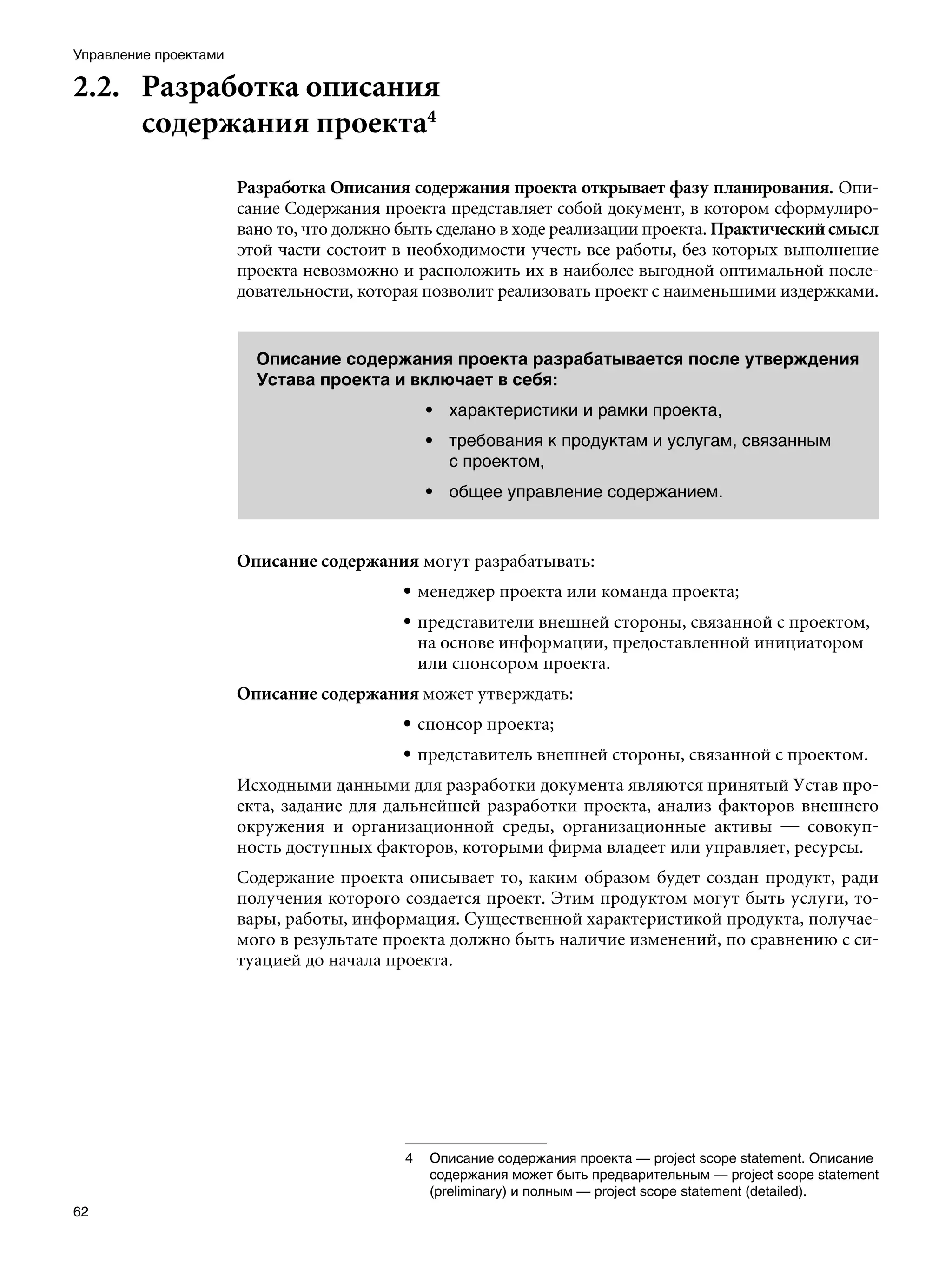 Управление проектами

2.2.	 Разработка описания
      содержания проекта4
                       Разработка Описания содержания проекта открывает фазу планирования. Опи-
                       сание Содержания проекта представляет собой документ, в котором сформулиро-
                       вано то, что должно быть сделано в ходе реализации проекта. Практический смысл
                       этой части состоит в необходимости учесть все работы, без которых выполнение
                       проекта невозможно и расположить их в наиболее выгодной оптимальной после-
                       довательности, которая позволит реализовать проект с наименьшими издержками.


                         Описание содержания проекта разрабатывается после утверждения
                         Устава проекта и включает в себя:
                                             • характеристики и рамки проекта,
                                             • требования к продуктам и услугам, связанным
                                               с проектом,
                                             • общее управление содержанием.



                       Описание содержания могут разрабатывать:
                                           • менеджер проекта или команда проекта;
                                           • представители внешней стороны, связанной с проектом,
                                             на основе информации, предоставленной инициатором
                                             или спонсором проекта.
                       Описание содержания может утверждать:
                                           • спонсор проекта;
                                           • представитель внешней стороны, связанной с проектом.
                       Исходными данными для разработки документа являются принятый Устав про-
                       екта, задание для дальнейшей разработки проекта, анализ факторов внешнего
                       окружения и организационной среды, организационные активы — совокуп-
                       ность доступных факторов, которыми фирма владеет или управляет, ресурсы.
                       Содержание проекта описывает то, каким образом будет создан продукт, ради
                       получения которого создается проект. Этим продуктом могут быть услуги, то-
                       вары, работы, информация. Существенной характеристикой продукта, получае-
                       мого в результате проекта должно быть наличие изменений, по сравнению с си-
                       туацией до начала проекта.




                                           	 Описание содержания проекта — project scope statement. Описание
                                              содержания может быть предварительным — project scope statement
                                              (preliminary) и полным — project scope statement (detailed).
62
 