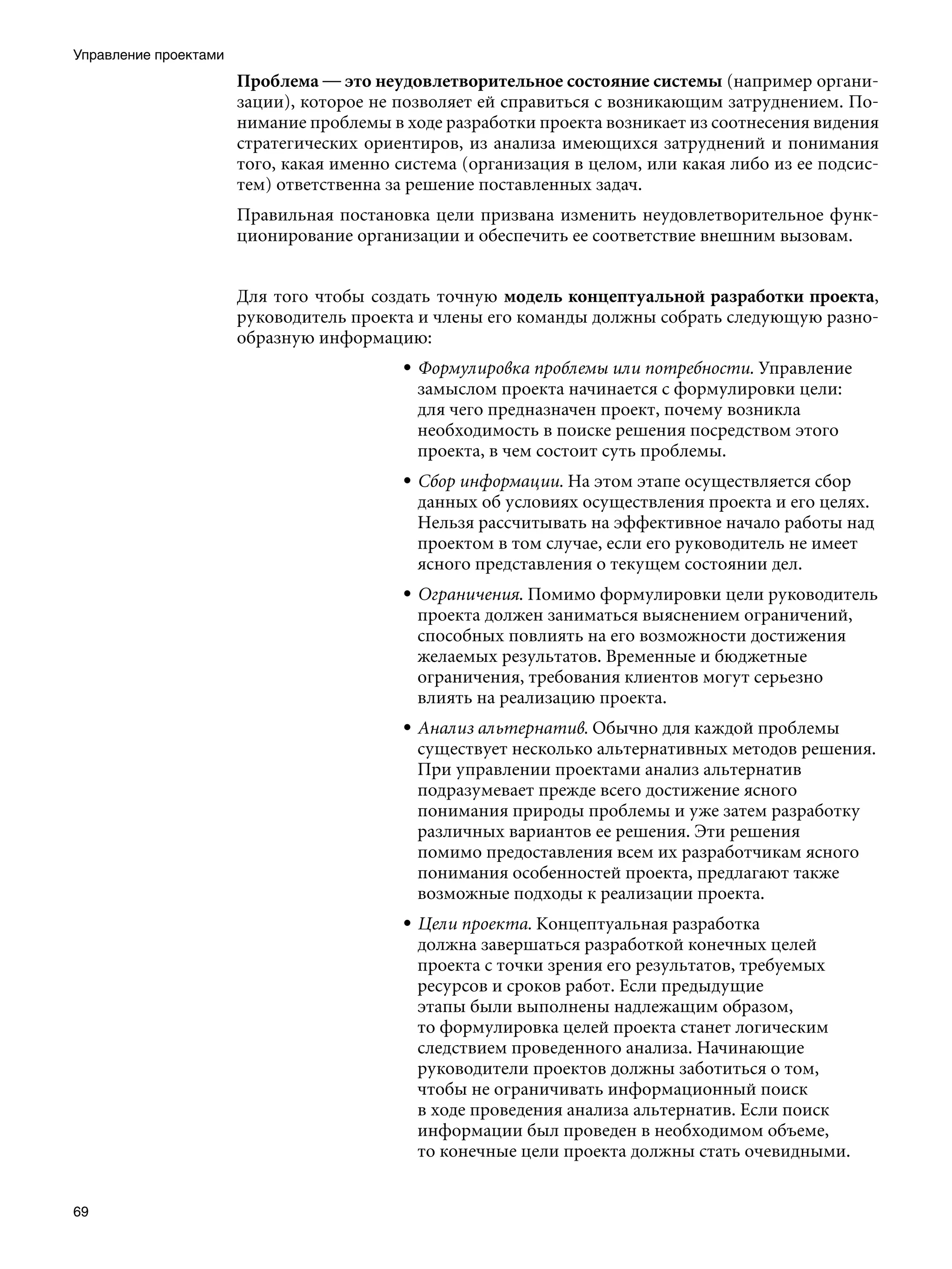 Управление проектами
                       Проблема — это неудовлетворительное состояние системы (например органи-
                       зации), которое не позволяет ей справиться с возникающим затруднением. По-
                       нимание проблемы в ходе разработки проекта возникает из соотнесения видения
                       стратегических ориентиров, из анализа имеющихся затруднений и понимания
                       того, какая именно система (организация в целом, или какая либо из ее подсис-
                       тем) ответственна за решение поставленных задач.
                       Правильная постановка цели призвана изменить неудовлетворительное функ-
                       ционирование организации и обеспечить ее соответствие внешним вызовам.


                       Для того чтобы создать точную модель концептуальной разработки проекта,
                       руководитель проекта и члены его команды должны собрать следующую разно-
                       образную информацию:
                                          • Формулировка проблемы или потребности. Управление
                                            замыслом проекта начинается с формулировки цели:
                                            для чего предназначен проект, почему возникла
                                            необходимость в поиске решения посредством этого
                                            проекта, в чем состоит суть проблемы.
                                          • Сбор информации. На этом этапе осуществляется сбор
                                            данных об условиях осуществления проекта и его целях.
                                            Нельзя рассчитывать на эффективное начало работы над
                                            проектом в том случае, если его руководитель не имеет
                                            ясного представления о текущем состоянии дел.
                                          • Ограничения. Помимо формулировки цели руководитель
                                            проекта должен заниматься выяснением ограничений,
                                            способных повлиять на его возможности достижения
                                            желаемых результатов. Временные и бюджетные
                                            ограничения, требования клиентов могут серьезно
                                            влиять на реализацию проекта.
                                          • Анализ альтернатив. Обычно для каждой проблемы
                                            существует несколько альтернативных методов решения.
                                            При управлении проектами анализ альтернатив
                                            подразумевает прежде всего достижение ясного
                                            понимания природы проблемы и уже затем разработку
                                            различных вариантов ее решения. Эти решения
                                            помимо предоставления всем их разработчикам ясного
                                            понимания особенностей проекта, предлагают также
                                            возможные подходы к реализации проекта.
                                          • Цели проекта. Концептуальная разработка
                                            должна завершаться разработкой конечных целей
                                            проекта с точки зрения его результатов, требуемых
                                            ресурсов и сроков работ. Если предыдущие
                                            этапы были выполнены надлежащим образом,
                                            то формулировка целей проекта станет логическим
                                            следствием проведенного анализа. Начинающие
                                            руководители проектов должны заботиться о том,
                                            чтобы не ограничивать информационный поиск
                                            в ходе проведения анализа альтернатив. Если поиск
                                            информации был проведен в необходимом объеме,
                                            то конечные цели проекта должны стать очевидными.


69
 