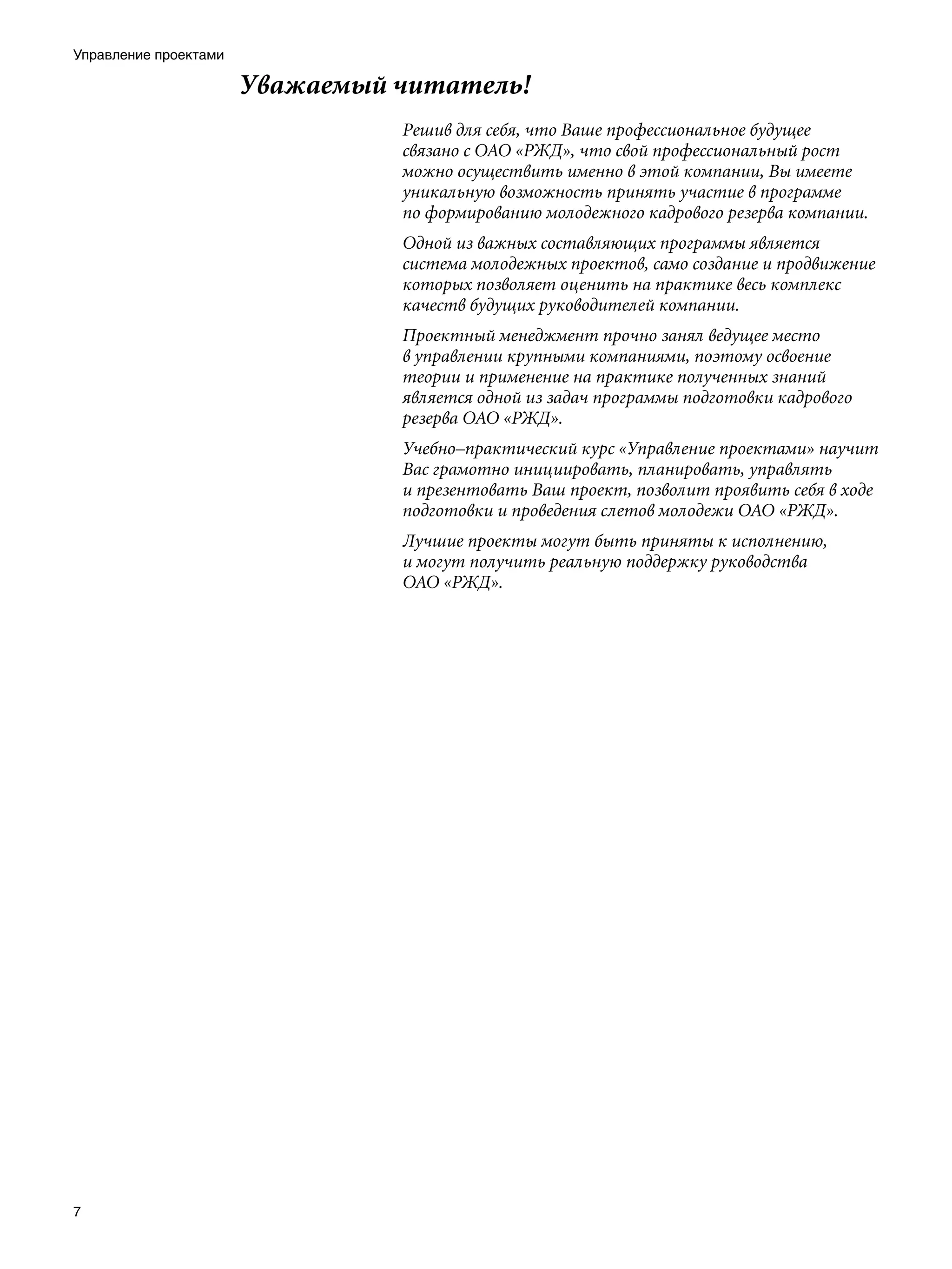 Управление проектами

                       Уважаемый читатель!
                                 Решив для себя, что Ваше профессиональное будущее
                                 связано с ОАО «РЖД», что свой профессиональный рост
                                 можно осуществить именно в этой компании, Вы имеете
                                 уникальную возможность принять участие в программе
                                 по формированию молодежного кадрового резерва компании.
                                 Одной из важных составляющих программы является
                                 система молодежных проектов, само создание и продвижение
                                 которых позволяет оценить на практике весь комплекс
                                 качеств будущих руководителей компании.
                                 Проектный менеджмент прочно занял ведущее место
                                 в управлении крупными компаниями, поэтому освоение
                                 теории и применение на практике полученных знаний
                                 является одной из задач программы подготовки кадрового
                                 резерва ОАО «РЖД».
                                 Учебно–практический курс «Управление проектами» научит
                                 Вас грамотно инициировать, планировать, управлять
                                 и презентовать Ваш проект, позволит проявить себя в ходе
                                 подготовки и проведения слетов молодежи ОАО «РЖД».
                                 Лучшие проекты могут быть приняты к исполнению,
                                 и могут получить реальную поддержку руководства
                                 ОАО «РЖД».





 