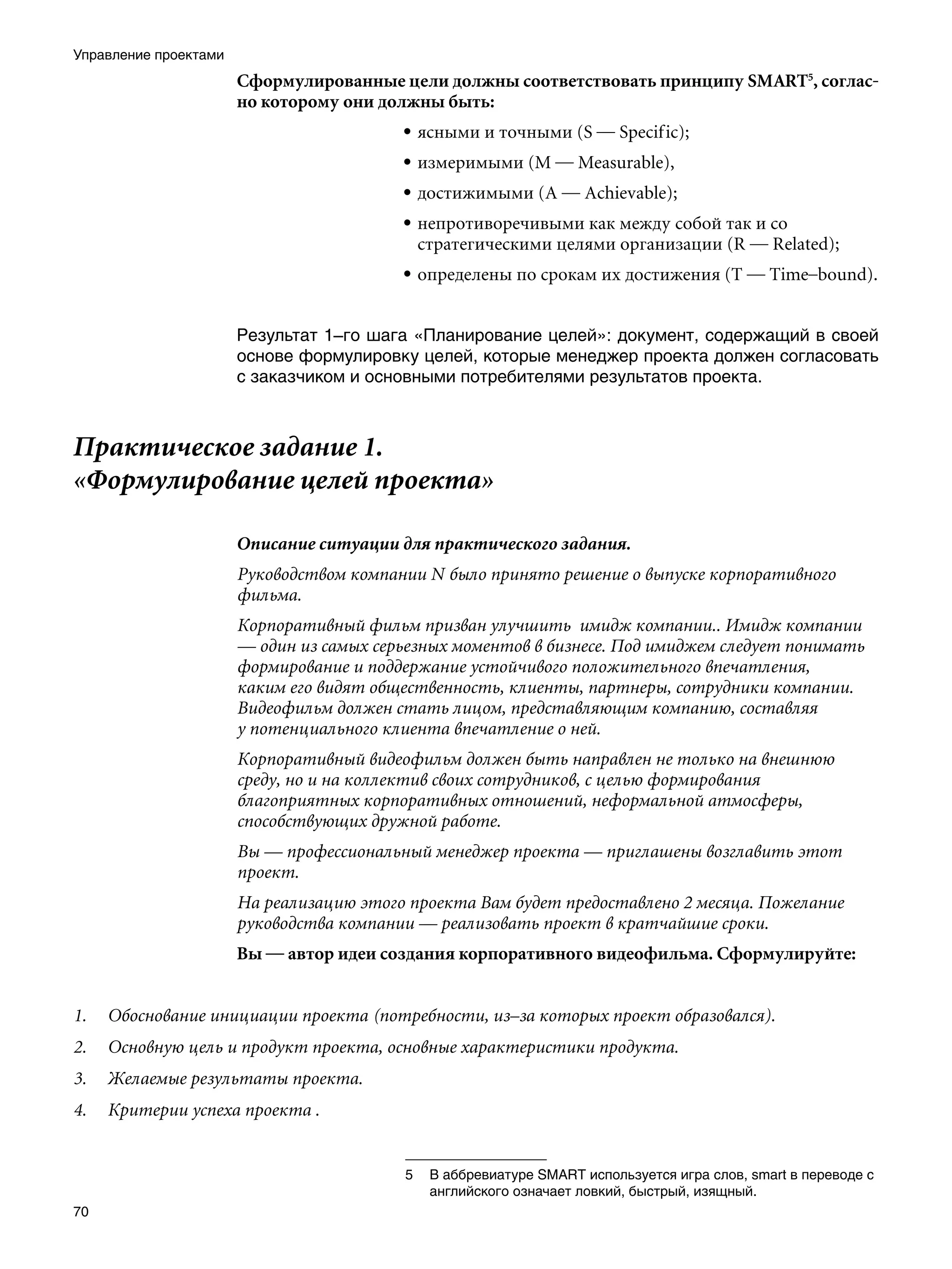 Управление проектами
                       Сформулированные цели должны соответствовать принципу SMART, соглас-
                       но которому они должны быть:
                                          • ясными и точными (S — Specific);
                                          • измеримыми (M — Measurable),
                                          • достижимыми (A — Achievable);
                                          • непротиворечивыми как между собой так и со
                                            стратегическими целями организации (R — Related);
                                          • определены по срокам их достижения (T — Time–bound).


                       Результат 1–го шага «Планирование целей»: документ, содержащий в своей
                       основе формулировку целей, которые менеджер проекта должен согласовать
                       с заказчиком и основными потребителями результатов проекта.



Практическое задание 1.
«Формулирование целей проекта»

                       Описание ситуации для практического задания.
                       Руководством компании N было принято решение о выпуске корпоративного
                       фильма.
                       Корпоративный фильм призван улучшить имидж компании.. Имидж компании
                       — один из самых серьезных моментов в бизнесе. Под имиджем следует понимать
                       формирование и поддержание устойчивого положительного впечатления,
                       каким его видят общественность, клиенты, партнеры, сотрудники компании.
                       Видеофильм должен стать лицом, представляющим компанию, составляя
                       у потенциального клиента впечатление о ней.
                       Корпоративный видеофильм должен быть направлен не только на внешнюю
                       среду, но и на коллектив своих сотрудников, с целью формирования
                       благоприятных корпоративных отношений, неформальной атмосферы,
                       способствующих дружной работе.
                       Вы — профессиональный менеджер проекта — приглашены возглавить этот
                       проект.
                       На реализацию этого проекта Вам будет предоставлено 2 месяца. Пожелание
                       руководства компании — реализовать проект в кратчайшие сроки.
                       Вы — автор идеи создания корпоративного видеофильма. Сформулируйте:


1.   Обоснование инициации проекта (потребности, из–за которых проект образовался).
2.   Основную цель и продукт проекта, основные характеристики продукта.
3.   Желаемые результаты проекта.
4.   Критерии успеха проекта .


                                          	 В аббревиатуре SMART используется игра слов, smart в переводе с
                                             английского означает ловкий, быстрый, изящный.
70
 