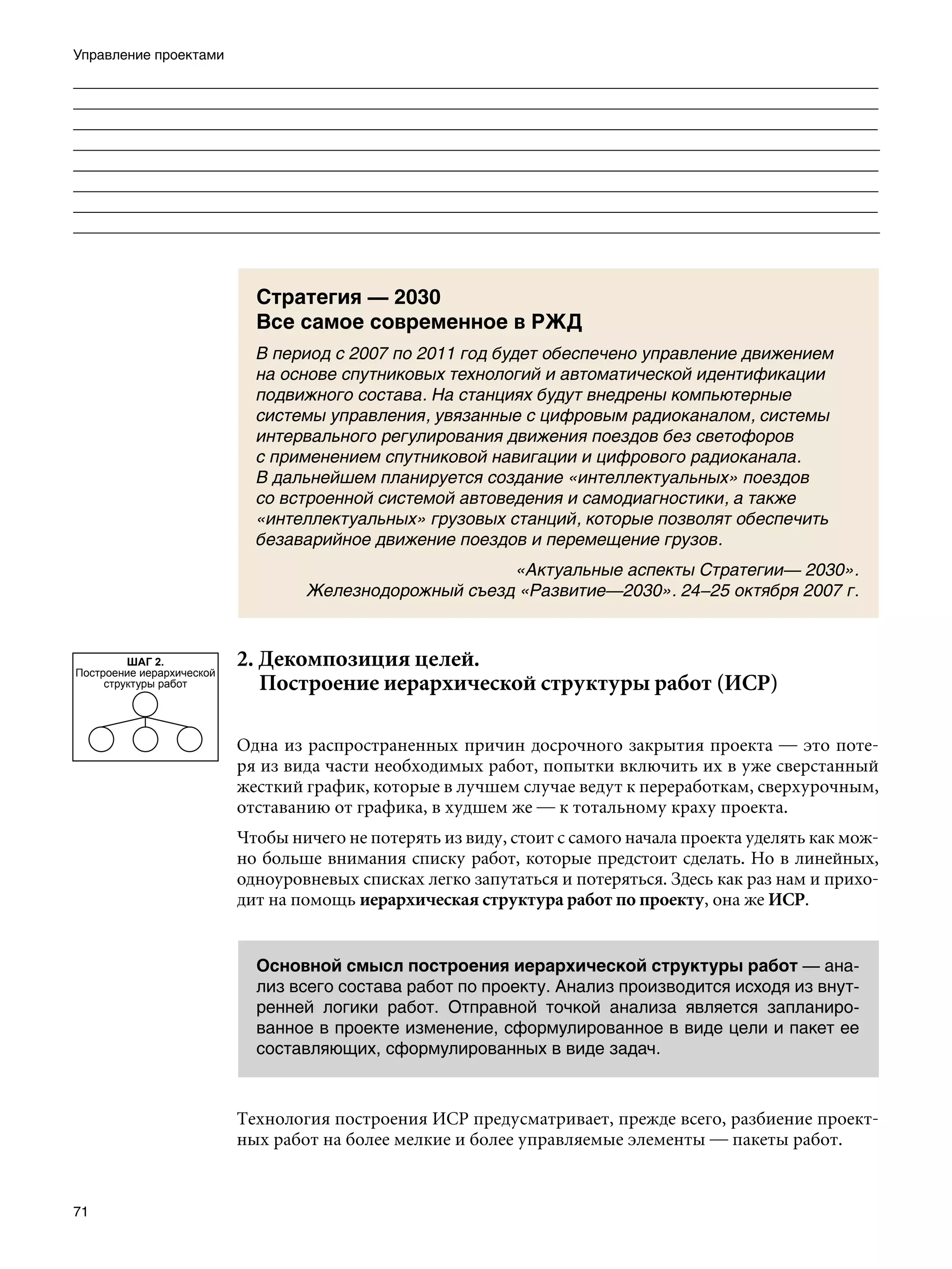 Управление проектами
___________________________________________________________________________________
___________________________________________________________________________________
_______________________________________________________________________________________________________
 ______________________________________________________________________________________________________
______________________________________________________________________________________________________
 ______________________________________________________________________________________________________
___________________________________________________________________________________
___________________________________________________________________________________
_______________________________________________________________________________________________________
 ______________________________________________________________________________________________________
______________________________________________________________________________________________________
 ______________________________________________________________________________________________________



                             Стратегия — 2030
                             Все самое современное в РЖД
                             В период с 2007 по 2011 год будет обеспечено управление движением
                             на основе спутниковых технологий и автоматической идентификации
                             подвижного состава. На станциях будут внедрены компьютерные
                             системы управления, увязанные с цифровым радиоканалом, системы
                             интервального регулирования движения поездов без светофоров
                             с применением спутниковой навигации и цифрового радиоканала.
                             В дальнейшем планируется создание «интеллектуальных» поездов
                             со встроенной системой автоведения и самодиагностики, а также
                             «интеллектуальных» грузовых станций, которые позволят обеспечить
                             безаварийное движение поездов и перемещение грузов.
                                                        «Актуальные аспекты Стратегии— 2030».
                                   Железнодорожный съезд «Развитие—2030». 24–25 октября 2007 г.



         ШАГ 2.
Построение иерархической
                           2. Декомпозиция целей.							
     структуры работ       	 Построение иерархической структуры работ (ИСР)

                           Одна из распространенных причин досрочного закрытия проекта — это поте-
                           ря из вида части необходимых работ, попытки включить их в уже сверстанный
                           жесткий график, которые в лучшем случае ведут к переработкам, сверхурочным,
                           отставанию от графика, в худшем же — к тотальному краху проекта.
                           Чтобы ничего не потерять из виду, стоит с самого начала проекта уделять как мож-
                           но больше внимания списку работ, которые предстоит сделать. Но в линейных,
                           одноуровневых списках легко запутаться и потеряться. Здесь как раз нам и прихо-
                           дит на помощь иерархическая структура работ по проекту, она же ИСР.


                             Основной смысл построения иерархической структуры работ — ана-
                             лиз всего состава работ по проекту. Анализ производится исходя из внут-
                             ренней логики работ. Отправной точкой анализа является запланиро-
                             ванное в проекте изменение, сформулированное в виде цели и пакет ее
                             составляющих, сформулированных в виде задач.



                           Технология построения ИСР предусматривает, прежде всего, разбиение проект-
                           ных работ на более мелкие и более управляемые элементы — пакеты работ.


71
 