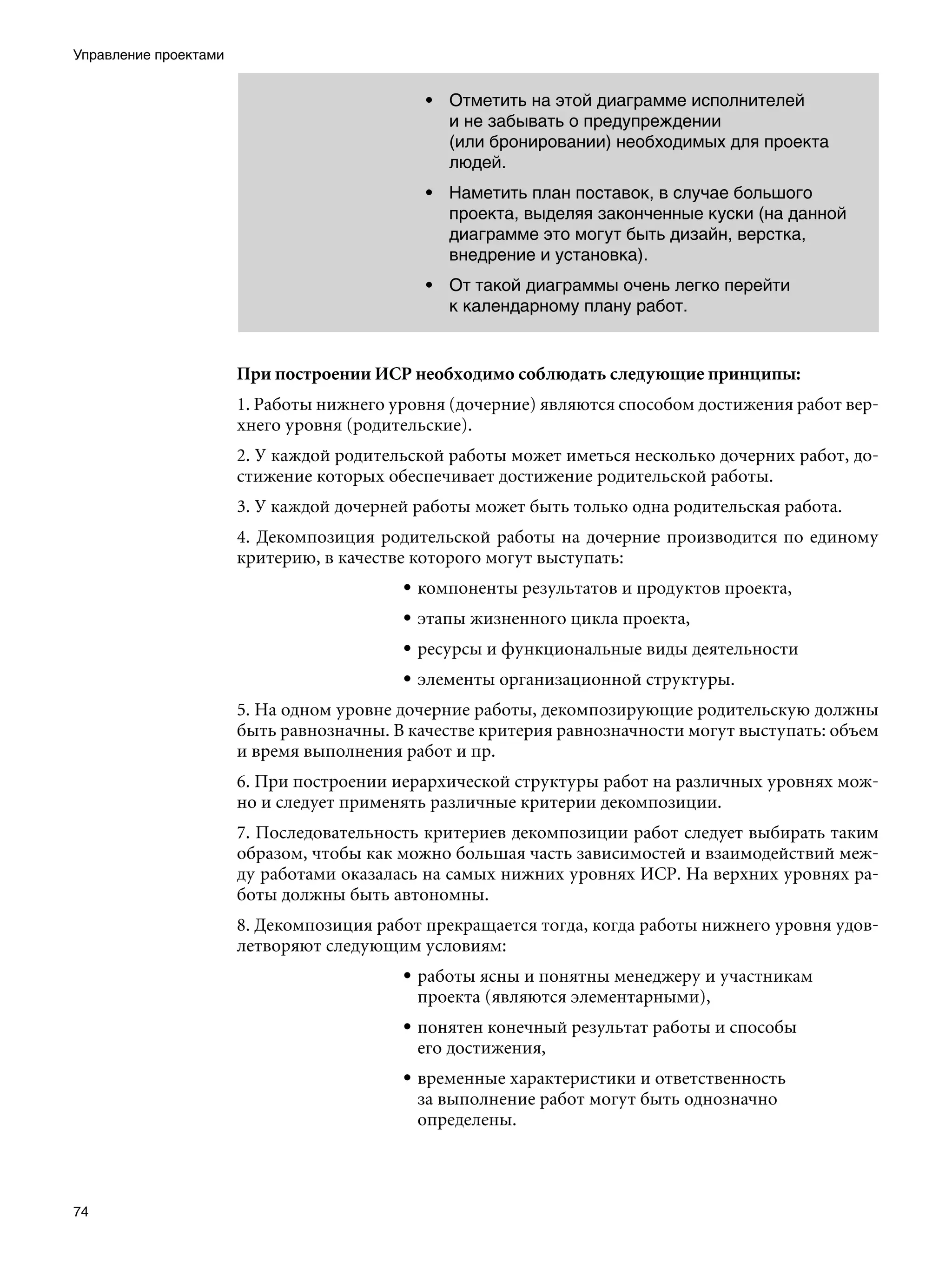 Управление проектами


                                             • Отметить на этой диаграмме исполнителей
                                               и не забывать о предупреждении
                                               (или бронировании) необходимых для проекта
                                               людей.
                                             • Наметить план поставок, в случае большого
                                               проекта, выделяя законченные куски (на данной
                                               диаграмме это могут быть дизайн, верстка,
                                               внедрение и установка).
                                             • От такой диаграммы очень легко перейти
                                               к календарному плану работ.


                       При построении ИСР необходимо соблюдать следующие принципы:
                       1. Работы нижнего уровня (дочерние) являются способом достижения работ вер-
                       хнего уровня (родительские).
                       2. У каждой родительской работы может иметься несколько дочерних работ, до-
                       стижение которых обеспечивает достижение родительской работы.
                       3. У каждой дочерней работы может быть только одна родительская работа.
                       4. Декомпозиция родительской работы на дочерние производится по единому
                       критерию, в качестве которого могут выступать:
                                          • компоненты результатов и продуктов проекта,
                                          • этапы жизненного цикла проекта,
                                          • ресурсы и функциональные виды деятельности
                                          • элементы организационной структуры.
                       5. На одном уровне дочерние работы, декомпозирующие родительскую должны
                       быть равнозначны. В качестве критерия равнозначности могут выступать: объем
                       и время выполнения работ и пр.
                       6. При построении иерархической структуры работ на различных уровнях мож-
                       но и следует применять различные критерии декомпозиции.
                       7. Последовательность критериев декомпозиции работ следует выбирать таким
                       образом, чтобы как можно большая часть зависимостей и взаимодействий меж-
                       ду работами оказалась на самых нижних уровнях ИСР. На верхних уровнях ра-
                       боты должны быть автономны.
                       8. Декомпозиция работ прекращается тогда, когда работы нижнего уровня удов-
                       летворяют следующим условиям:
                                          • работы ясны и понятны менеджеру и участникам
                                            проекта (являются элементарными),
                                          • понятен конечный результат работы и способы
                                            его достижения,
                                          • временные характеристики и ответственность
                                            за выполнение работ могут быть однозначно
                                            определены.




74
 