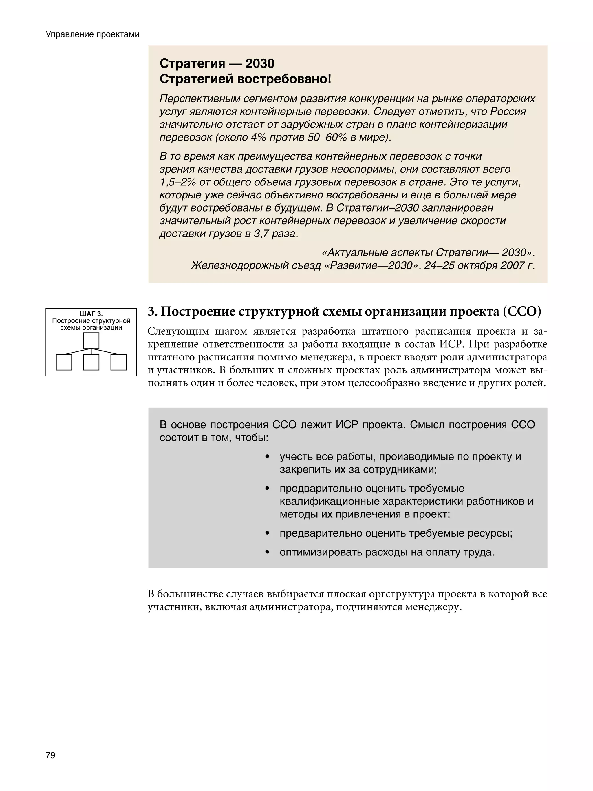 Управление проектами


                            Стратегия — 2030
                            Стратегией востребовано!
                            Перспективным сегментом развития конкуренции на рынке операторских
                            услуг являются контейнерные перевозки. Следует отметить, что Россия
                            значительно отстает от зарубежных стран в плане контейнеризации
                            перевозок (около 4% против 50–60% в мире).
                            В то время как преимущества контейнерных перевозок с точки
                            зрения качества доставки грузов неоспоримы, они составляют всего
                            1,5–2% от общего объема грузовых перевозок в стране. Это те услуги,
                            которые уже сейчас объективно востребованы и еще в большей мере
                            будут востребованы в будущем. В Стратегии–2030 запланирован
                            значительный рост контейнерных перевозок и увеличение скорости
                            доставки грузов в 3,7 раза.
                                                       «Актуальные аспекты Стратегии— 2030».
                                  Железнодорожный съезд «Развитие—2030». 24–25 октября 2007 г.



        ШАГ 3.            3. Построение структурной схемы организации проекта (ССО)
 Построение структурной
   схемы организации
                          Следующим шагом является разработка штатного расписания проекта и за-
                          крепление ответственности за работы входящие в состав ИСР. При разработке
                          штатного расписания помимо менеджера, в проект вводят роли администратора
                          и участников. В больших и сложных проектах роль администратора может вы-
                          полнять один и более человек, при этом целесообразно введение и других ролей.


                            В основе построения ССО лежит ИСР проекта. Смысл построения ССО
                            состоит в том, чтобы:
                                                • учесть все работы, производимые по проекту и
                                                  закрепить их за сотрудниками;
                                                • предварительно оценить требуемые
                                                  квалификационные характеристики работников и
                                                  методы их привлечения в проект;
                                                • предварительно оценить требуемые ресурсы;
                                                • оптимизировать расходы на оплату труда.


                          В большинстве случаев выбирается плоская оргструктура проекта в которой все
                          участники, включая администратора, подчиняются менеджеру.




79
 