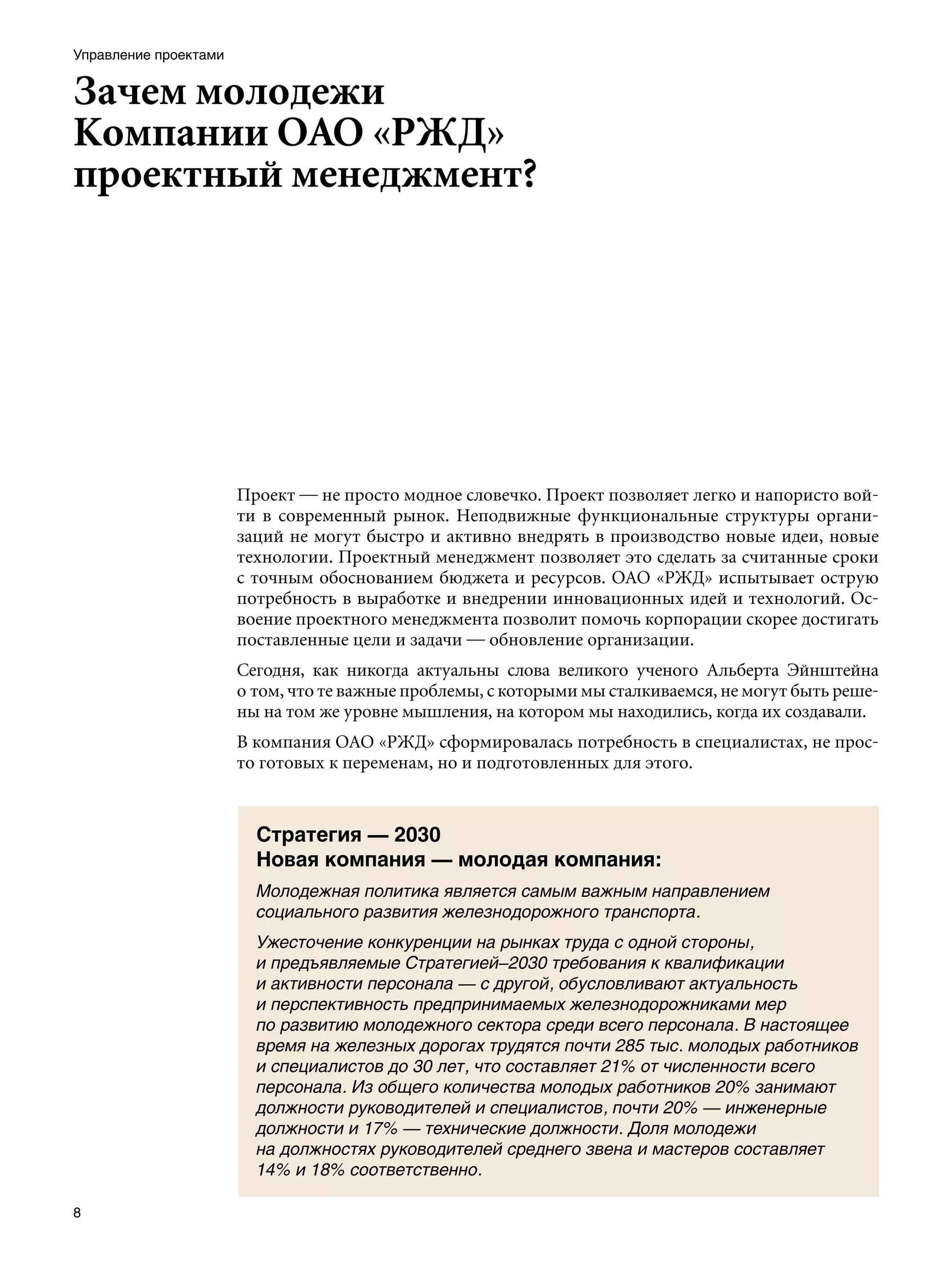 Управление проектами


Зачем молодежи
Компании ОАО «РЖД»
проектный менеджмент?




                       Проект — не просто модное словечко. Проект позволяет легко и напористо вой-
                       ти в современный рынок. Неподвижные функциональные структуры органи-
                       заций не могут быстро и активно внедрять в производство новые идеи, новые
                       технологии. Проектный менеджмент позволяет это сделать за считанные сроки
                       с точным обоснованием бюджета и ресурсов. ОАО «РЖД» испытывает острую
                       потребность в выработке и внедрении инновационных идей и технологий. Ос-
                       воение проектного менеджмента позволит помочь корпорации скорее достигать
                       поставленные цели и задачи — обновление организации.
                       Сегодня, как никогда актуальны слова великого ученого Альберта Эйнштейна
                       о том, что те важные проблемы, с которыми мы сталкиваемся, не могут быть реше-
                       ны на том же уровне мышления, на котором мы находились, когда их создавали.
                       В компания ОАО «РЖД» сформировалась потребность в специалистах, не прос-
                       то готовых к переменам, но и подготовленных для этого.



                         Стратегия — 2030
                         Новая компания — молодая компания:
                         Молодежная политика является самым важным направлением
                         социального развития железнодорожного транспорта.
                         Ужесточение конкуренции на рынках труда с одной стороны,
                         и предъявляемые Стратегией–2030 требования к квалификации
                         и активности персонала — с другой, обусловливают актуальность
                         и перспективность предпринимаемых железнодорожниками мер
                         по развитию молодежного сектора среди всего персонала. В настоящее
                         время на железных дорогах трудятся почти 285 тыс. молодых работников
                         и специалистов до 30 лет, что составляет 21% от численности всего
                         персонала. Из общего количества молодых работников 20% занимают
                         должности руководителей и специалистов, почти 20% — инженерные
                         должности и 17% — технические должности. Доля молодежи
                         на должностях руководителей среднего звена и мастеров составляет
                         14% и 18% соответственно.


 