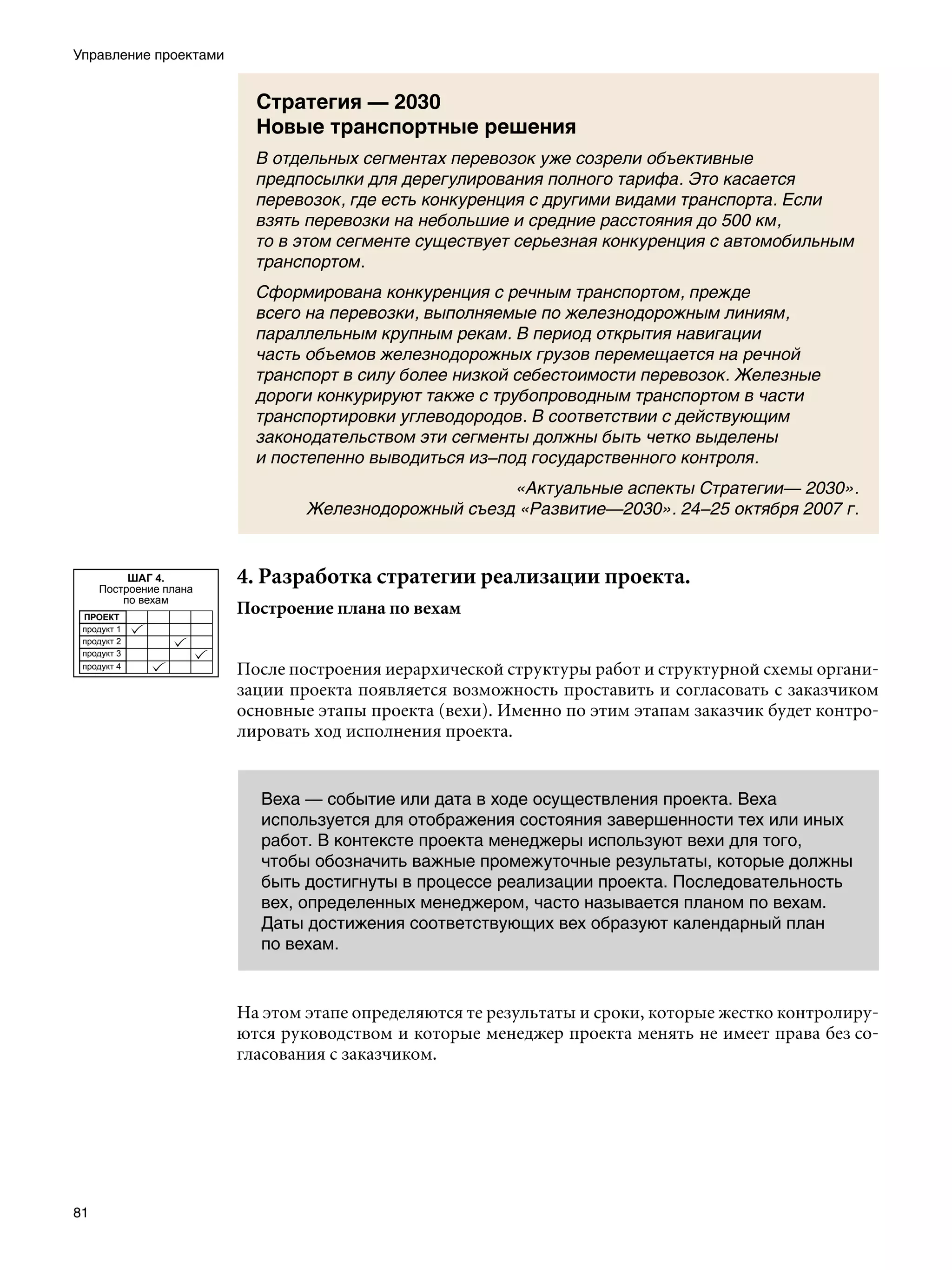 Управление проектами


                          Стратегия — 2030
                          Новые транспортные решения
                          В отдельных сегментах перевозок уже созрели объективные
                          предпосылки для дерегулирования полного тарифа. Это касается
                          перевозок, где есть конкуренция с другими видами транспорта. Если
                          взять перевозки на небольшие и средние расстояния до 500 км,
                          то в этом сегменте существует серьезная конкуренция с автомобильным
                          транспортом.
                          Сформирована конкуренция с речным транспортом, прежде
                          всего на перевозки, выполняемые по железнодорожным линиям,
                          параллельным крупным рекам. В период открытия навигации
                          часть объемов железнодорожных грузов перемещается на речной
                          транспорт в силу более низкой себестоимости перевозок. Железные
                          дороги конкурируют также с трубопроводным транспортом в части
                          транспортировки углеводородов. В соответствии с действующим
                          законодательством эти сегменты должны быть четко выделены
                          и постепенно выводиться из–под государственного контроля.
                                                     «Актуальные аспекты Стратегии— 2030».
                                Железнодорожный съезд «Развитие—2030». 24–25 октября 2007 г.


          ШАГ 4.
     Построение плана
                        4. Разработка стратегии реализации проекта.
         по вехам
 ПРОЕКТ
                        Построение плана по вехам
 продукт 1
 продукт 2
 продукт 3
 продукт 4
                        После построения иерархической структуры работ и структурной схемы органи-
                        зации проекта появляется возможность проставить и согласовать с заказчиком
                        основные этапы проекта (вехи). Именно по этим этапам заказчик будет контро-
                        лировать ход исполнения проекта.


                          Веха — событие или дата в ходе осуществления проекта. Веха
                          используется для отображения состояния завершенности тех или иных
                          работ. В контексте проекта менеджеры используют вехи для того,
                          чтобы обозначить важные промежуточные результаты, которые должны
                          быть достигнуты в процессе реализации проекта. Последовательность
                          вех, определенных менеджером, часто называется планом по вехам.
                          Даты достижения соответствующих вех образуют календарный план
                          по вехам.


                        На этом этапе определяются те результаты и сроки, которые жестко контролиру-
                        ются руководством и которые менеджер проекта менять не имеет права без со-
                        гласования с заказчиком.




81
 