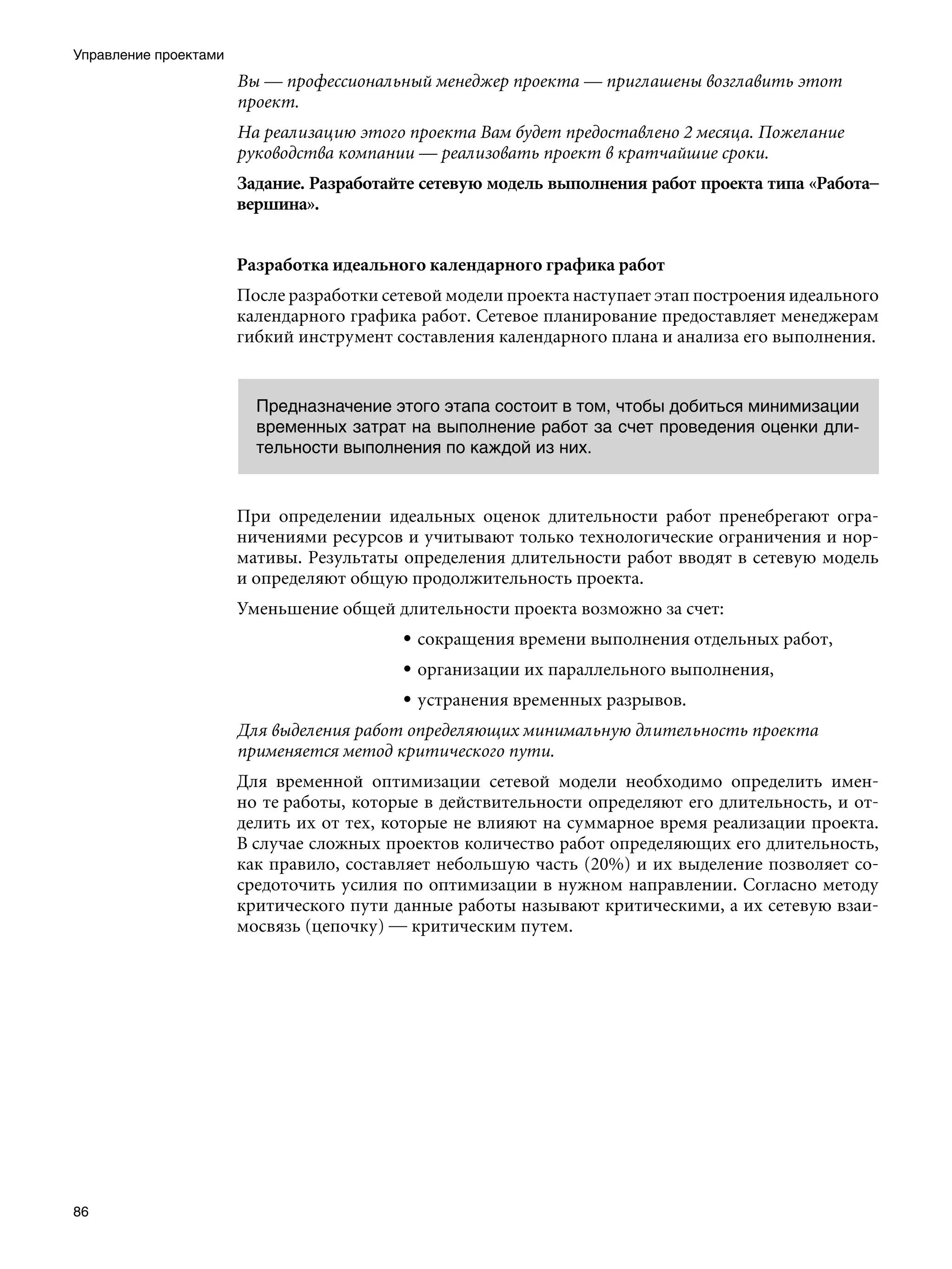 Управление проектами
                       Вы — профессиональный менеджер проекта — приглашены возглавить этот
                       проект.
                       На реализацию этого проекта Вам будет предоставлено 2 месяца. Пожелание
                       руководства компании — реализовать проект в кратчайшие сроки.
                       Задание. Разработайте сетевую модель выполнения работ проекта типа «Работа–
                       вершина».


                       Разработка идеального календарного графика работ
                       После разработки сетевой модели проекта наступает этап построения идеального
                       календарного графика работ. Сетевое планирование предоставляет менеджерам
                       гибкий инструмент составления календарного плана и анализа его выполнения.


                         Предназначение этого этапа состоит в том, чтобы добиться минимизации
                         временных затрат на выполнение работ за счет проведения оценки дли-
                         тельности выполнения по каждой из них.


                       При определении идеальных оценок длительности работ пренебрегают огра-
                       ничениями ресурсов и учитывают только технологические ограничения и нор-
                       мативы. Результаты определения длительности работ вводят в сетевую модель
                       и определяют общую продолжительность проекта.
                       Уменьшение общей длительности проекта возможно за счет:
                                          • сокращения времени выполнения отдельных работ,
                                          • организации их параллельного выполнения,
                                          • устранения временных разрывов.
                       Для выделения работ определяющих минимальную длительность проекта
                       применяется метод критического пути.
                       Для временной оптимизации сетевой модели необходимо определить имен-
                       но те работы, которые в действительности определяют его длительность, и от-
                       делить их от тех, которые не влияют на суммарное время реализации проекта.
                       В случае сложных проектов количество работ определяющих его длительность,
                       как правило, составляет небольшую часть (20%) и их выделение позволяет со-
                       средоточить усилия по оптимизации в нужном направлении. Согласно методу
                       критического пути данные работы называют критическими, а их сетевую взаи-
                       мосвязь (цепочку) — критическим путем.




86
 