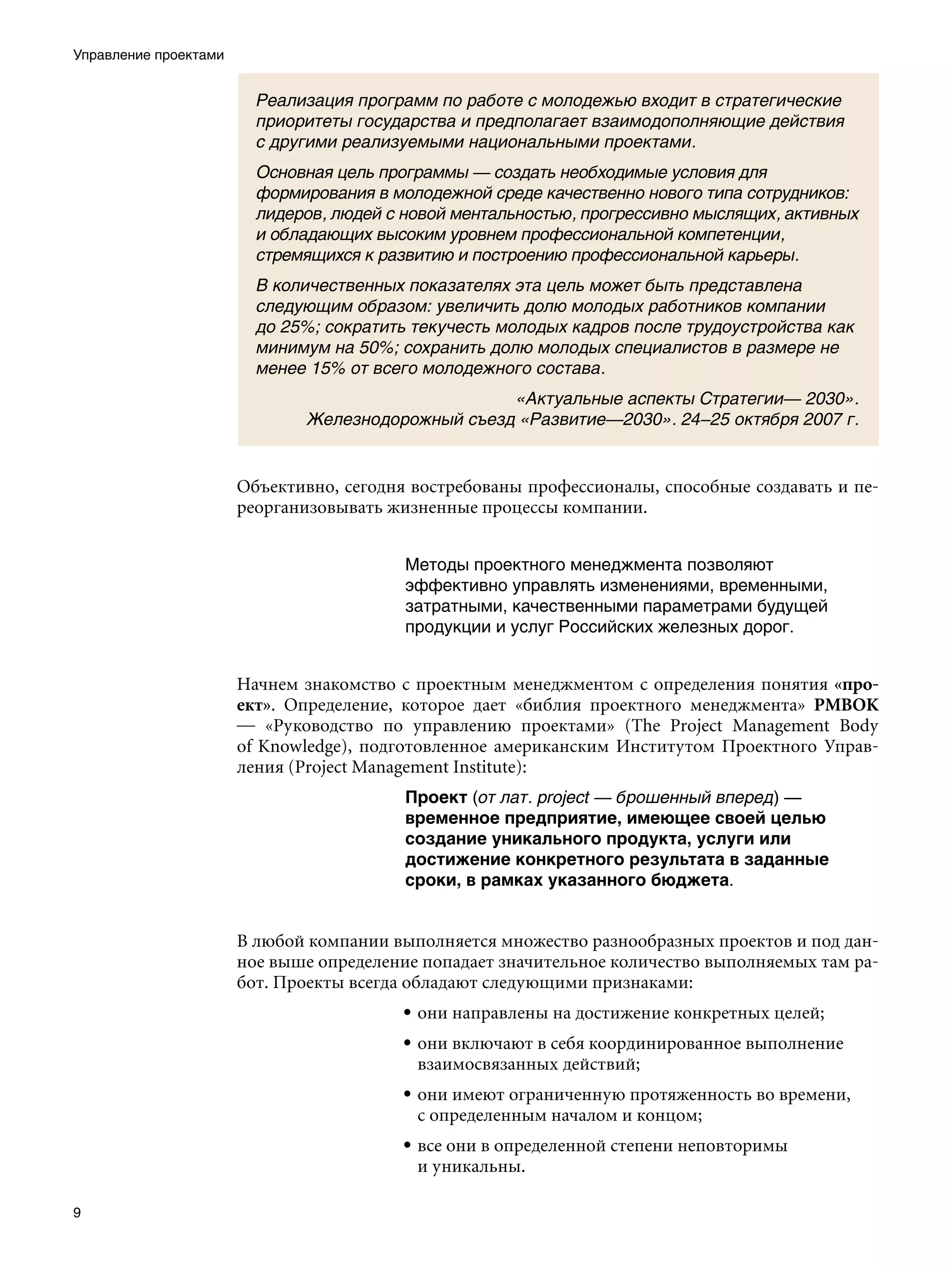 Управление проектами


                         Реализация программ по работе с молодежью входит в стратегические
                         приоритеты государства и предполагает взаимодополняющие действия
                         с другими реализуемыми национальными проектами.
                         Основная цель программы — создать необходимые условия для
                         формирования в молодежной среде качественно нового типа сотрудников:
                         лидеров, людей с новой ментальностью, прогрессивно мыслящих, активных
                         и обладающих высоким уровнем профессиональной компетенции,
                         стремящихся к развитию и построению профессиональной карьеры.
                         В количественных показателях эта цель может быть представлена
                         следующим образом: увеличить долю молодых работников компании
                         до 25%; сократить текучесть молодых кадров после трудоустройства как
                         минимум на 50%; сохранить долю молодых специалистов в размере не
                         менее 15% от всего молодежного состава.
                                                   «Актуальные аспекты Стратегии— 2030».
                              Железнодорожный съезд «Развитие—2030». 24–25 октября 2007 г.


                       Объективно, сегодня востребованы профессионалы, способные создавать и пе-
                       реорганизовывать жизненные процессы компании.


                                          Методы проектного менеджмента позволяют
                                          эффективно управлять изменениями, временными,
                                          затратными, качественными параметрами будущей
                                          продукции и услуг Российских железных дорог.


                       Начнем знакомство с проектным менеджментом с определения понятия «про-
                       ект». Определение, которое дает «библия проектного менеджмента» PMBOK
                       — «Руководство по управлению проектами» (The Project Management Body
                       of Knowledge), подготовленное американским Институтом Проектного Управ-
                       ления (Project Management Institute):
                                          Проект (от лат. рroject — брошенный вперед) —
                                          временное предприятие, имеющее своей целью
                                          создание уникального продукта, услуги или
                                          достижение конкретного результата в заданные
                                          сроки, в рамках указанного бюджета.


                       В любой компании выполняется множество разнообразных проектов и под дан-
                       ное выше определение попадает значительное количество выполняемых там ра-
                       бот. Проекты всегда обладают следующими признаками:
                                         • они направлены на достижение конкретных целей;
                                         • они включают в себя координированное выполнение
                                           взаимосвязанных действий;
                                         • они имеют ограниченную протяженность во времени,
                                           с определенным началом и концом;
                                         • все они в определенной степени неповторимы
                                           и уникальны.


 