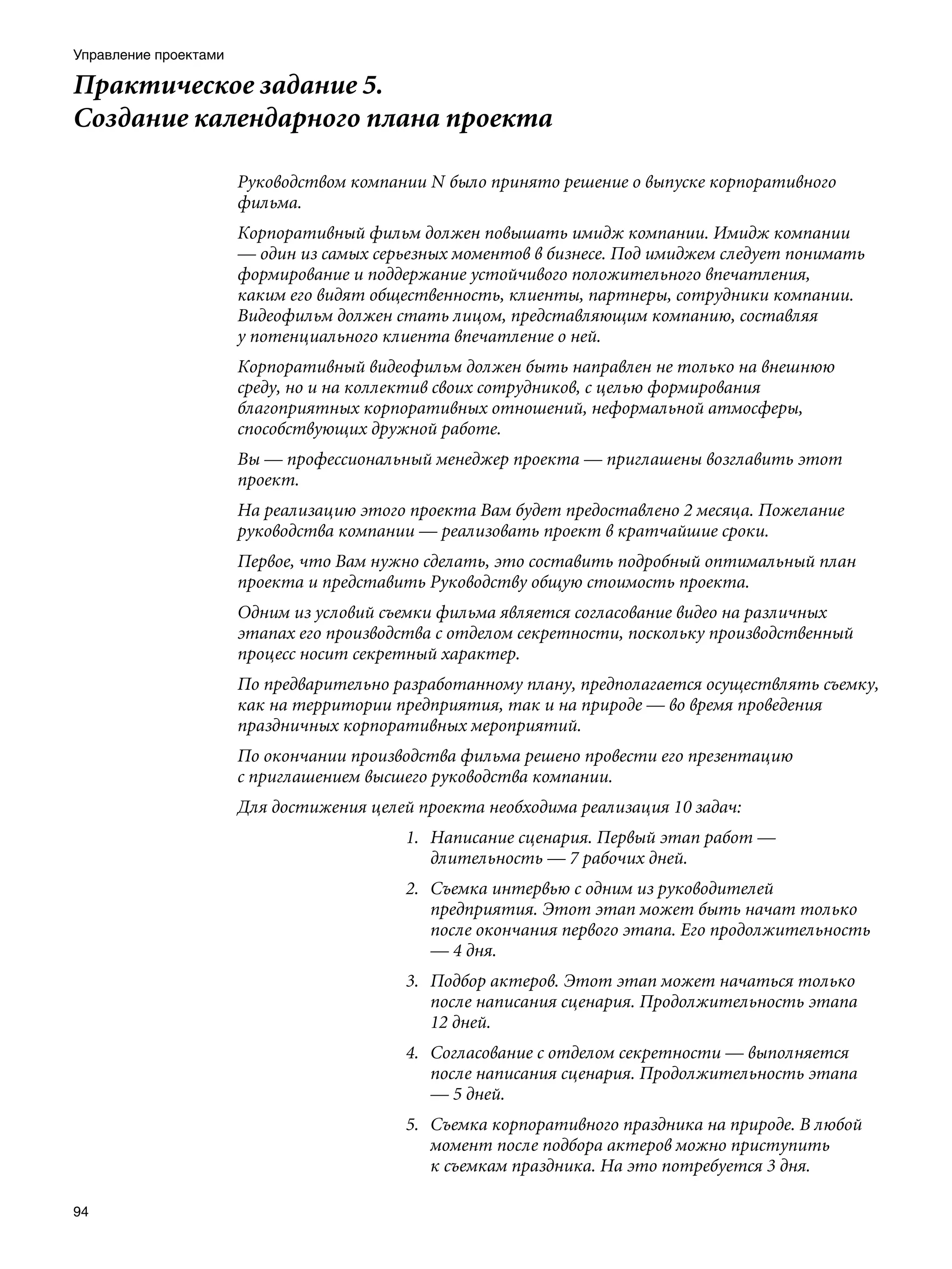 Управление проектами

Практическое задание 5.
Создание календарного плана проекта

                       Руководством компании N было принято решение о выпуске корпоративного
                       фильма.
                       Корпоративный фильм должен повышать имидж компании. Имидж компании
                       — один из самых серьезных моментов в бизнесе. Под имиджем следует понимать
                       формирование и поддержание устойчивого положительного впечатления,
                       каким его видят общественность, клиенты, партнеры, сотрудники компании.
                       Видеофильм должен стать лицом, представляющим компанию, составляя
                       у потенциального клиента впечатление о ней.
                       Корпоративный видеофильм должен быть направлен не только на внешнюю
                       среду, но и на коллектив своих сотрудников, с целью формирования
                       благоприятных корпоративных отношений, неформальной атмосферы,
                       способствующих дружной работе.
                       Вы — профессиональный менеджер проекта — приглашены возглавить этот
                       проект.
                       На реализацию этого проекта Вам будет предоставлено 2 месяца. Пожелание
                       руководства компании — реализовать проект в кратчайшие сроки.
                       Первое, что Вам нужно сделать, это составить подробный оптимальный план
                       проекта и представить Руководству общую стоимость проекта.
                       Одним из условий съемки фильма является согласование видео на различных
                       этапах его производства с отделом секретности, поскольку производственный
                       процесс носит секретный характер.
                       По предварительно разработанному плану, предполагается осуществлять съемку,
                       как на территории предприятия, так и на природе — во время проведения
                       праздничных корпоративных мероприятий.
                       По окончании производства фильма решено провести его презентацию
                       с приглашением высшего руководства компании.
                       Для достижения целей проекта необходима реализация 10 задач:
                                           1. Написание сценария. Первый этап работ —
                                              длительность — 7 рабочих дней.
                                           2. Съемка интервью с одним из руководителей
                                              предприятия. Этот этап может быть начат только
                                              после окончания первого этапа. Его продолжительность
                                              — 4 дня.
                                           3. Подбор актеров. Этот этап может начаться только
                                              после написания сценария. Продолжительность этапа
                                              12 дней.
                                           4. Согласование с отделом секретности — выполняется
                                              после написания сценария. Продолжительность этапа
                                              — 5 дней.
                                           5. Съемка корпоративного праздника на природе. В любой
                                              момент после подбора актеров можно приступить
                                              к съемкам праздника. На это потребуется 3 дня.

94
 