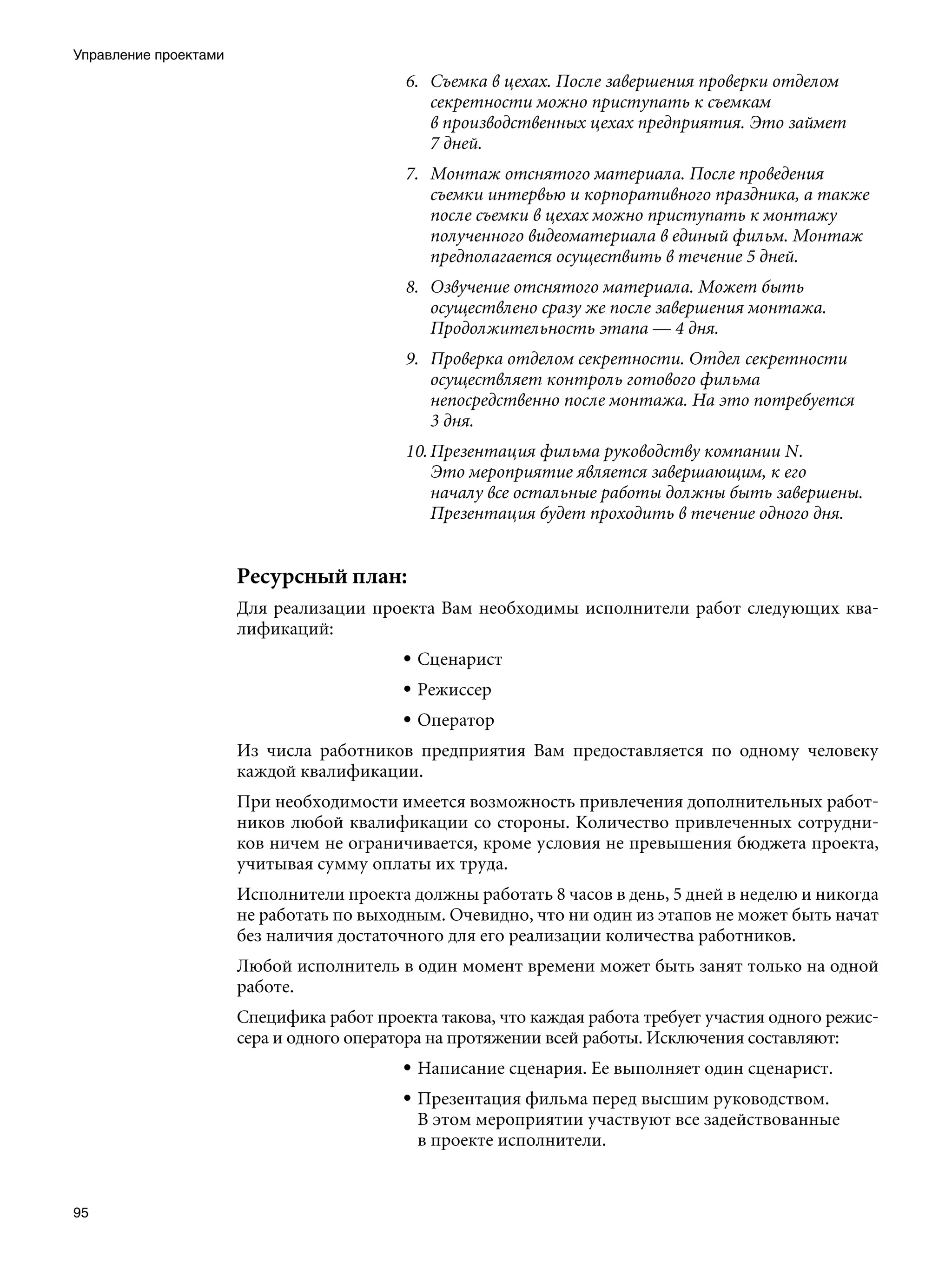 Управление проектами
                                           6. Съемка в цехах. После завершения проверки отделом
                                              секретности можно приступать к съемкам
                                              в производственных цехах предприятия. Это займет
                                              7 дней.
                                           7. Монтаж отснятого материала. После проведения
                                              съемки интервью и корпоративного праздника, а также
                                              после съемки в цехах можно приступать к монтажу
                                              полученного видеоматериала в единый фильм. Монтаж
                                              предполагается осуществить в течение 5 дней.
                                           8. Озвучение отснятого материала. Может быть
                                              осуществлено сразу же после завершения монтажа.
                                              Продолжительность этапа — 4 дня.
                                           9. Проверка отделом секретности. Отдел секретности
                                              осуществляет контроль готового фильма
                                              непосредственно после монтажа. На это потребуется
                                              3 дня.
                                           10. Презентация фильма руководству компании N.
                                               Это мероприятие является завершающим, к его
                                               началу все остальные работы должны быть завершены.
                                               Презентация будет проходить в течение одного дня.


                       Ресурсный план:
                       Для реализации проекта Вам необходимы исполнители работ следующих ква-
                       лификаций:
                                           • Сценарист
                                           • Режиссер
                                           • Оператор
                       Из числа работников предприятия Вам предоставляется по одному человеку
                       каждой квалификации.
                       При необходимости имеется возможность привлечения дополнительных работ-
                       ников любой квалификации со стороны. Количество привлеченных сотрудни-
                       ков ничем не ограничивается, кроме условия не превышения бюджета проекта,
                       учитывая сумму оплаты их труда.
                       Исполнители проекта должны работать 8 часов в день, 5 дней в неделю и никогда
                       не работать по выходным. Очевидно, что ни один из этапов не может быть начат
                       без наличия достаточного для его реализации количества работников.
                       Любой исполнитель в один момент времени может быть занят только на одной
                       работе.
                       Специфика работ проекта такова, что каждая работа требует участия одного режис-
                       сера и одного оператора на протяжении всей работы. Исключения составляют:
                                           • Написание сценария. Ее выполняет один сценарист.
                                           • Презентация фильма перед высшим руководством.
                                             В этом мероприятии участвуют все задействованные
                                             в проекте исполнители.


95
 