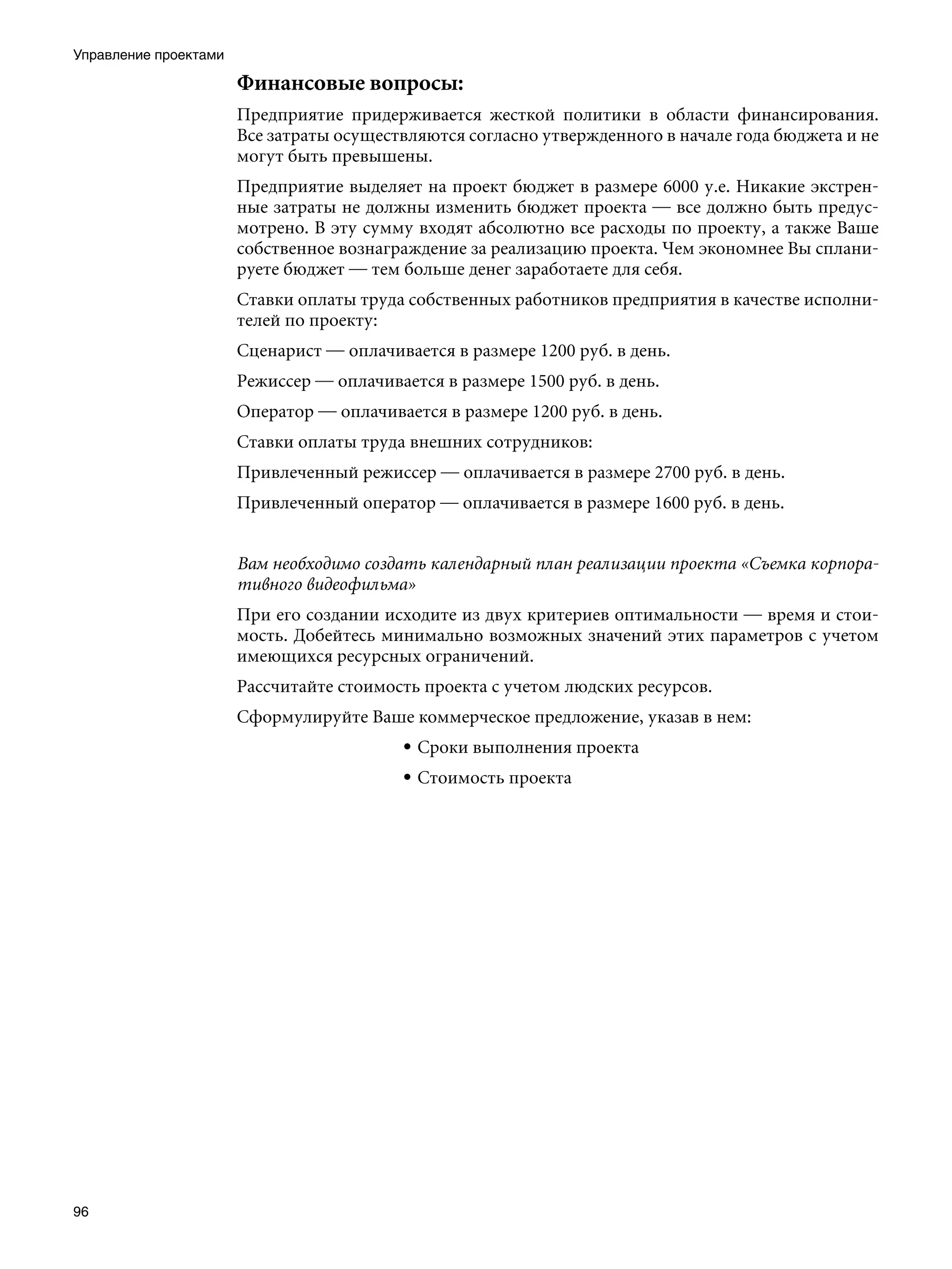 Управление проектами

                       Финансовые вопросы:
                       Предприятие придерживается жесткой политики в области финансирования.
                       Все затраты осуществляются согласно утвержденного в начале года бюджета и не
                       могут быть превышены.
                       Предприятие выделяет на проект бюджет в размере 6000 у.е. Никакие экстрен-
                       ные затраты не должны изменить бюджет проекта — все должно быть предус-
                       мотрено. В эту сумму входят абсолютно все расходы по проекту, а также Ваше
                       собственное вознаграждение за реализацию проекта. Чем экономнее Вы сплани-
                       руете бюджет — тем больше денег заработаете для себя.
                       Ставки оплаты труда собственных работников предприятия в качестве исполни-
                       телей по проекту:
                       Сценарист — оплачивается в размере 1200 руб. в день.
                       Режиссер — оплачивается в размере 1500 руб. в день.
                       Оператор — оплачивается в размере 1200 руб. в день.
                       Ставки оплаты труда внешних сотрудников:
                       Привлеченный режиссер — оплачивается в размере 2700 руб. в день.
                       Привлеченный оператор — оплачивается в размере 1600 руб. в день.


                       Вам необходимо создать календарный план реализации проекта «Съемка корпора-
                       тивного видеофильма»
                       При его создании исходите из двух критериев оптимальности — время и стои-
                       мость. Добейтесь минимально возможных значений этих параметров с учетом
                       имеющихся ресурсных ограничений.
                       Рассчитайте стоимость проекта с учетом людских ресурсов.
                       Сформулируйте Ваше коммерческое предложение, указав в нем:
                                           • Сроки выполнения проекта
                                           • Стоимость проекта




96
 