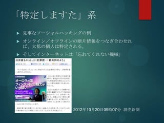 「特定しますた」系
   見事なソーシャルハッキングの例
   オンライン／オフラインの断片情報をつなぎ合わせれ
    ば、大抵の個人は特定される。
   そしてインターネットは「忘れてくれない機械」




               2012年10月20日09時07分 読売新聞
 