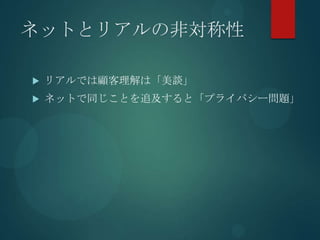 ネットとリアルの非対称性

   リアルでは顧客理解は「美談」
   ネットで同じことを追及すると「プライバシー問題」
 