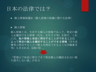 日本の法律では？
   個人情報保護法（個人情報の保護に関する法律）


   個人情報
個人情報とは、生存する個人の情報であって、特定の個
人を識別できる情報（氏名、生年月日等）を指す。これ
には、他の情報と容易に照合することができることに
よって特定の個人を識別することができる情報（学生名
簿等と照合することで個人を特定できるような学籍番号
等）も含まれる（2条1項）。


「管理元で容易に照合できて特定個人が識別されない限
り該当しない説」が有力
 